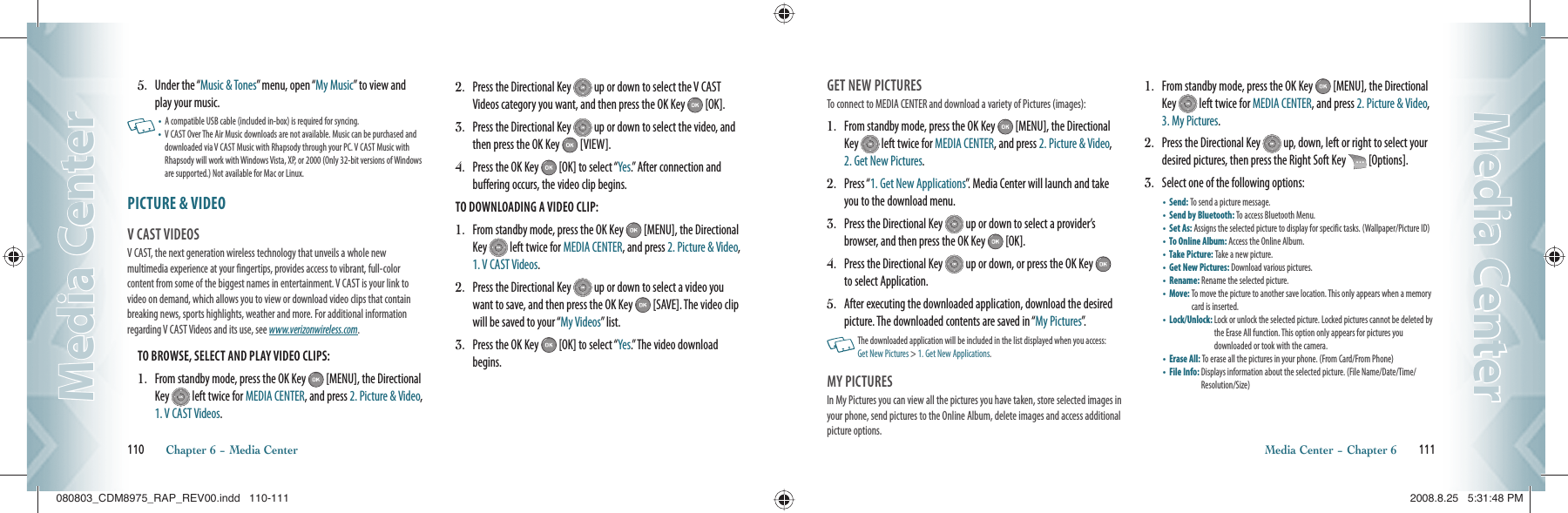 5.   Under the “Music &amp; Tones” menu, open “My Music” to view and play your music.   •  A compatible USB cable (included in-box) is required for syncing.•   V CAST Over The Air Music downloads are not available. Music can be purchased and downloaded via V CAST Music with Rhapsody through your PC. V CAST Music with Rhapsody will work with Windows Vista, XP, or 2000 (Only 32-bit versions of Windows are supported.) Not available for Mac or Linux.PICTURE &amp; VIDEO                                          V CAST VIDEOS                                     V CAST, the next generation wireless technology that unveils a whole new multimedia experience at your fingertips, provides access to vibrant, full-color content from some of the biggest names in entertainment. V CAST is your link to video on demand, which allows you to view or download video clips that contain breaking news, sports highlights, weather and more. For additional information regarding V CAST Videos and its use, see www.verizonwireless.com.TO BROWSE, SELECT AND PLAY VIDEO CLIPS:1.   From standby mode, press the OK Key   [MENU], the Directional Key   left twice for MEDIA CENTER, and press 2. Picture &amp; Video, 1. V CAST Videos.2.   Press the Directional Key   up or down to select the V CAST Videos category you want, and then press the OK Key   [OK].3.   Press the Directional Key   up or down to select the video, and then press the OK Key   [VIEW].4.   Press the OK Key   [OK] to select “Yes.” After connection and buffering occurs, the video clip begins.TO DOWNLOADING A VIDEO CLIP:1.   From standby mode, press the OK Key   [MENU], the Directional Key   left twice for MEDIA CENTER, and press 2. Picture &amp; Video, 1. V CAST Videos.2.   Press the Directional Key   up or down to select a video you want to save, and then press the OK Key   [SAVE]. The video clip will be saved to your “My Videos” list.3.   Press the OK Key   [OK] to select “Yes.” The video download begins.110       Chapter 6 − Media CenterMedia CenterMedia CenterGET NEW PICTURES                                     To connect to MEDIA CENTER and download a variety of Pictures (images):1.   From standby mode, press the OK Key   [MENU], the Directional Key   left twice for MEDIA CENTER, and press 2. Picture &amp; Video, 2. Get New Pictures.2.   Press “1. Get New Applications”. Media Center will launch and take you to the download menu.3.   Press the Directional Key   up or down to select a provider’s browser, and then press the OK Key   [OK].4.   Press the Directional Key   up or down, or press the OK Key   to select Application.5.   After executing the downloaded application, download the desired picture. The downloaded contents are saved in “My Pictures”.   The downloaded application will be included in the list displayed when you access:  Get New Pictures &gt; 1. Get New Applications.MY PICTURES                                          In My Pictures you can view all the pictures you have taken, store selected images in your phone, send pictures to the Online Album, delete images and access additional picture options.1.   From standby mode, press the OK Key   [MENU], the Directional Key   left twice for MEDIA CENTER, and press 2. Picture &amp; Video, 3. My Pictures.2.   Press the Directional Key   up, down, left or right to select your desired pictures, then press the Right Soft Key   [Options].3.   Select one of the following options:•       Send:  To send a picture message.    •       Send by Bluetooth:  To access Bluetooth Menu.•       Set As:  Assigns the selected picture to display for specific tasks. (Wallpaper/Picture ID)•       To Online Album:  Access the Online Album. •       Take Picture: Take a new picture.•       Get New Pictures: Download various pictures.•       Rename:  Rename the selected picture. •       Move:  To move the picture to another save location. This only appears when a memory card is inserted.•       Lock/Unlock:  Lock or unlock the selected picture. Locked pictures cannot be deleted by the Erase All function. This option only appears for pictures you  downloaded or took with the camera.•       Erase All: To erase all the pictures in your phone. (From Card/From Phone)•       File Info:  Displays information about the selected picture. (File Name/Date/Time/Resolution/Size)     Media Center − Chapter 6       111Media CenterMedia Center080803_CDM8975_RAP_REV00.indd   110-111080803_CDM8975_RAP_REV00.indd   110-111 2008.8.25   5:31:48 PM2008.8.25   5:31:48 PM