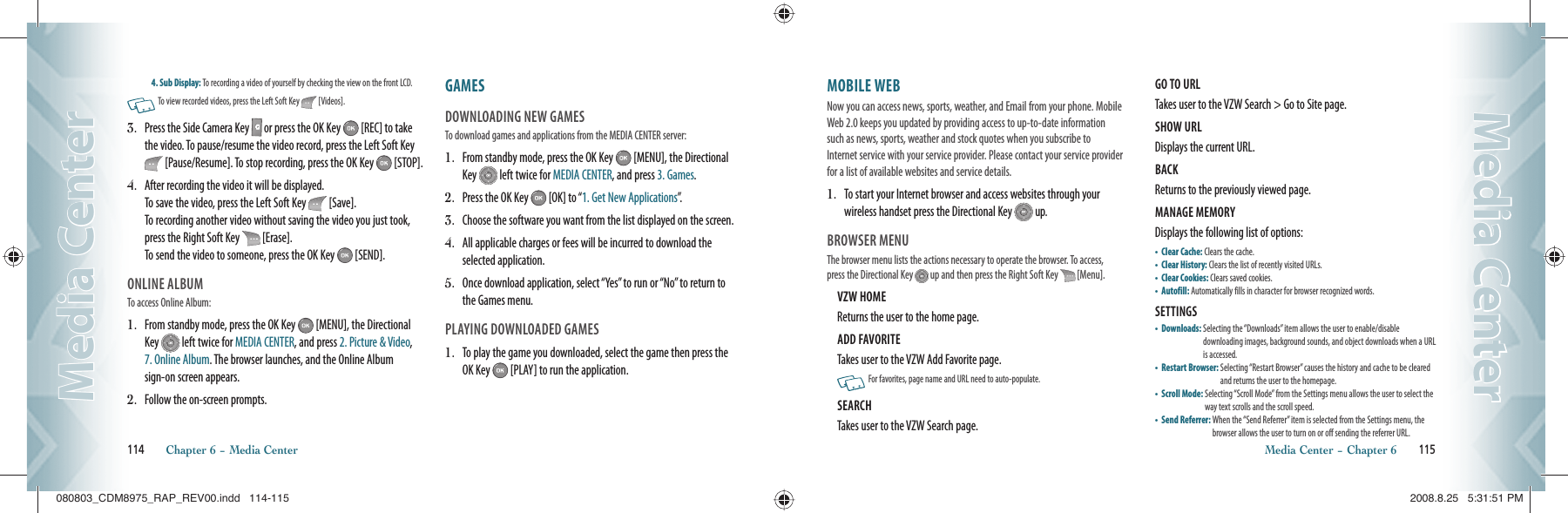 4. Sub Display: To recording a video of yourself by checking the view on the front LCD.   To view recorded videos, press the Left Soft Key   [Videos].3.   Press the Side Camera Key   or press the OK Key   [REC] to take the video. To pause/resume the video record, press the Left Soft Key  [Pause/Resume]. To stop recording, press the OK Key   [STOP].4.   After recording the video it will be displayed.   To save the video, press the Left Soft Key   [Save].   To recording another video without saving the video you just took, press the Right Soft Key   [Erase].     To send the video to someone, press the OK Key   [SEND].ONLINE ALBUMTo access Online Album:1.   From standby mode, press the OK Key   [MENU], the Directional Key   left twice for MEDIA CENTER, and press 2. Picture &amp; Video, 7. Online Album. The browser launches, and the Online Album sign-on screen appears.2.   Follow the on-screen prompts.GAMES                                                DOWNLOADING NEW GAMESTo download games and applications from the MEDIA CENTER server:1.   From standby mode, press the OK Key   [MENU], the Directional Key   left twice for MEDIA CENTER, and press 3. Games. 2.  Press the OK Key   [OK] to “1. Get New Applications”.3.  Choose the software you want from the list displayed on the screen.4.   All applicable charges or fees will be incurred to download the selected application.5.   Once download application, select “Yes” to run or “No” to return to the Games menu.PLAYING DOWNLOADED GAMES1.   To play the game you downloaded, select the game then press the OK Key   [PLAY] to run the application.114       Chapter 6 − Media CenterMedia CenterMedia CenterMOBILE WEB                                    Now you can access news, sports, weather, and Email from your phone. Mobile Web 2.0 keeps you updated by providing access to up-to-date information such as news, sports, weather and stock quotes when you subscribe to Internet service with your service provider. Please contact your service provider for a list of available websites and service details.1.   To start your Internet browser and access websites through your wireless handset press the Directional Key   up. BROWSER MENUThe browser menu lists the actions necessary to operate the browser. To access, press the Directional Key   up and then press the Right Soft Key  [Menu].VZW HOME                                                  Returns the user to the home page.ADD FAVORITE                                            Takes user to the VZW Add Favorite page.   For favorites, page name and URL need to auto-populate.SEARCH                                                         Takes user to the VZW Search page.GO TO URL                                                    Takes user to the VZW Search &gt; Go to Site page.SHOW URL                                                   Displays the current URL.BACK                                                              Returns to the previously viewed page.MANAGE MEMORY                                     Displays the following list of options:•    Clear Cache: Clears the cache.•  Clear History: Clears the list of recently visited URLs.•  Clear Cookies: Clears saved cookies.•  Autofill: Automatically fills in character for browser recognized words.SETTINGS                                                     •    Downloads:  Selecting the “Downloads” item allows the user to enable/disable    downloading images, background sounds, and object downloads when a URL is accessed.•    Restart Browser:  Selecting “Restart Browser” causes the history and cache to be cleared and returns the user to the homepage.•    Scroll Mode:  Selecting “Scroll Mode” from the Settings menu allows the user to select the way text scrolls and the scroll speed.•    Send Referrer:  When the “Send Referrer” item is selected from the Settings menu, the browser allows the user to turn on or off sending the referrer URL.Media Center − Chapter 6       115Media CenterMedia Center080803_CDM8975_RAP_REV00.indd   114-115080803_CDM8975_RAP_REV00.indd   114-115 2008.8.25   5:31:51 PM2008.8.25   5:31:51 PM