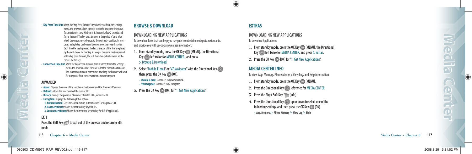 •  Key Press Time Out:  When the “Key Press Timeout” item is selected from the Settings menu, the browser allows the user to set the key press timeout as fast, medium or slow. Medium is 1.5 seconds, slow 2 seconds and fast is 1 second. The key press timeout is the period of time after which the cursor auto-advances to the next entry position. In most cases, a single key can be used to enter more than one character. Each time the key is pressed the last character of the line is replaced by the next choice for that key. As long as the same key is repressed within key press timeout, the last character cycles between all the choices for the key.•  Connection Time Out:  When the Connection Timeout item is selected from the Settings menu, the browser allows the user to set the connection timeout. The connection timeout determines how long the browser will wait for a response from the network for a network request.ADVANCED                                                   •    About: Displays the name of the supplier of the Browser and the Browser SW version.•    Refresh: Allows the user to reload the current URL.•    History: Displays the previous 20 number of visited URLs, where X=20.•    Encryption: Displays the following list of options.1. Authentication: Gives the option to turn Authentication Caching ON or OFF.2. Root Certificate: Shows the root security keys for TLS.3. Current Certificate: Shows the current site security key for TLS (if applicable).EXITPress the END Key   to exit out of the browser and return to idle mode.BROWSE &amp; DOWNLOAD                DOWNLOADING NEW APPLICATIONSTo download Tools that can help you navigate to entertainment spots, restaurants, and provide you with up-to-date weather information:1.   From standby mode, press the OK Key   [MENU], the Directional Key   left twice for MEDIA CENTER , and press    5. Browse &amp; Download.2.   Select “Mobile E-mail” or “VZ Navigator” with the Directional Key   then, press the OK Key   [OK].•  Mobile E-mail: To connect to Brew Smartlink.    •  VZ Navigator: To connect to VZ Navigator.3.   Press the OK Key   [OK] for “1. Get New Applications”.116       Chapter 6 − Media CenterMedia CenterMedia CenterEXTRAS                                               DOWNLOADING NEW APPLICATIONSTo download Applications:1.   From standby mode, press the OK Key   [MENU], the Directional Key   left twice for MEDIA CENTER, and press 6. Extras.2.   Press the OK Key   [OK] for “1. Get New Applications”.MEDIA CENTER INFO                 To view App. Memory, Phone Memory, View Log, and Help information:1.   From standby mode, press the OK Key   [MENU].2.   Press the Directional Key   left twice for MEDIA CENTER.3.   Press the Right Soft Key   [Info].4.   Press the Directional Key   up or down to select one of the  following settings, and then press the OK Key   [OK]. •    App. Memory / •    Phone Memory / •    View Log / •    HelpMedia Center − Chapter 6       117Media CenterMedia Center080803_CDM8975_RAP_REV00.indd   116-117080803_CDM8975_RAP_REV00.indd   116-117 2008.8.25   5:31:52 PM2008.8.25   5:31:52 PM
