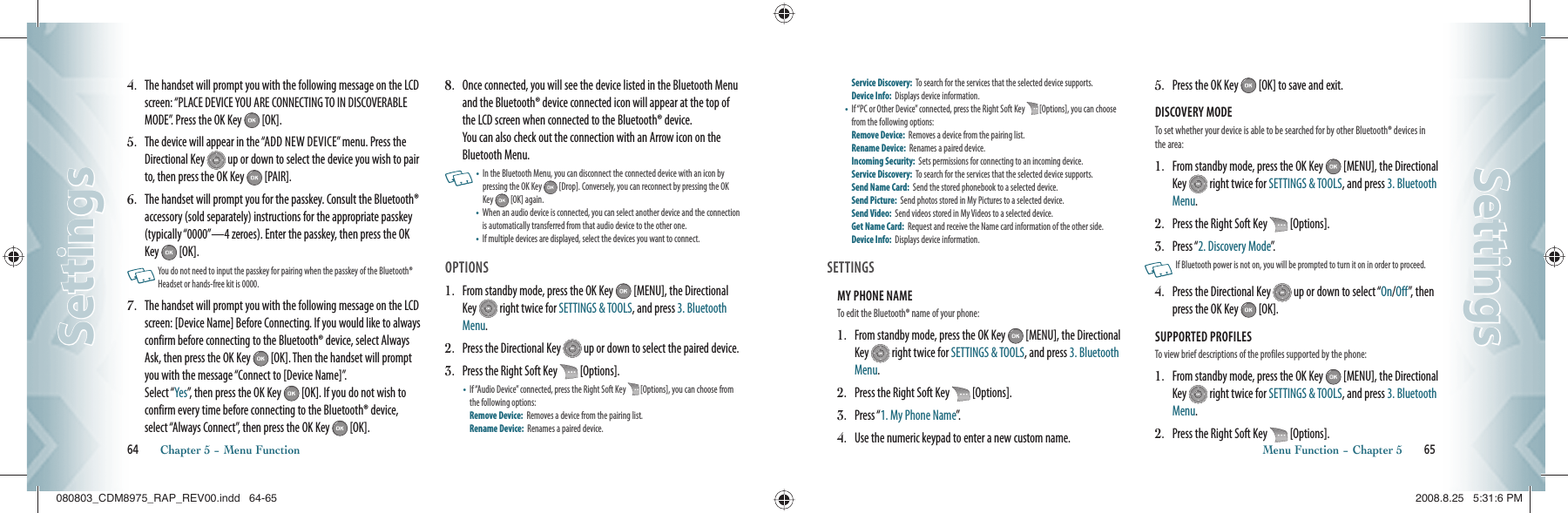 4.   The handset will prompt you with the following message on the LCD screen: “PLACE DEVICE YOU ARE CONNECTING TO IN DISCOVERABLE MODE”. Press the OK Key   [OK].5.   The device will appear in the “ADD NEW DEVICE” menu. Press the  Directional Key   up or down to select the device you wish to pair to, then press the OK Key   [PAIR].6.   The handset will prompt you for the passkey. Consult the Bluetooth® accessory (sold separately) instructions for the appropriate passkey (typically “0000”—4 zeroes). Enter the passkey, then press the OK Key   [OK].   You do not need to input the passkey for pairing when the passkey of the Bluetooth® Headset or hands-free kit is 0000.7.   The handset will prompt you with the following message on the LCD screen: [Device Name] Before Connecting. If you would like to always confirm before connecting to the Bluetooth® device, select Always Ask, then press the OK Key   [OK]. Then the handset will prompt you with the message “Connect to [Device Name]”.    Select “Yes”, then press the OK Key   [OK]. If you do not wish to confirm every time before connecting to the Bluetooth® device, select “Always Connect”, then press the OK Key   [OK].8.   Once connected, you will see the device listed in the Bluetooth Menu and the Bluetooth® device connected icon will appear at the top of the LCD screen when connected to the Bluetooth® device.    You can also check out the connection with an Arrow icon on the Bluetooth Menu.    •   In the Bluetooth Menu, you can disconnect the connected device with an icon by pressing the OK Key   [Drop]. Conversely, you can reconnect by pressing the OK Key   [OK] again.•    When an audio device is connected, you can select another device and the connection is automatically transferred from that audio device to the other one.•   If multiple devices are displayed, select the devices you want to connect.OPTIONS1.   From standby mode, press the OK Key   [MENU], the Directional Key   right twice for SETTINGS &amp; TOOLS, and press 3. Bluetooth Menu.2.   Press the Directional Key   up or down to select the paired device.3.   Press the Right Soft Key   [Options].•   If “Audio Device” connected, press the Right Soft Key   [Options], you can choose from the following options:     Remove Device:  Removes a device from the pairing list.   Rename Device:  Renames a paired device.    64       Chapter 5 − Menu FunctionSettingsSettingsService Discovery:  To search for the services that the selected device supports. Device Info:  Displays device information.•   If “PC or Other Device” connected, press the Right Soft Key   [Options], you can choose from the following options:    Remove Device:  Removes a device from the pairing list.   Rename Device:  Renames a paired device.    Incoming Security:  Sets permissions for connecting to an incoming device. Service Discovery:  To search for the services that the selected device supports. Send Name Card:  Send the stored phonebook to a selected device. Send Picture:  Send photos stored in My Pictures to a selected device. Send Video:  Send videos stored in My Videos to a selected device. Get Name Card:  Request and receive the Name card information of the other side. Device Info:  Displays device information.  SETTINGSMY PHONE NAME                                      To edit the Bluetooth® name of your phone:1.   From standby mode, press the OK Key   [MENU], the Directional Key   right twice for SETTINGS &amp; TOOLS, and press 3. Bluetooth Menu.2.   Press the Right Soft Key   [Options].3.   Press “1. My Phone Name”.4.   Use the numeric keypad to enter a new custom name.5.   Press the OK Key   [OK] to save and exit.DISCOVERY MODE                                      To set whether your device is able to be searched for by other Bluetooth® devices in the area:1.   From standby mode, press the OK Key   [MENU], the Directional Key   right twice for SETTINGS &amp; TOOLS, and press 3. Bluetooth Menu.2.   Press the Right Soft Key   [Options].3.   Press “2. Discovery Mode”.   If Bluetooth power is not on, you will be prompted to turn it on in order to proceed. 4.   Press the Directional Key   up or down to select “On/Off”, then press the OK Key   [OK].SUPPORTED PROFILES                                      To view brief descriptions of the profiles supported by the phone:1.   From standby mode, press the OK Key   [MENU], the Directional Key   right twice for SETTINGS &amp; TOOLS, and press 3. Bluetooth Menu.2.   Press the Right Soft Key   [Options].Menu Function − Chapter 5       65SettingsSettings080803_CDM8975_RAP_REV00.indd   64-65080803_CDM8975_RAP_REV00.indd   64-65 2008.8.25   5:31:6 PM2008.8.25   5:31:6 PM