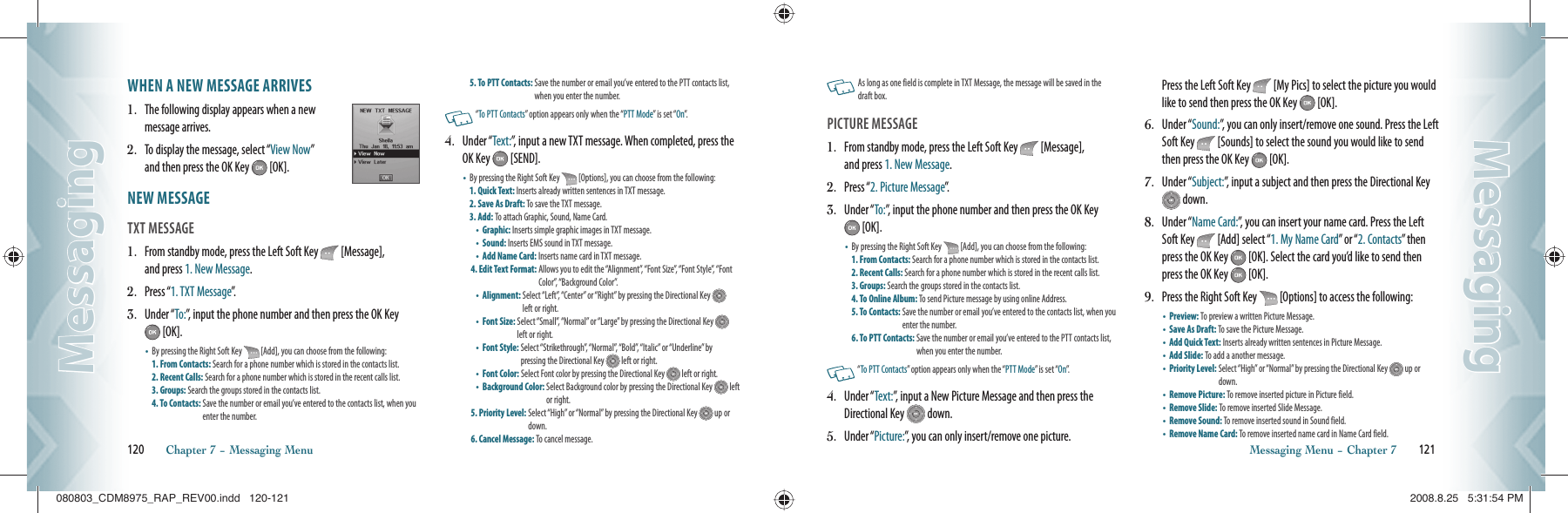 WHEN A NEW MESSAGE ARRIVES1.   The following display appears when a new message arrives.2.   To display the message, select “View Now”     and then press the OK Key   [OK]. NEW MESSAGE                                     TXT MESSAGE                                             1.   From standby mode, press the Left Soft Key   [Message],   and press 1. New Message.2.   Press “1. TXT Message”.  3.   Under “To:”, input the phone number and then press the OK Key  [OK].•    By pressing the Right Soft Key   [Add], you can choose from the following:  1. From Contacts: Search for a phone number which is stored in the contacts list. 2. Recent Calls: Search for a phone number which is stored in the recent calls list.  3. Groups: Search the groups stored in the contacts list.   4. To Contacts:  Save the number or email you’ve entered to the contacts list, when you enter the number.5. To PTT Contacts:  Save the number or email you’ve entered to the PTT contacts list, when you enter the number.   “To PTT Contacts” option appears only when the “PTT Mode” is set “On”.4.   Under “Text:”, input a new TXT message. When completed, press the OK Key   [SEND].•    By pressing the Right Soft Key   [Options], you can choose from the following:  1. Quick Text: Inserts already written sentences in TXT message.  2. Save As Draft: To save the TXT message.   3. Add: To attach Graphic, Sound, Name Card. •  Graphic: Inserts simple graphic images in TXT message.  •  Sound: Inserts EMS sound in TXT message.     •  Add Name Card: Inserts name card in TXT message. 4. Edit Text Format:  Allows you to edit the “Alignment”, “Font Size”, “Font Style”, “Font Color”, “Background Color”. •  Alignment:  Select “Left”, “Center” or “Right” by pressing the Directional Key   left or right.•  Font Size:  Select “Small”, “Normal” or “Large” by pressing the Directional Key   left or right.•  Font Style:  Select “Strikethrough”, “Normal”, “Bold”, “Italic” or “Underline” by  pressing the Directional Key   left or right.•  Font Color: Select Font color by pressing the Directional Key   left or right. •  Background Color:  Select Background color by pressing the Directional Key   left or right.5. Priority Level:  Select “High” or “Normal” by pressing the Directional Key   up or down. 6. Cancel Message: To cancel message. 120       Chapter 7 − Messaging MenuMessagingMessaging    As long as one field is complete in TXT Message, the message will be saved in the  draft box. PICTURE MESSAGE                                    1.   From standby mode, press the Left Soft Key   [Message],   and press 1. New Message.2.   Press “2. Picture Message”.3.   Under “To:”, input the phone number and then press the OK Key  [OK].•    By pressing the Right Soft Key   [Add], you can choose from the following:  1. From Contacts: Search for a phone number which is stored in the contacts list. 2. Recent Calls: Search for a phone number which is stored in the recent calls list.  3. Groups: Search the groups stored in the contacts list.   4. To Online Album: To send Picture message by using online Address.   5. To Contacts:  Save the number or email you’ve entered to the contacts list, when you enter the number.6. To PTT Contacts:  Save the number or email you’ve entered to the PTT contacts list, when you enter the number.   “To PTT Contacts” option appears only when the “PTT Mode” is set “On”.4.   Under “Text:”, input a New Picture Message and then press the Directional Key   down.5.   Under “Picture:”, you can only insert/remove one picture.    Press the Left Soft Key   [My Pics] to select the picture you would like to send then press the OK Key   [OK].6.   Under “Sound:”, you can only insert/remove one sound. Press the Left Soft Key   [Sounds] to select the sound you would like to send then press the OK Key   [OK].7.   Under “Subject:”, input a subject and then press the Directional Key  down.8.   Under “Name Card:”, you can insert your name card. Press the Left Soft Key   [Add] select “1. My Name Card” or “2. Contacts” then press the OK Key   [OK]. Select the card you’d like to send then press the OK Key   [OK].9.   Press the Right Soft Key   [Options] to access the following:•  Preview: To preview a written Picture Message.   •  Save As Draft: To save the Picture Message.   •  Add Quick Text: Inserts already written sentences in Picture Message. •  Add Slide: To add a another message. •  Priority Level:  Select “High” or “Normal” by pressing the Directional Key   up or down.•  Remove Picture: To remove inserted picture in Picture field. •  Remove Slide: To remove inserted Slide Message. •  Remove Sound: To remove inserted sound in Sound field. •  Remove Name Card: To remove inserted name card in Name Card field. Messaging Menu − Chapter 7       121MessagingMessaging080803_CDM8975_RAP_REV00.indd   120-121080803_CDM8975_RAP_REV00.indd   120-121 2008.8.25   5:31:54 PM2008.8.25   5:31:54 PM