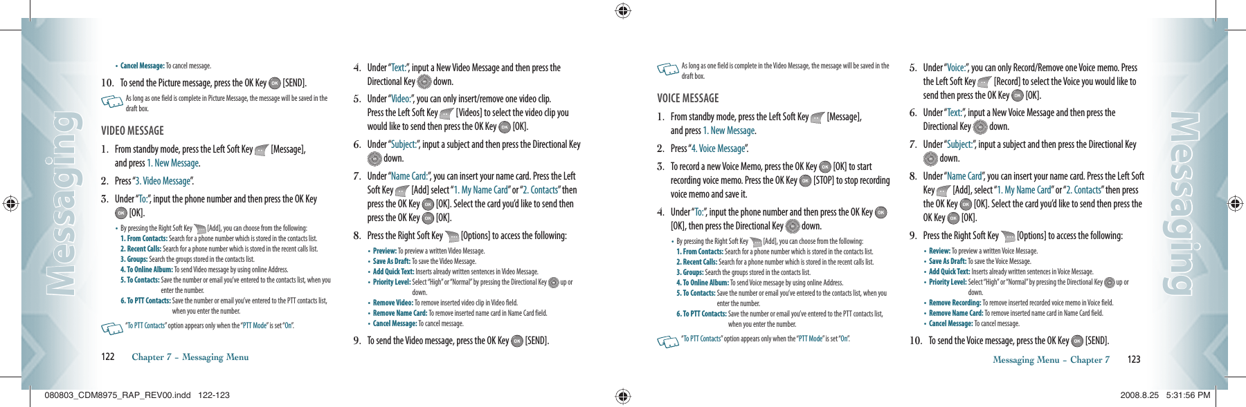 •  Cancel Message: To cancel message.10.   To send the Picture message, press the OK Key   [SEND].   As long as one field is complete in Picture Message, the message will be saved in the  draft box. VIDEO MESSAGE                                    1.   From standby mode, press the Left Soft Key   [Message],   and press 1. New Message.2.   Press “3. Video Message”.3.   Under “To:”, input the phone number and then press the OK Key  [OK].•    By pressing the Right Soft Key   [Add], you can choose from the following:  1. From Contacts: Search for a phone number which is stored in the contacts list. 2. Recent Calls: Search for a phone number which is stored in the recent calls list.  3. Groups: Search the groups stored in the contacts list.   4. To Online Album: To send Video message by using online Address.   5. To Contacts:  Save the number or email you’ve entered to the contacts list, when you enter the number.6. To PTT Contacts:  Save the number or email you’ve entered to the PTT contacts list, when you enter the number.   “To PTT Contacts” option appears only when the “PTT Mode” is set “On”.4.   Under “Text:”, input a New Video Message and then press the Directional Key   down.5.   Under “Video:”, you can only insert/remove one video clip.    Press the Left Soft Key   [Videos] to select the video clip you would like to send then press the OK Key   [OK].6.   Under “Subject:”, input a subject and then press the Directional Key  down.7.   Under “Name Card:”, you can insert your name card. Press the Left Soft Key   [Add] select “1. My Name Card” or “2. Contacts” then press the OK Key   [OK]. Select the card you’d like to send then press the OK Key   [OK].8.   Press the Right Soft Key   [Options] to access the following:•  Preview: To preview a written Video Message.   •  Save As Draft: To save the Video Message.   •  Add Quick Text: Inserts already written sentences in Video Message. •  Priority Level:  Select “High” or “Normal” by pressing the Directional Key   up or down.•  Remove Video: To remove inserted video clip in Video field. •  Remove Name Card: To remove inserted name card in Name Card field. •  Cancel Message: To cancel message.9.   To send the Video message, press the OK Key   [SEND].122       Chapter 7 − Messaging MenuMessagingMessaging   As long as one field is complete in the Video Message, the message will be saved in the  draft box.VOICE MESSAGE                                         1.   From standby mode, press the Left Soft Key   [Message],   and press 1. New Message.2.   Press “4. Voice Message”.3.   To record a new Voice Memo, press the OK Key   [OK] to start recording voice memo. Press the OK Key   [STOP] to stop recording voice memo and save it.4.   Under “To:”, input the phone number and then press the OK Key   [OK], then press the Directional Key   down.•    By pressing the Right Soft Key   [Add], you can choose from the following:  1. From Contacts: Search for a phone number which is stored in the contacts list. 2. Recent Calls: Search for a phone number which is stored in the recent calls list.  3. Groups: Search the groups stored in the contacts list.   4. To Online Album: To send Voice message  by using  online Address.   5. To Contacts:  Save the number or email you’ve entered to the contacts list, when you enter the number.6. To PTT Contacts:  Save the number or email you’ve entered to the PTT contacts list, when you enter the number.   “To PTT Contacts” option appears only when the “PTT Mode” is set “On”.5.   Under “Voice:”, you can only Record/Remove one Voice memo. Press the Left Soft Key   [Record] to select the Voice you would like to send then press the OK Key   [OK].6.   Under “Text:”, input a New Voice Message and then press the Directional Key   down.7.   Under “Subject:”, input a subject and then press the Directional Key  down.8.   Under “Name Card”, you can insert your name card. Press the Left Soft Key   [Add], select “1. My Name Card” or “2. Contacts” then press the OK Key   [OK]. Select the card you’d like to send then press the OK Key   [OK].9.   Press the Right Soft Key   [Options] to access the following:•  Review: To preview a written Voice Message.   •  Save As Draft: To save the Voice Message.   •  Add Quick Text: Inserts already  written sentences in Voice Message.  •  Priority Level:  Select “High” or “Normal” by pressing the Directional Key   up or down.•  Remove Recording: To remove inserted recorded voice memo in Voice field. •  Remove Name Card: To remove inserted name card in Name Card field. •  Cancel Message: To cancel message.10.   To send the Voice message, press the OK Key   [SEND].Messaging Menu − Chapter 7       123MessagingMessaging080803_CDM8975_RAP_REV00.indd   122-123080803_CDM8975_RAP_REV00.indd   122-123 2008.8.25   5:31:56 PM2008.8.25   5:31:56 PM