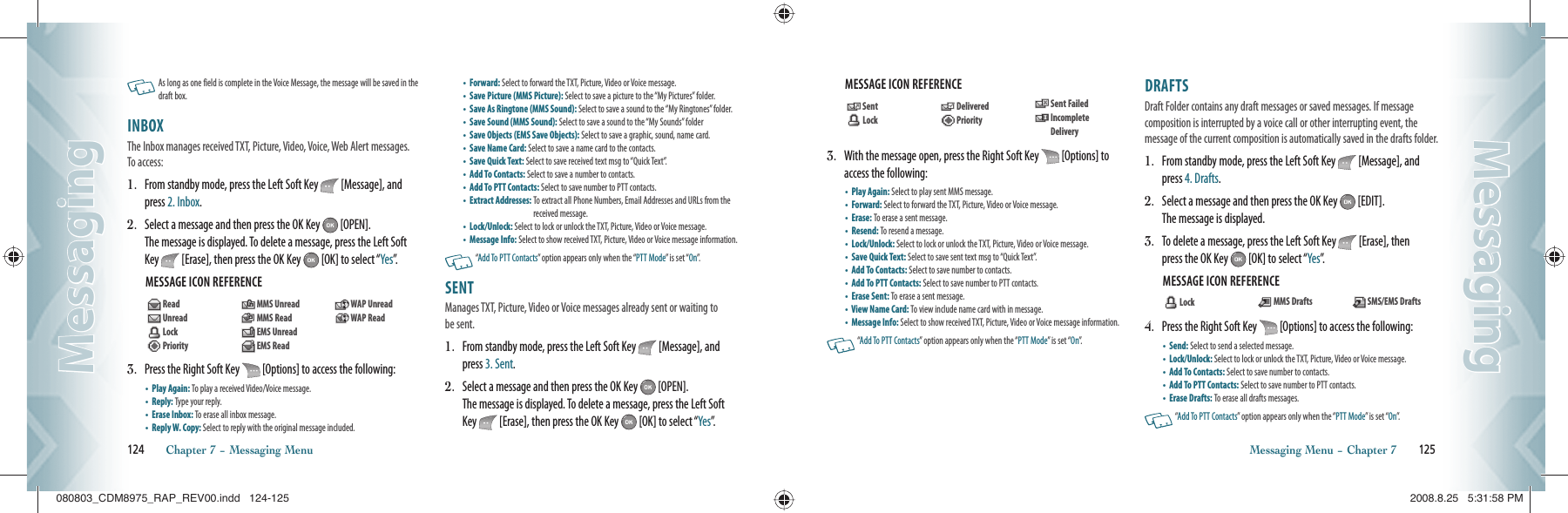    As long as one  field is complete in the Voice Message, the message  will be saved in the  draft box.    INBOX                                                     The Inbox manages received TXT, Picture, Video, Voice, Web Alert messages. To access:1.   From standby mode, press the Left Soft Key   [Message], and press 2. Inbox. 2.   Select a message and then press the OK Key   [OPEN].    The message is displayed. To delete a message, press the Left Soft Key   [Erase], then press the OK Key   [OK] to select “Yes”.  MESSAGE ICON REFERENCE        3.   Press the Right Soft Key   [Options] to access the following:•  Play Again: To play a received Video/Voice message.     •  Reply: Type your reply.    •  Erase Inbox:  To erase all inbox message.•  Reply W. Copy:  Select to reply with the original message included.  •  Forward: Select to forward the TXT, Picture, Video or Voice message.  •  Save Picture (MMS Picture): Select to save a picture to the “My Pictures” folder.•  Save As Ringtone (MMS Sound): Select to save a sound to the “My Ringtones” folder. •  Save Sound (MMS Sound): Select to save a sound to the “My Sounds” folder   •  Save Objects (EMS Save Objects): Select to save a graphic, sound, name card.•  Save Name Card: Select to save a name card to the contacts.•  Save Quick Text: Select to save received text msg to “Quick Text”.  •  Add To Contacts: Select to save a number to contacts.      •  Add To PTT Contacts: Select to save number to PTT contacts.    •  Extract Addresses:  To extract all Phone Numbers, Email Addresses and URLs from the received message.    •  Lock/Unlock: Select to lock or unlock the TXT, Picture, Video or Voice message.•  Message Info: Select to show received TXT, Picture, Video or Voice message information.   “Add To PTT Contacts” option appears only when the “PTT Mode” is set “On”.SENT                                                       Manages TXT, Picture, Video or Voice messages already sent or waiting to be sent.1.   From standby mode, press the Left Soft Key   [Message], and press 3. Sent. 2.   Select a message and then press the OK Key   [OPEN].    The message is displayed. To delete a message, press the Left Soft Key   [Erase], then press the OK Key   [OK] to select “Yes”.124       Chapter 7 − Messaging MenuMessagingMessagingMESSAGE ICON REFERENCE  3.   With the message open, press the Right Soft Key   [Options] to access the following:•  Play Again: Select to play sent MMS message.  •  Forward: Select to forward the TXT, Picture, Video or Voice message.  •  Erase:  To erase a sent message.•  Resend:  To resend a message.•  Lock/Unlock: Select to lock or unlock the TXT, Picture, Video or Voice message.•  Save Quick Text: Select to save sent text msg to “Quick Text”. •  Add To Contacts: Select to save number to contacts.    •  Add To PTT Contacts: Select to save number to PTT contacts.    •  Erase Sent:  To erase a sent message.•  View Name Card:  To view include name card with in message.  •  Message Info: Select to show received TXT, Picture, Video or Voice message information.   “Add To PTT Contacts” option appears only when the “PTT Mode” is set “On”.DRAFTS                                                  Draft Folder contains any draft messages or saved messages. If message  composition is interrupted by a voice call or other interrupting event, the  message of the current composition is automatically saved in the drafts folder.1.   From standby mode, press the Left Soft Key   [Message], and press 4. Drafts. 2.   Select a message and then press the OK Key   [EDIT].    The message is displayed. 3.   To delete a message, press the Left Soft Key   [Erase], then  press the OK Key   [OK] to select “Yes”.MESSAGE ICON REFERENCE  4.   Press the Right Soft Key   [Options] to access the following:•  Send: Select to send a selected message.    •  Lock/Unlock: Select to lock or unlock the TXT, Picture, Video or Voice message.•  Add To Contacts: Select to save number to contacts.    •  Add To PTT Contacts: Select to save number to PTT contacts.    •  Erase Drafts: To erase all drafts messages.   “Add To PTT Contacts” option appears only when the “PTT Mode” is set “On”.Messaging Menu − Chapter 7       125MessagingMessaging   Lock     MMS Drafts    SMS/EMS Drafts  Read   Unread  Lock   Priority    MMS Unread  MMS Read  EMS Unread   EMS Read   WAP Unread   WAP Read  Sent   Lock   Delivered  Priority  Sent Failed   Incomplete Delivery080803_CDM8975_RAP_REV00.indd   124-125080803_CDM8975_RAP_REV00.indd   124-125 2008.8.25   5:31:58 PM2008.8.25   5:31:58 PM