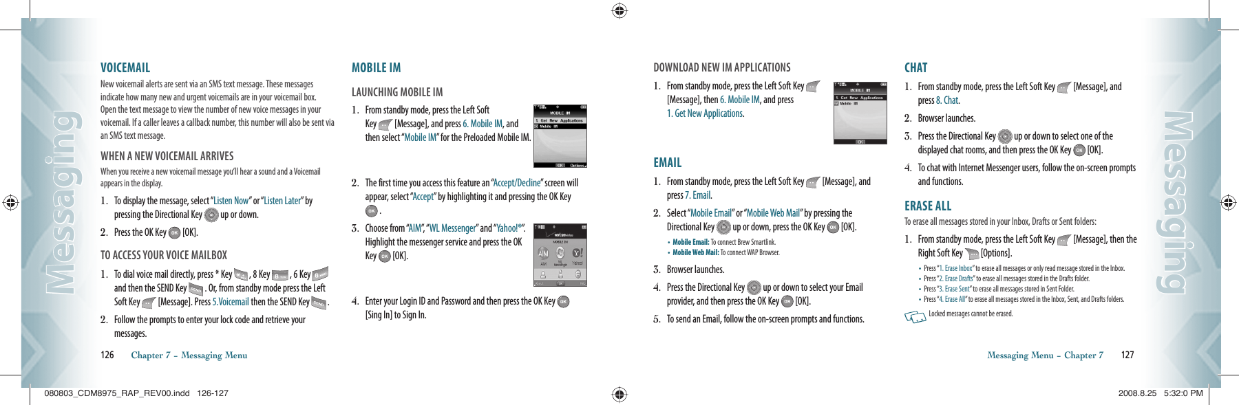 VOICEMAIL                                           New voicemail alerts are sent via an SMS text message. These messages  indicate how many new and urgent voicemails are in your voicemail box.  Open the text message to view the number of new voice messages in your voicemail. If a caller leaves a callback number, this number will also be sent via an SMS text message.WHEN A NEW VOICEMAIL ARRIVESWhen you receive a  new voicemail message you’ll hear a  sound and a Voicemail appears in the display.1.   To display the message, select “Listen Now” or “Listen Later” by  pressing the Directional Key   up or down.2.   Press the OK Key   [OK].TO ACCESS YOUR VOICE MAILBOX1.   To dial voice mail directly, press * Key   , 8 Key   , 6 Key   and then the SEND Key   . Or, from standby mode press the Left Soft Key   [Message]. Press 5.Voicemail then the SEND Key   .2.   Follow the prompts to enter your lock code and retrieve your  messages.MOBILE IM                                            LAUNCHING MOBILE IM1.   From standby mode, press the Left Soft Key   [Message], and press 6. Mobile IM, and then select “Mobile IM” for the Preloaded Mobile IM.2.   The first time you access this feature an “Accept/Decline” screen will appear, select “Accept” by highlighting it and pressing the OK Key  .3.   Choose from “AIM”,   “ WL Messenger” and “Yahoo!®”.  Highlight the messenger service and press the OK Key   [OK].4.   Enter your Login ID and Password and then press the OK Key   [Sing In] to Sign In.126       Chapter 7 − Messaging MenuMessagingMessagingDOWNLOAD NEW IM APPLICATIONS1.   From standby mode, press the Left Soft Key   [Message], then 6. Mobile IM, and press    1. Get New Applications.EMAIL                                                   1.   From standby mode, press the Left Soft Key   [Message], and press 7. Email.2.   Select “Mobile Email” or “Mobile Web Mail” by pressing the Directional Key   up or down, press the OK Key   [OK].•  Mobile Email: To connect Brew Smartlink.    •  Mobile Web Mail: To connect WAP Browser.  3.   Browser launches.4.   Press the Directional Key   up or down to select your Email  provider, and then press the OK Key   [OK].5.   To send an Email, follow the on-screen prompts and functions.CHAT                                                       1.   From standby mode, press the Left Soft Key   [Message], and press 8. Chat.2.   Browser launches.3.   Press the Directional Key   up or down to select one of the  displayed chat rooms, and then press the OK Key   [OK].4.   To chat with Internet Messenger users, follow the on-screen prompts and functions.ERASE ALL       To erase all messages stored in your Inbox, Drafts or Sent folders:1.   From standby mode, press the Left Soft Key   [Message], then the Right Soft Key   [Options].•  Press “1. Erase Inbox” to erase all messages or only read message stored in the Inbox.•  Press “2. Erase Drafts” to erase all messages stored in the Drafts folder.•  Press “3. Erase Sent” to erase all messages stored in Sent Folder.•  Press “4. Erase All” to erase all messages stored in the Inbox, Sent, and Drafts folders.   Locked messages cannot be erased.Messaging Menu − Chapter 7       127MessagingMessaging080803_CDM8975_RAP_REV00.indd   126-127080803_CDM8975_RAP_REV00.indd   126-127 2008.8.25   5:32:0 PM2008.8.25   5:32:0 PM