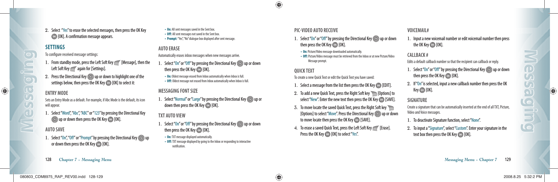 2.   Select  “Yes” to erase the selected messages, then press the OK Key  [OK]. A confirmation message appears.SETTINGS                                    To configure received message settings:1.   From standby mode, press the Left Soft Key   [Message], then the Left Soft Key   again for [Settings].2.   Press the Directional Key   up or down to highlight one of the  settings below, then press the OK Key   [OK] to select it:ENTRY MODE                                    Sets an Entry Mode as a default. For example, if Abc Mode is the default, its icon will appear.1.   Select “Word”,  “Abc”,  “ABC” or “123” by pressing the Directional Key  up or down then press the OK Key   [OK].AUTO SAVE                                        1.   Select “On”,   “ Off” or “Prompt” by pressing the Directional Key   up or down then press the OK Key   [OK].•  On: All sent messages saved in the Sent box.    •  Off: All sent messages not saved in the Sent box.    •  Prompt:  “Yes”, “No” dialogue box displayed after sent message.AUTO ERASE                                      Automatically erases inbox messages when new messages arrive.1.   Select “On” or “Off” by pressing the Directional Key   up or down then press the OK Key   [OK].•  On: Oldest message erased from Inbox automatically when Inbox is full.  •  Off: Oldest message not erased from Inbox automatically when Inbox is full.MESSAGING FONT SIZE                               1.   Select “Normal” or “Large” by pressing the Directional Key   up or down then press the OK Key   [OK].TXT AUTO VIEW                               1.   Select “On” or “Off” by pressing the Directional Key   up or down then press the OK Key   [OK].•  On: TXT message displayed automatically.    •  Off:  TXT message displayed by going to the Inbox or responding to interactive   notification.128       Chapter 7 − Messaging MenuMessagingMessagingPICVIDEO AUTO RECEIVE              1.   Select “On” or “Off” by pressing the Directional Key   up or down then press the OK Key   [OK].•  On: Picture/Video message downloaded automatically.    •  Off:  Picture/Video message must be retrieved from the Inbox or at new Picture/Video Message prompt.QUICK TEXT                                       To create a new Quick Text or edit the Quick Text you have saved:1.   Select a message from the list then press the OK Key   [EDIT]. 2.   To add a new Quick Text, press the Right Soft key   [Options] to select “New”. Enter the new text then press the OK Key   [SAVE]. 3.   To move locate the saved Quick Text, press the Right Soft key   [Options] to select “Move”. Press the Directional Key   up or down to move locate then press the OK Key   [SAVE]. 4.   To erase a saved Quick Text, press the Left Soft Key   [Erase].  Press the OK Key   [OK] to select “Yes”.VOICEMAIL#                                      1.   Input a new voicemail number or edit voicemail number then press the OK Key   [OK].CALLBACK #                                      Edits a default callback number so that the recipient can callback or reply.1.   Select “On” or “Off” by pressing the Directional Key   up or down then press the OK Key   [OK].2.   If “On” is selected, input a new callback number then press the OK Key   [OK].SIGNATURE                                      Create a signature that can be automatically inserted at the end of all TXT, Picture, Video and Voice messages.1.   To deactivate Signature function, select “None”.2.   To input a “Signature”, select “Custom”. Enter your signature in the text box then press the OK Key   [OK].Messaging Menu − Chapter 7       129MessagingMessaging080803_CDM8975_RAP_REV00.indd   128-129080803_CDM8975_RAP_REV00.indd   128-129 2008.8.25   5:32:2 PM2008.8.25   5:32:2 PM
