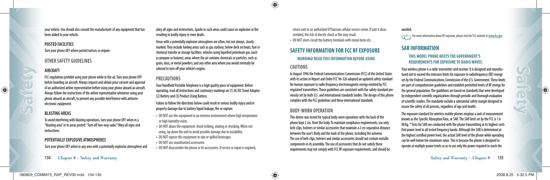 your vehicle. You should also consult the manufacturer of any equipment that has been added to your vehicle.POSTED FACILITIESTurn your phone OFF where posted notices so require.OTHER SAFETY GUIDELINESAIRCRAFTFCC regulations prohibit using your phone while in the air. Turn your phone OFF before boarding an aircraft. Always request and obtain prior consent and approval of an authorized airline representative before using your phone aboard an aircraft. Always follow the instructions of the airline representative whenever using your phone aboard an aircraft, to prevent any possible interference with airborne electronic equipment.BLASTING AREASTo avoid interfering with blasting operations, turn your phone OFF when in a “blasting area” or in areas posted: “Turn off two-way radio.” Obey all signs and instructions.POTENTIALLY EXPLOSIVE ATMOSPHERESTurn your phone OFF when in any area with a potentially explosive atmosphere and obey all signs and instructions. Sparks in such areas could cause an explosion or fire resulting in bodily injury or even death.Areas with a potentially explosive atmosphere are often, but not always, clearly marked. They include fueling areas such as gas stations; below deck on boats; fuel or chemical transfer or storage facilities; vehicles using liquefied petroleum gas (such as propane or butane); areas where the air contains chemicals or particles, such as grain, dust, or metal powders; and any other area where you would normally be advised to turn off your vehicle’s engine.PRECAUTIONSYour Handheld Portable Telephone is a high quality piece of equipment. Before operating, read all instructions and cautionary markings on (1) AC/DC Travel Adaptor (2) Battery and (3) Product Using Battery.Failure to follow the directions below could result in serious bodily injury and/or property damage due to battery liquid leakage, fire or rupture.•    DO NOT use this equipment in an extreme environment where high temperature or high humidity exists.•    DO NOT abuse the equipment. Avoid striking, shaking or shocking. When not using, lay down the unit to avoid possible damage due to instability.•    DO NOT expose this equipment to rain or spilled beverages.•    DO NOT use unauthorized accessories.•    DO NOT disassemble the phone or its accessories. If service or repair is required, 134       Chapter 8 − Safety and WarrantySafetySafetyreturn unit to an authorized UTStarcom cellular service center. If unit is disas-sembled, the risk of electric shock or fire may result.•    DO NOT short-circuit the battery terminals with metal items etc.SAFETY INFORMATION FOR FCC RF EXPOSUREWARNING! READ THIS INFORMATION BEFORE USINGCAUTIONSIn August 1996 the Federal Communications Commission (FCC) of the United States with its action in Report and Order FCC 96-326 adopted an updated safety standard for human exposure to radio frequency electromagnetic energy emitted by FCC regulated transmitters. Those guidelines are consistent with the safety standard pre-viously set by both U.S. and international standards bodies. The design of this phone complies with the FCC guidelines and these international standards.BODYWORN OPERATIONThis device was tested for typical body-worn operations with the back of the  phone kept 2 cm. from the body. To maintain compliance requirements, use only belt-clips, holsters or similar accessories that maintain a 2 cm separation distance between the user’s Body and the back of the phone, including the antenna.  The use of belt-clips, holsters and similar accessories should not contain metallic components in its assembly. The use of accessories that do not satisfy these  requirements may not comply with FCC RF exposure requirements, and should be avoided.   For more information about RF exposure, please visit the FCC website at www.fcc.gov.SAR INFORMATIONTHIS MODEL PHONE MEETS THE GOVERNMENT’SREQUIREMENTS FOR EXPOSURE TO RADIO WAVES.Your wireless phone is a radio transmitter and receiver. It is designed and manufac-tured not to exceed the emission limits for exposure to radiofrequency (RF) energy set by the Federal Communications Commission of the U.S. Government. These limits are part of comprehensive guidelines and establish permitted levels of RF energy for the general population. The guidelines are based on standards that were developed by independent scientific organizations through periodic and thorough evaluation of scientific studies. The standards include a substantial safety margin designed to assure the safety of all persons, regardless of age and health.The exposure standard for wireless mobile phones employs a unit of measurement known as the Specific Absorption Rate, or SAR. The SAR limit set by the FCC is 1.6 W/kg. * Tests for SAR are conducted with the phone transmitting at its highest certi-fied power level in all tested frequency bands. Although the SAR is determined at the highest certified power level, the actual SAR level of the phone while operating can be well below the maximum value. This is because the phone is designed to operate at multiple power levels so as to use only the power required to reach the Safety and Warranty − Chapter 8       135SafetySafety080803_CDM8975_RAP_REV00.indd   134-135080803_CDM8975_RAP_REV00.indd   134-135 2008.8.25   5:32:5 PM2008.8.25   5:32:5 PM