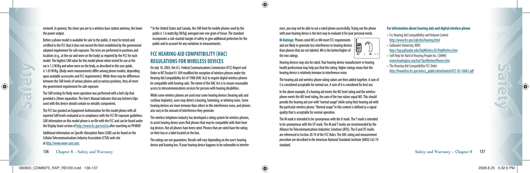 network. In general, the closer you are to a wireless base station antenna, the lower the power output.Before a phone model is available for sale to the public, it must be tested and certified to the FCC that it does not exceed the limit established by the government adopted requirement for safe exposure. The tests are performed in positions and locations (e.g., at the ear and worn on the body) as required by the FCC for each model. The highest SAR value for this model phone when tested for use at the ear is 1.3 W/Kg and when worn on the body, as described in this user guide, is 1.05 W/Kg. (Body-worn measurements differ among phone models, depending upon available accessories and FCC requirements). While there may be differences between the SAR levels of various phones and at various positions, they all meet the government requirement for safe exposure.The SAR testing for Body-worn operation was performed with a belt clip that  provided a 20mm separation. The User’s Manual indicates that any holsters/clips used with this device should contain no metallic components.The FCC has granted an Equipment Authorization for this model phone with all reported SAR levels evaluated as in compliance with the FCC RF exposure guidelines. SAR information on this model phone is on file with the FCC and can be found under the Display Grant section of http://www.fcc.gov/oet/ea after searching on PP4RAP.Additional information on Specific Absorption Rates (SAR) can be found on the Cellular Telecommunications Industry Association (CTIA) web-site    at http://www.wow-com.com.*  In the United States and Canada, the SAR limit for mobile phones used by the public is 1.6 watts/kg (W/kg) averaged over one gram of tissue. The standard incorporates a sub-stantial margin of safety to give additional protection for the public and to account for any variations in measurements.FCC HEARINGAID COMPATIBILITY HAC REGULATIONS FOR WIRELESS DEVICESOn July 10, 2003, the U.S. Federal Communications Commission (FCC) Report and Order in WT Docket 01-309 modified the exception of wireless phones under the Hearing Aid Compatibility Act of 1988 (HAC Act) to require digital wireless phones be compatible with hearing-aids. The intent of the HAC Act is to ensure reasonable access to telecommunications services for persons with hearing disabilities.While some wireless phones are used near some hearing devices (hearing aids and cochlear implants), users may detect a buzzing, humming, or whining noise. Some hearing devices are more immune than others to this interference noise, and phones also vary in the amount of interference they generate.The wireless telephone industry has developed a rating system for wireless phones, to assist hearing device users find phones that may be compatible with their hear-ing devices. Not all phones have been rated. Phones that are rated have the rating on their box or a label located on the box.The ratings are not guarantees. Results will vary depending on the user’s hearing device and hearing loss. If your hearing device happens to be vulnerable to interfer-136       Chapter 8 − Safety and WarrantySafetySafetyence, you may not be able to use a rated phone successfully. Trying out the phone with your hearing device is the best way to evaluate it for your personal needs.M-Ratings: Phones rated M3 or M4 meet FCC requirements and are likely to generate less interference to hearing devices than phones that are not labeled. M4 is the better/higher of the two ratings. Hearing devices may also be rated. Your hearing device manufacturer or hearing health professional may help you find this rating. Higher ratings mean that the hearing device is relatively immune to interference noise.The hearing aid and wireless phone rating values are then added together. A sum of 5 is considered acceptable for normal use. A sum of 6 is considered for best use.In the above example, if a hearing aid meets the M2 level rating and the wireless phone meets the M3 level rating, the sum of the two values equal M5. This should provide the hearing aid user with “normal usage” while using their hearing aid with the particular wireless phone. “Normal usage” in this context is defined as a signal quality that is acceptable for normal operation.The M mark is intended to be synonymous with the U mark. The T mark is intended to be synonymous with the UT mark. The M and T marks are recommended by the Alliance for Telecommunications Industries Solutions (ATIS). The U and UT marks are referenced in Section 20.19 of the FCC Rules. The HAC rating and measurement procedure are described in the American National Standards Institute (ANSI) C63.19 standard.For information about hearing aids and digital wireless phone•    Fcc Hearing Aid Compatibility and Volume Control      http://www.fcc.gov/cgb/dro/hearing.html•   Gallaudet University, RERC       http://tap.gallaudet.edu/DigWireless.KS/DigWireless.htm•   Self Help for Hard of Hearing People Inc. [SHHH]     www.hearingloss.org/hat/TipsWirelessPhones.htm•   The Hearing Aid Compatibility FCC Order     http://hraunfoss.fcc.gov/edocs_public/attachmatch/FCC-03-168A1.pdfSafety and Warranty − Chapter 8       137SafetySafety080803_CDM8975_RAP_REV00.indd   136-137080803_CDM8975_RAP_REV00.indd   136-137 2008.8.25   5:32:6 PM2008.8.25   5:32:6 PM
