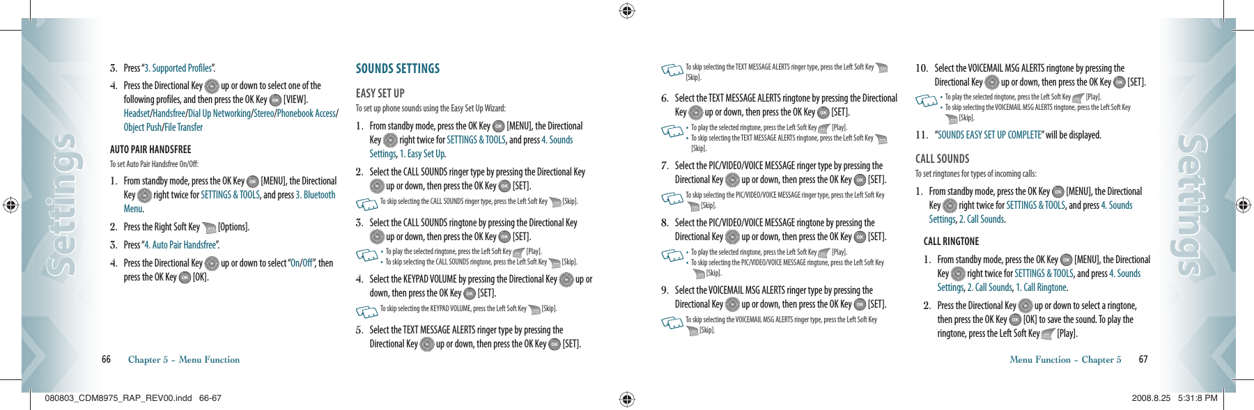 3.   Press “3. Supported Profiles”.4.   Press the Directional Key   up or down to select one of the  following profiles, and then press the OK Key   [VIEW].  Headset/Handsfree/Dial Up Networking/Stereo/Phonebook Access/Object Push/File TransferAUTO PAIR HANDSFREE                                      To set Auto Pair Handsfree On/Off:1.   From standby mode, press the OK Key   [MENU], the Directional Key   right twice for SETTINGS &amp; TOOLS, and press 3. Bluetooth Menu.2.   Press the Right Soft Key   [Options].3.   Press “4. Auto Pair Handsfree”.4.   Press the Directional Key   up or down to select “On/Off”, then press the OK Key   [OK].SOUNDS SETTINGS                     EASY SET UP                                   To set up phone sounds using the Easy Set Up Wizard:1.   From standby mode, press the OK Key   [MENU], the Directional Key   right twice for SETTINGS &amp; TOOLS, and press 4. Sounds Settings, 1. Easy Set Up.2.   Select the CALL SOUNDS ringer type by pressing the Directional Key  up or down, then press the OK Key   [SET].     To skip selecting the CALL SOUNDS ringer type, press the Left Soft Key   [Skip].3.   Select the CALL SOUNDS ringtone by pressing the Directional Key  up or down, then press the OK Key   [SET].      •   To play the selected ringtone, press the Left Soft Key   [Play].•    To skip selecting the CALL SOUNDS ringtone, press the Left Soft Key   [Skip].4.   Select the KEYPAD VOLUME by pressing the Directional Key   up or down, then press the OK Key   [SET].         To skip selecting the KEYPAD VOLUME, press the Left Soft Key   [Skip].5.   Select the TEXT MESSAGE ALERTS ringer type by pressing the Directional Key   up or down, then press the OK Key   [SET]. 66       Chapter 5 − Menu FunctionSettingsSettings   To skip selecting the TEXT MESSAGE ALERTS ringer type, press the Left Soft Key   [Skip].6.   Select the TEXT MESSAGE ALERTS ringtone by pressing the Directional Key   up or down, then press the OK Key   [SET].    •   To play the selected ringtone, press the Left Soft Key   [Play].•    To skip selecting the TEXT MESSAGE ALERTS ringtone, press the Left Soft Key   [Skip].7.   Select the PIC/VIDEO/VOICE MESSAGE ringer type by pressing the Directional Key   up or down, then press the OK Key   [SET].    To skip selecting the PIC/VIDEO/VOICE MESSAGE ringer type, press the Left Soft Key   [Skip].8.   Select the PIC/VIDEO/VOICE MESSAGE ringtone by pressing the Directional Key   up or down, then press the OK Key   [SET].     •   To play the selected ringtone, press the Left Soft Key   [Play].•    To skip selecting the PIC/VIDEO/VOICE MESSAGE ringtone, press the Left Soft Key   [Skip].9.   Select the VOICEMAIL MSG ALERTS ringer type by pressing the Directional Key   up or down, then press the OK Key   [SET].    To skip selecting the VOICEMAIL MSG ALERTS ringer type, press the Left Soft Key  [Skip].10.   Select the VOICEMAIL MSG ALERTS ringtone by pressing the Directional Key   up or down, then press the OK Key   [SET].     •   To play the selected ringtone, press the Left Soft Key   [Play].•    To skip selecting the VOICEMAIL MSG ALERTS ringtone, press the Left Soft Key  [Skip].11.   “ SOUNDS EASY SET UP COMPLETE” will be displayed.  CALL SOUNDS                                   To set ringtones for types of incoming calls:1.   From standby mode, press the OK Key   [MENU], the Directional Key   right twice for SETTINGS &amp; TOOLS, and press 4. Sounds Settings, 2. Call Sounds.CALL RINGTONE                                      1.   From standby mode, press the OK Key   [MENU], the Directional Key   right twice for SETTINGS &amp; TOOLS, and press 4. Sounds Settings, 2. Call Sounds, 1. Call Ringtone.2.   Press the Directional Key   up or down to select a ringtone, then press the OK Key   [OK] to save the sound. To play the ringtone, press the Left Soft Key   [Play].Menu Function − Chapter 5       67SettingsSettings080803_CDM8975_RAP_REV00.indd   66-67080803_CDM8975_RAP_REV00.indd   66-67 2008.8.25   5:31:8 PM2008.8.25   5:31:8 PM