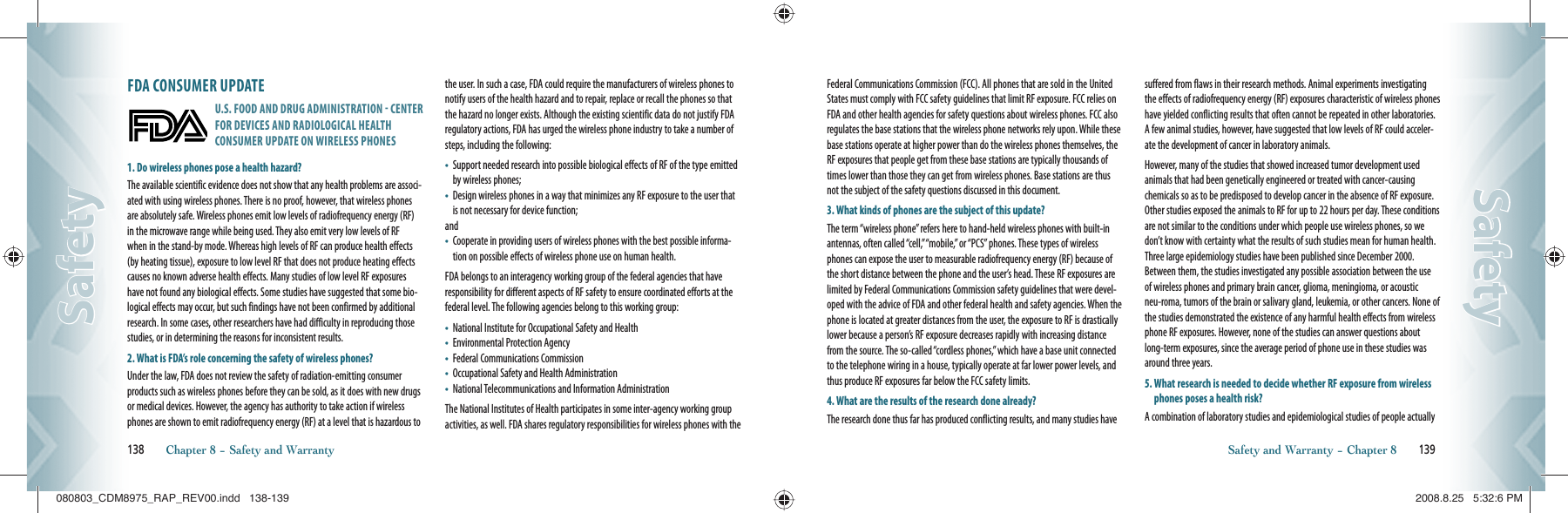 FDA CONSUMER UPDATEU.S. FOOD AND DRUG ADMINISTRATION  CENTER FOR DEVICES AND RADIOLOGICAL HEALTH CONSUMER UPDATE ON WIRELESS PHONES1. Do wireless phones pose a health hazard?The available scientific evidence does not show that any health problems are associ-ated with using wireless phones. There is no proof, however, that wireless phones are absolutely safe. Wireless phones emit low levels of radiofrequency energy (RF) in the microwave range while being used. They also emit very low levels of RF when in the stand-by mode. Whereas high levels of RF can produce health effects (by heating tissue), exposure to low level RF that does not produce heating effects causes no known adverse health effects. Many studies of low level RF exposures have not found any biological effects. Some studies have suggested that some bio-logical effects may occur, but such findings have not been confirmed by additional research. In some cases, other researchers have had difficulty in reproducing those studies, or in determining the reasons for inconsistent results.2. What is FDA’s role concerning the safety of wireless phones?Under the law, FDA does not review the safety of radiation-emitting consumer products such as wireless phones before they can be sold, as it does with new drugs or medical devices. However, the agency has authority to take action if wireless phones are shown to emit radiofrequency energy (RF) at a level that is hazardous to the user. In such a case, FDA could require the manufacturers of wireless phones to notify users of the health hazard and to repair, replace or recall the phones so that the hazard no longer exists. Although the existing scientific data do not justify FDA regulatory actions, FDA has urged the wireless phone industry to take a number of steps, including the following:•    Support needed research into possible biological effects of RF of the type emitted by wireless phones;•    Design wireless phones in a way that minimizes any RF exposure to the user that is not necessary for device function;and•    Cooperate in providing users of wireless phones with the best possible informa-tion on possible effects of wireless phone use on human health.FDA belongs to an interagency working group of the federal agencies that have responsibility for different aspects of RF safety to ensure coordinated efforts at the federal level. The following agencies belong to this working group:•    National Institute for Occupational Safety and Health•    Environmental Protection Agency•    Federal Communications Commission•    Occupational Safety and Health Administration•    National Telecommunications and Information AdministrationThe National Institutes of Health participates in some inter-agency working group activities, as well. FDA shares regulatory responsibilities for wireless phones with the 138       Chapter 8 − Safety and WarrantySafetySafetyFederal Communications Commission (FCC). All phones that are sold in the United States must comply with FCC safety guidelines that limit RF exposure. FCC relies on FDA and other health agencies for safety questions about wireless phones. FCC also regulates the base stations that the wireless phone networks rely upon. While these base stations operate at higher power than do the wireless phones themselves, the RF exposures that people get from these base stations are typically thousands of times lower than those they can get from wireless phones. Base stations are thus not the subject of the safety questions discussed in this document.3. What kinds of phones are the subject of this update?The term “wireless phone” refers here to hand-held wireless phones with built-in antennas, often called “cell,” “mobile,” or “PCS” phones. These types of wireless phones can expose the user to measurable radiofrequency energy (RF) because of the short distance between the phone and the user’s head. These RF exposures are limited by Federal Communications Commission safety guidelines that were devel-oped with the advice of FDA and other federal health and safety agencies. When the phone is located at greater distances from the user, the exposure to RF is drastically lower because a person’s RF exposure decreases rapidly with increasing distance from the source. The so-called “cordless phones,” which have a base unit connected to the telephone wiring in a house, typically operate at far lower power levels, and thus produce RF exposures far below the FCC safety limits.4. What are the results of the research done already?The research done thus far has produced conflicting results, and many studies have suffered from flaws in their research methods. Animal experiments investigating the effects of radiofrequency energy (RF) exposures characteristic of wireless phones have yielded conflicting results that often cannot be repeated in other laboratories. A few animal studies, however, have suggested that low levels of RF could acceler-ate the development of cancer in laboratory animals.However, many of the studies that showed increased tumor development used animals that had been genetically engineered or treated with cancer-causing chemicals so as to be predisposed to develop cancer in the absence of RF exposure. Other studies exposed the animals to RF for up to 22 hours per day. These conditions are not similar to the conditions under which people use wireless phones, so we don’t know with certainty what the results of such studies mean for human health. Three large epidemiology studies have been published since December 2000. Between them, the studies investigated any possible association between the use of wireless phones and primary brain cancer, glioma, meningioma, or acoustic neu-roma, tumors of the brain or salivary gland, leukemia, or other cancers. None of the studies demonstrated the existence of any harmful health effects from wireless phone RF exposures. However, none of the studies can answer questions about long-term exposures, since the average period of phone use in these studies was around three years.5.  What research is needed to decide whether RF exposure from wireless phones poses a health risk?A combination of laboratory studies and epidemiological studies of people actually Safety and Warranty − Chapter 8       139SafetySafety080803_CDM8975_RAP_REV00.indd   138-139080803_CDM8975_RAP_REV00.indd   138-139 2008.8.25   5:32:6 PM2008.8.25   5:32:6 PM
