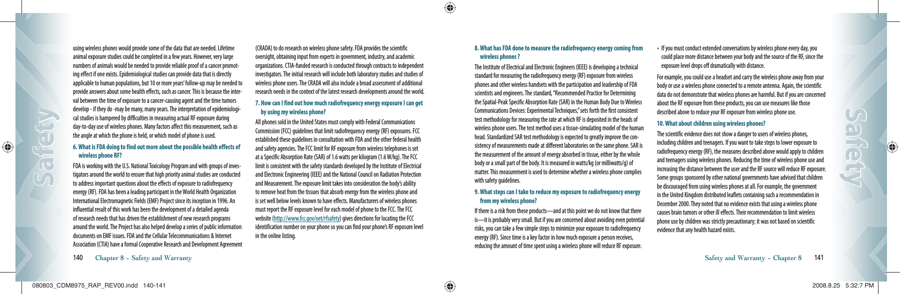using wireless phones would provide some of the data that are needed. Lifetime animal exposure studies could be completed in a few years. However, very large numbers of animals would be needed to provide reliable proof of a cancer promot-ing effect if one exists. Epidemiological studies can provide data that is directly applicable to human populations, but 10 or more years’ follow-up may be needed to provide answers about some health effects, such as cancer. This is because the inter-val between the time of exposure to a cancer-causing agent and the time tumors develop - if they do -may be many, many years. The interpretation of epidemiologi-cal studies is hampered by difficulties in measuring actual RF exposure during day-to-day use of wireless phones. Many factors affect this measurement, such as the angle at which the phone is held, or which model of phone is used.6.  What is FDA doing to find out more about the possible health effects of wireless phone RF?FDA is working with the U.S. National Toxicology Program and with groups of inves-tigators around the world to ensure that high priority animal studies are conducted to address important questions about the effects of exposure to radiofrequency energy (RF). FDA has been a leading participant in the World Health Organization International Electromagnetic Fields (EMF) Project since its inception in 1996. An influential result of this work has been the development of a detailed agenda of research needs that has driven the establishment of new research programs around the world. The Project has also helped develop a series of public information documents on EMF issues. FDA and the Cellular Telecommunications &amp; Internet Association (CTIA) have a formal Cooperative Research and Development Agreement (CRADA) to do research on wireless phone safety. FDA provides the scientific oversight, obtaining input from experts in government, industry, and academic organizations. CTIA-funded research is conducted through contracts to independent investigators. The initial research will include both laboratory studies and studies of wireless phone users. The CRADA will also include a broad assessment of additional research needs in the context of the latest research developments around the world.7.  How can I find out how much radiofrequency energy exposure I can get by using my wireless phone?All phones sold in the United States must comply with Federal Communications Commission (FCC) guidelines that limit radiofrequency energy (RF) exposures. FCC established these guidelines in consultation with FDA and the other federal health and safety agencies. The FCC limit for RF exposure from wireless telephones is set at a Specific Absorption Rate (SAR) of 1.6 watts per kilogram (1.6 W/kg). The FCC limit is consistent with the safety standards developed by the Institute of Electrical and Electronic Engineering (IEEE) and the National Council on Radiation Protection and Measurement. The exposure limit takes into consideration the body’s ability to remove heat from the tissues that absorb energy from the wireless phone and is set well below levels known to have effects. Manufacturers of wireless phones must report the RF exposure level for each model of phone to the FCC. The FCC website (http://www.fcc.gov/oet/rfsafety) gives directions for locating the FCC identification number on your phone so you can find your phone’s RF exposure level in the online listing.140       Chapter 8 − Safety and WarrantySafetySafety8.  What has FDA done to measure the radiofrequency energy coming from wireless phones ?The Institute of Electrical and Electronic Engineers (IEEE) is developing a technical standard for measuring the radiofrequency energy (RF) exposure from wireless phones and other wireless handsets with the participation and leadership of FDA scientists and engineers. The standard, “Recommended Practice for Determining the Spatial-Peak Specific Absorption Rate (SAR) in the Human Body Due to Wireless Communications Devices: Experimental Techniques,” sets forth the first consistent test methodology for measuring the rate at which RF is deposited in the heads of wireless phone users. The test method uses a tissue-simulating model of the human head. Standardized SAR test methodology is expected to greatly improve the con-sistency of measurements made at different laboratories on the same phone. SAR is the measurement of the amount of energy absorbed in tissue, either by the whole body or a small part of the body. It is measured in watts/kg (or milliwatts/g) of matter. This measurement is used to determine whether a wireless phone complies with safety guidelines.9.  What steps can I take to reduce my exposure to radiofrequency energy from my wireless phone?If there is a risk from these products—and at this point we do not know that there is—it is probably very small. But if you are concerned about avoiding even potential risks, you can take a few simple steps to minimize your exposure to radiofrequency energy (RF). Since time is a key factor in how much exposure a person receives, reducing the amount of time spent using a wireless phone will reduce RF exposure.•    If you must conduct extended conversations by wireless phone every day, you could place more distance between your body and the source of the RF, since the exposure level drops off dramatically with distance.For example, you could use a headset and carry the wireless phone away from your body or use a wireless phone connected to a remote antenna. Again, the scientific data do not demonstrate that wireless phones are harmful. But if you are concerned about the RF exposure from these products, you can use measures like those described above to reduce your RF exposure from wireless phone use.10. What about children using wireless phones?The scientific evidence does not show a danger to users of wireless phones, including children and teenagers. If you want to take steps to lower exposure to radiofrequency energy (RF), the measures described above would apply to children and teenagers using wireless phones. Reducing the time of wireless phone use and increasing the distance between the user and the RF source will reduce RF exposure. Some groups sponsored by other national governments have advised that children be discouraged from using wireless phones at all. For example, the government in the United Kingdom distributed leaflets containing such a recommendation in December 2000. They noted that no evidence exists that using a wireless phone causes brain tumors or other ill effects. Their recommendation to limit wireless phone use by children was strictly precautionary; it was not based on scientific evidence that any health hazard exists.Safety and Warranty − Chapter 8       141SafetySafety080803_CDM8975_RAP_REV00.indd   140-141080803_CDM8975_RAP_REV00.indd   140-141 2008.8.25   5:32:7 PM2008.8.25   5:32:7 PM