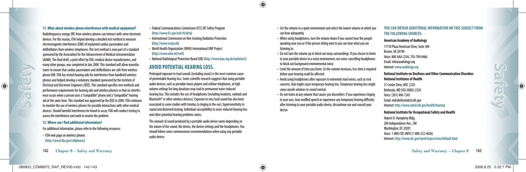 11.  What about wireless phone interference with medical equipment?Radiofrequency energy (RF) from wireless phones can interact with some electronic devices. For this reason, FDA helped develop a detailed test method to measure electromagnetic interference (EMI) of implanted cardiac pacemakers and    defibrillators from wireless telephones. This test method is now part of a standard sponsored by the Association for the Advancement of Medical instrumentation (AAMI). The final draft, a joint effort by FDA, medical device manufacturers, and many other groups, was completed in late 2000. This standard will allow manufac-turers to ensure that cardiac pacemakers and defibrillators are safe from wireless phone EMI. FDA has tested hearing aids for interference from handheld wireless phones and helped develop a voluntary standard sponsored by the Institute of Electrical and Electronic Engineers (IEEE). This standard specifies test methods and performance requirements for hearing aids and wireless phones so that no interfer-ence occurs when a person uses a “compatible” phone and a “compatible” hearing aid at the same time. This standard was approved by the IEEE in 2000. FDA continues to monitor the use of wireless phones for possible interactions with other medical devices. Should harmful interference be found to occur, FDA will conduct testing to assess the interference and work to resolve the problem.12. Where can I find additional information?For additional information, please refer to the following resources:•    FDA web page on wireless phones       (http://www.fda.gov/cellphones)•    Federal Communications Commission (FCC) RF Safety Program   (http://www.fcc.gov/oet/rfsafety)•    International Commission on Non-Ionizing Radiation Protection   (http://www.icnirp.de)•    World Health Organization (WHO) International EMF Project   (http://www.who.int/emf)•    National Radiological Protection Board (UK) (http://www.hpa.org.uk/radiation/)AVOID POTENTIAL HEARING LOSS.Prolonged exposure to loud sounds (including music) is the most common cause of preventable hearing loss. Some scientific research suggests that using portable audio devices, such as portable music players and cellular telephones, at high  volume settings for long durations may lead to permanent noise-induced   hearing loss. This includes the use of headphones (including headsets, earbuds and Bluetooth® or other wireless devices). Exposure to very loud sound has also been associated in some studies with tinnitus (a ringing in the ear), hypersensitivity to sound and distorted hearing. Individual susceptibility to noise-induced hearing loss and other potential hearing problems varies.The amount of sound produced by a portable audio device varies depending on the nature of the sound, the device, the device settings and the headphones. You should follow some commonsense recommendations when using any portable audio device:142       Chapter 8 − Safety and WarrantySafetySafety•    Set the volume in a quiet environment and select the lowest volume at which you can hear adequately.•    When using headphones, turn the volume down if you cannot hear the people speaking near you or if the person sitting next to you can hear what you are listening to.•    Do not turn the volume up to block out noisy surroundings. If you choose to listen to your portable device in a noisy environment, use noise-cancelling headphones to block out background environmental noise.•    Limit the amount of time you listen. As the volume increases, less time is required before your hearing could be affected.•    Avoid using headphones after exposure to extremely loud noises, such as rock concerts, that might cause temporary hearing loss. Temporary hearing loss might cause unsafe volumes to sound normal.•    Do not listen at any volume that causes you discomfort. If you experience ringing in your ears, hear muffled speech or experience any temporary hearing difficulty after listening to your portable audio device, discontinue use and consult your doctor.YOU CAN OBTAIN ADDITIONAL INFORMATION ON THIS SUBJECT FROM THE FOLLOWING SOURCES:American Academy of Audiology11730 Plaza American Drive, Suite 300     Reston, VA 20190      Voice: 800-AAA-2336, 703-790-8466      Email: info@audiology.org       Internet: www.audiology.orgNational Institute on Deafness and Other Communication Disorders National Institutes of Health31 Center Drive, MSC 2320       Bethesda, MD USA 20892-2320       Voice: (301) 496-7243       Email: nidcdinfo@nidcd.nih.gov       Internet: http://www.nidcd.nih.gov/health/hearingNational Institute for Occupational Safety and HealthHubert H. Humphrey Bldg.       200 Independence Ave., SW       Washington, DC 20201       Voice: 1-800-CDC-INFO  (1-800-232-4636)     Internet: http://www.cdc.gov/niosh/topics/noise/default.htmlSafety and Warranty − Chapter 8       143SafetySafety080803_CDM8975_RAP_REV00.indd   142-143080803_CDM8975_RAP_REV00.indd   142-143 2008.8.25   5:32:7 PM2008.8.25   5:32:7 PM