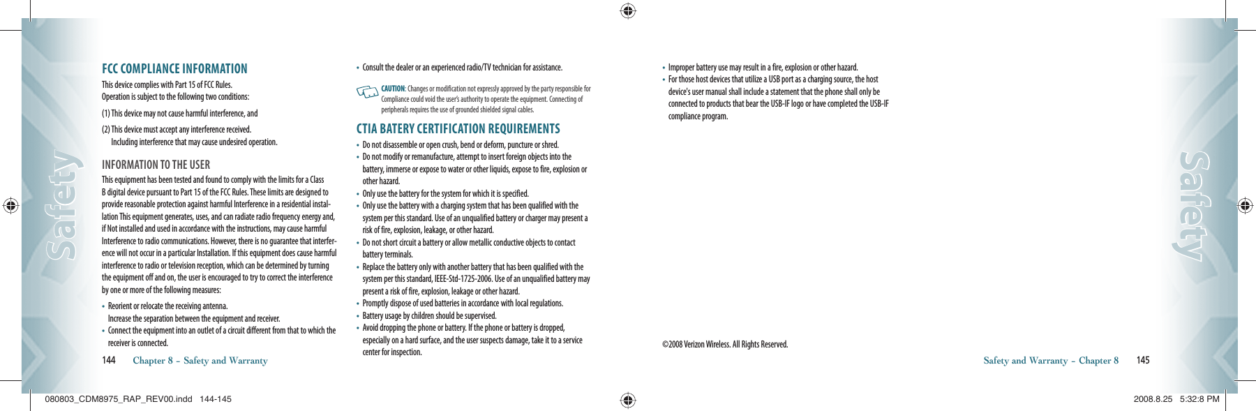 FCC COMPLIANCE INFORMATIONThis device complies with Part 15 of FCC Rules.     Operation is subject to the following two conditions:(1)  This device may not cause harmful interference, and(2)  This device must accept any interference received.     Including interference that may cause undesired operation.INFORMATION TO THE USERThis equipment has been tested and found to comply with the limits for a Class B digital device pursuant to Part 15 of the FCC Rules. These limits are designed to provide reasonable protection against harmful Interference in a residential instal-lation This equipment generates, uses, and can radiate radio frequency energy and, if Not installed and used in accordance with the instructions, may cause harmful Interference to radio communications. However, there is no guarantee that interfer-ence will not occur in a particular Installation. If this equipment does cause harmful interference to radio or television reception, which can be determined by turning the equipment off and on, the user is encouraged to try to correct the interference by one or more of the following measures:•    Reorient or relocate the receiving antenna.      Increase the separation between the equipment and receiver.•    Connect the equipment into an outlet of a circuit different from that to which the receiver is connected.•       Consult the dealer or an experienced radio/TV technician for assistance.   CAUTION: Changes or modification not expressly approved by the party responsible for Compliance could void the user’s authority to operate the equipment. Connecting of peripherals requires the use of grounded shielded signal cables.CTIA BATERY CERTIFICATION REQUIREMENTS•    Do not disassemble or open crush, bend or deform, puncture or shred.•    Do not modify or remanufacture, attempt to insert foreign objects into the battery, immerse or expose to water or other liquids, expose to fire, explosion or other hazard.•    Only use the battery for the system for which it is specified.•    Only use the battery with a charging system that has been qualified with the system per this standard. Use of an unqualified battery or charger may present a risk of fire, explosion, leakage, or other hazard.•    Do not short circuit a battery or allow metallic conductive objects to contact battery terminals.•    Replace the battery only with another battery that has been qualified with the system per this standard, IEEE-Std-1725-2006. Use of an unqualified battery may present a risk of fire, explosion, leakage or other hazard.•    Promptly dispose of used batteries in accordance with local regulations.•    Battery usage by children should be supervised.•    Avoid dropping the phone or battery. If the phone or battery is dropped, especially on a hard surface, and the user suspects damage, take it to a service center for inspection.144       Chapter 8 − Safety and WarrantySafetySafety•    Improper battery use may result in a fire, explosion or other hazard.•    For those host devices that utilize a USB port as a charging source, the host device&apos;s user manual shall include a statement that the phone shall only be connected to products that bear the USB-IF logo or have completed the USB-IF compliance program.©2008 Verizon Wireless. All Rights Reserved.Safety and Warranty − Chapter 8       145SafetySafety080803_CDM8975_RAP_REV00.indd   144-145080803_CDM8975_RAP_REV00.indd   144-145 2008.8.25   5:32:8 PM2008.8.25   5:32:8 PM