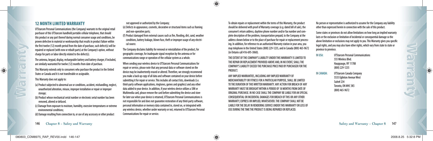 12 MONTH LIMITED WARRANTYUTStarcom Personal Communications (the Company) warrants to the original retail purchaser of this UTStarcom handheld portable cellular telephone, that should this product or any part thereof during normal consumer usage and conditions, be proven defective in material or workmanship that results in product failure within the first twelve (12) month period from the date of purchase, such defect(s) will be repaired or replaced (with new or rebuilt parts) at the Company’s option, withoutcharge for parts or labor directly related to the defect(s).The antenna, keypad, display, rechargeable battery and battery charger, if included, are similarly warranted for twelve (12) months from date of purchase.This Warranty extends only to consumers who purchase the product in the United States or Canada and it is not transferable or assignable.This Warranty does not apply to:(a)  Product subjected to abnormal use or conditions, accident, mishandling, neglect, unauthorized alteration, misuse, improper installation or repair or improper storage;(b)  Product whose mechanical serial number or electronic serial number has been removed, altered or defaced.(c)  Damage from exposure to moisture, humidity, excessive temperatures or extreme environmental conditions;(d)  Damage resulting from connection to, or use of any accessory or other product not approved or authorized by the Company;(e)  Defects in appearance, cosmetic, decorative or structural items such as framing and non-operative parts;(f)  Product damaged from external causes such as fire, flooding, dirt, sand, weather conditions, battery leakage, blown fuse, theft or improper usage of any electri-cal source.The Company disclaims liability for removal or reinstallation of the product, for geographic coverage, for inadequate signal reception by the antenna or for  communications range or operation of the cellular system as a whole.When sending your wireless device to UTStarcom Personal Communications for repair or service, please note that any personal data or software stored on the device may be inadvertently erased or altered. Therefore, we strongly recommend you make a back up copy of all data and software contained on your device before submitting it for repair or service. This includes all contact lists, downloads (i.e. third-party software applications, ringtones, games and graphics) and any other data added to your device. In addition, if your wireless device utilizes a SIM or Multimedia card, please remove the card before submitting the device and store for later use when your device is returned, UTStarcom Personal Communications is not responsible for and does not guarantee restoration of any third-party software, personal information or memory data contained in, stored on, or integrated with any wireless device, whether under warranty or not, returned to UTStarcom Personal Communications for repair or service.146       Chapter 8 − Safety and WarrantyWarrantyWarrantyTo obtain repairs or replacement within the terms of this Warranty, the product should be delivered with proof of Warranty coverage (e.g. dated bill of sale), the consumer’s return address, daytime phone number and/or fax number and com-plete description of the problem, transportation prepaid, to the Company at the address shown below or to the place of purchase for repair or replacement process-ing. In addition, for reference to an authorized Warranty station in your area, you may telephone in the United States (800) 229-1235, and in Canada (800) 465-9672 (in Ontario call 416-695-3060).THE EXTENT OF THE COMPANY’S LIABILITY UNDER THIS WARRANTY IS LIMITED TO THE REPAIR OR REPLACEMENT PROVIDED ABOVE AND, IN NO EVENT, SHALL THE COMPANY’S LIABILITY EXCEED THE PURCHASE PRICE PAID BY PURCHASER FOR THE PRODUCT.ANY IMPLIED WARRANTIES, INCLUDING ANY IMPLIED WARRANTY OF MERCHANTABILITY OR FITNESS FOR A PARTICULAR PURPOSE, SHALL BE LIMITED TO THE DURATION OF THIS WRITTEN WARRANTY. ANY ACTION FOR BREACH OF ANY WARRANTY MUST BE BROUGHT WITHIN A PERIOD OF 18 MONTHS FROM DATE OF ORIGINAL PURCHASE. IN NO CASE SHALL THE COMPANY BE LIABLE FOR AN SPECIAL CONSEQUENTIAL OR INCIDENTAL DAMAGES FOR BREACH OF THIS OR ANY OTHER WARRANTY, EXPRESS OR IMPLIED, WHATSOEVER. THE COMPANY SHALL NOT BE LIABLE FOR THE DELAY IN RENDERING SERVICE UNDER THIS WARRANTY OR LOSS OF USE DURING THE TIME THE PRODUCT IS BEING REPAIRED OR REPLACED.No person or representative is authorized to assume for the Company any liability other than expressed herein in connection with the sale of this product.Some states or provinces do not allow limitations on how long an implied warranty lasts or the exclusion or limitation of incidental or consequential damage so the above limitation or exclusions may not apply to you. This Warranty gives you specific legal rights, and you may also have other rights, which vary from state to state or province to province.IN USA:   UTStarcom Personal Communications      555 Wireless Blvd.        Hauppauge, NY 11788       (800) 229-1235IN CANADA:   UTStarcom Canada Company       5535 Eglinton Avenue West       Suite# 234         Toronto, ON M9C 5K5       (800) 465-9672Safety and Warranty − Chapter 8       147WarrantyWarranty080803_CDM8975_RAP_REV00.indd   146-147080803_CDM8975_RAP_REV00.indd   146-147 2008.8.25   5:32:8 PM2008.8.25   5:32:8 PM