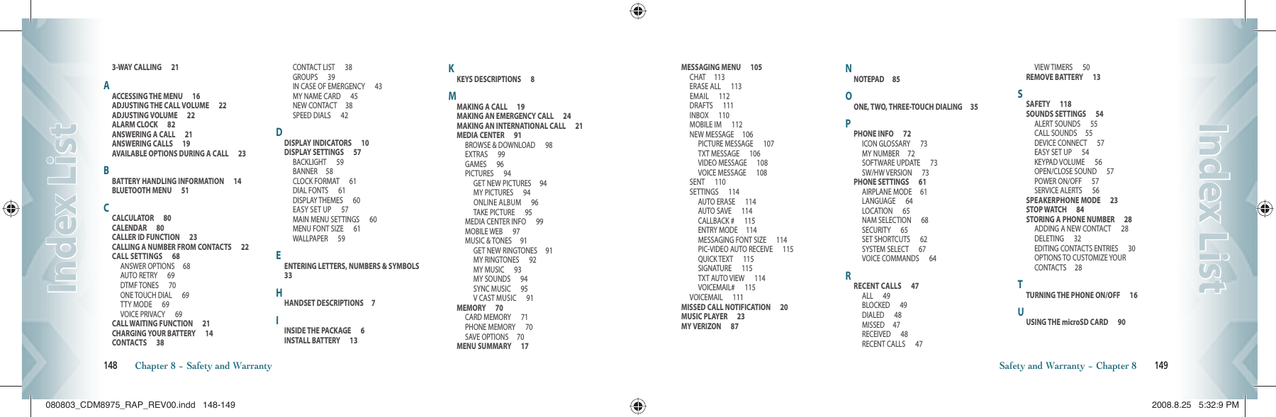 3-WAY CALLING      21AACCESSING THE MENU      16ADJUSTING THE CALL VOLUME      22ADJUSTING VOLUME      22ALARM CLOCK      82ANSWERING A CALL      21ANSWERING CALLS      19AVAILABLE OPTIONS DURING A CALL      23BBATTERY HANDLING INFORMATION      14BLUETOOTH MENU      51CCALCULATOR      80CALENDAR      80CALLER ID FUNCTION      23CALLING A NUMBER FROM CONTACTS      22CALL SETTINGS      68ANSWER OPTIONS     68AUTO RETRY      69DTMF TONES      70ONE TOUCH DIAL      69TTY MODE      69VOICE PRIVACY      69CALL WAITING FUNCTION      21CHARGING YOUR BATTERY      14CONTACTS      38CONTACT LIST      38GROUPS      39IN CASE OF EMERGENCY      43MY NAME CARD      45NEW CONTACT     38SPEED DIALS      42DDISPLAY INDICATORS      10DISPLAY SETTINGS      57BACKLIGHT      59BANNER     58CLOCK FORMAT      61DIAL FONTS      61DISPLAY THEMES      60EASY SET UP      57MAIN MENU SETTINGS      60MENU FONT SIZE      61WALLPAPER      59EENTERING LETTERS, NUMBERS &amp; SYMBOLS      33HHANDSET DESCRIPTIONS     7IINSIDE THE PACKAGE      6INSTALL BATTERY      13KKEYS DESCRIPTIONS      8MMAKING A CALL      19MAKING AN EMERGENCY CALL      24MAKING AN INTERNATIONAL CALL      21MEDIA CENTER      91BROWSE &amp; DOWNLOAD      98EXTRAS      99GAMES      96PICTURES      94GET NEW PICTURES     94MY PICTURES      94ONLINE ALBUM      96TAKE PICTURE      95MEDIA CENTER INFO      99MOBILE WEB      97MUSIC &amp; TONES     91GET NEW RINGTONES     91MY RINGTONES      92MY MUSIC      93MY SOUNDS      94SYNC MUSIC      95V CAST MUSIC      91MEMORY      70CARD MEMORY      71PHONE MEMORY      70SAVE OPTIONS     70MENU SUMMARY      17148       Chapter 8 − Safety and WarrantyIndex ListIndex ListMESSAGING MENU      105CHAT     113ERASE ALL      113EMAIL      112DRAFTS      111INBOX      110MOBILE IM      112NEW MESSAGE     106PICTURE MESSAGE      107TXT MESSAGE      106VIDEO MESSAGE      108VOICE MESSAGE      108SENT      110SETTINGS      114AUTO ERASE      114AUTO SAVE      114CALLBACK #      115ENTRY MODE     114MESSAGING FONT SIZE      114PIC-VIDEO AUTO RECEIVE      115QUICK TEXT      115SIGNATURE      115TXT AUTO VIEW      114VOICEMAIL#      115VOICEMAIL      111MISSED CALL NOTIFICATION      20MUSIC PLAYER      23MY VERIZON      87NNOTEPAD     85OONE, TWO, THREE-TOUCH DIALING     35PPHONE INFO      72ICON GLOSSARY      73MY NUMBER     72SOFTWARE UPDATE      73SW/HW VERSION      73PHONE SETTINGS      61AIRPLANE MODE     61LANGUAGE      64LOCATION      65NAM SELECTION      68SECURITY      65SET SHORTCUTS      62SYSTEM SELECT      67VOICE COMMANDS      64RRECENT CALLS      47ALL      49BLOCKED      49DIALED      48MISSED     47RECEIVED      48RECENT CALLS      47VIEW TIMERS      50REMOVE BATTERY      13SSAFETY      118SOUNDS SETTINGS      54ALERT SOUNDS      55CALL SOUNDS     55DEVICE CONNECT      57EASY SET UP      54KEYPAD VOLUME      56OPEN/CLOSE SOUND      57POWER ON/OFF      57SERVICE ALERTS      56SPEAKERPHONE MODE      23STOP WATCH      84STORING A PHONE NUMBER      28ADDING A NEW CONTACT      28DELETING      32EDITING CONTACTS ENTRIES      30OPTIONS TO CUSTOMIZE YOUR CONTACTS     28TTURNING THE PHONE ON/OFF      16UUSING THE microSD CARD      90Safety and Warranty − Chapter 8       149Index ListIndex List080803_CDM8975_RAP_REV00.indd   148-149080803_CDM8975_RAP_REV00.indd   148-149 2008.8.25   5:32:9 PM2008.8.25   5:32:9 PM