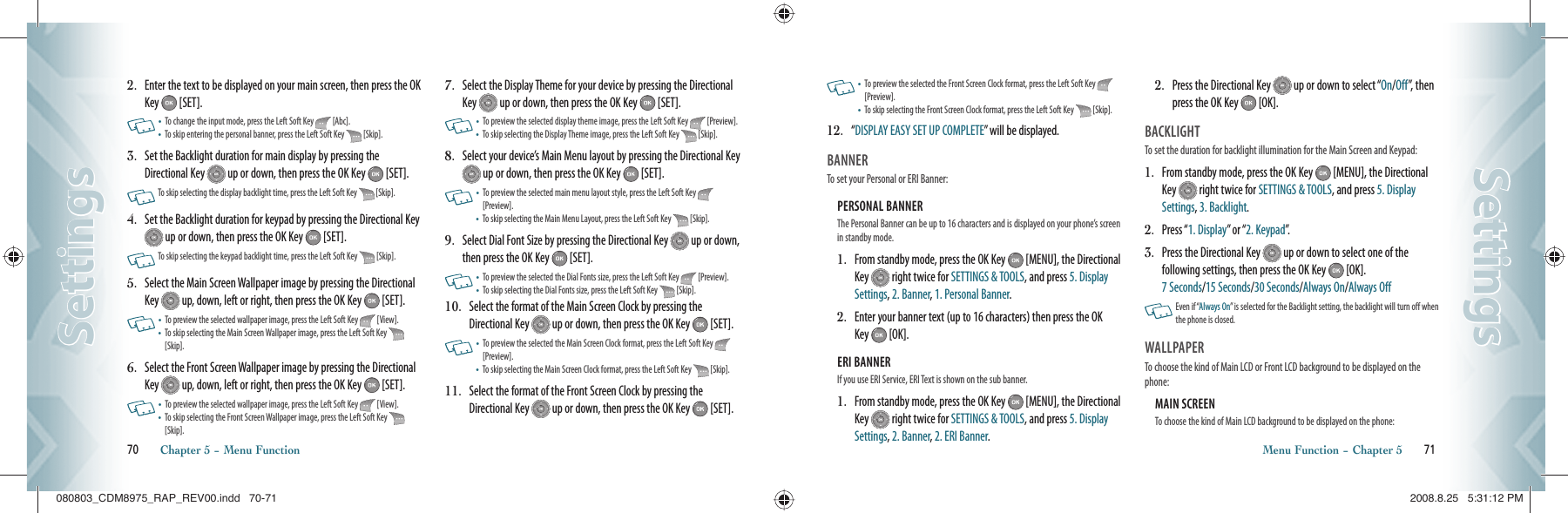 2.   Enter the text to be displayed on your main screen, then press the OK Key   [SET].     •   To change the input mode, press the Left Soft Key   [Abc].•    To skip entering the personal banner, press the Left Soft Key   [Skip].3.   Set the Backlight duration for main display by pressing the Directional Key   up or down, then press the OK Key   [SET].     To skip selecting the display backlight time, press the Left Soft Key   [Skip].4.   Set the Backlight duration for keypad by pressing the Directional Key  up or down, then press the OK Key   [SET].       To skip selecting the keypad backlight time, press the Left Soft Key   [Skip].5.   Select the Main Screen Wallpaper image by pressing the Directional Key   up, down, left or right, then press the OK Key   [SET].    •   To preview the selected wallpaper image, press the Left Soft Key   [View].•    To skip selecting the Main Screen Wallpaper image, press the Left Soft Key   [Skip].6.   Select the Front Screen Wallpaper image by pressing the Directional Key   up, down, left or right, then press the OK Key   [SET].    •   To preview the selected wallpaper image, press the Left Soft Key   [View].•    To skip selecting the Front Screen Wallpaper image, press the Left Soft Key   [Skip].7.   Select the Display Theme for your device by pressing the Directional Key   up or down, then press the OK Key   [SET].    •   To preview the selected display theme image, press the Left Soft Key   [Preview].•    To skip selecting the Display Theme image, press the Left Soft Key   [Skip].8.   Select your device’s Main Menu layout by pressing the Directional Key  up or down, then press the OK Key   [SET].     •   To preview the selected main menu layout style, press the Left Soft Key   [Preview].•    To skip selecting the Main Menu Layout, press the Left Soft Key   [Skip].9.   Select Dial Font Size by pressing the Directional Key   up or down, then press the OK Key   [SET].     •  To preview the selected the Dial Fonts size, press the Left Soft Key   [Preview].•  To skip selecting the Dial Fonts size, press the Left Soft Key   [Skip].10.   Select the format of the Main Screen Clock by pressing the Directional Key   up or down, then press the OK Key   [SET].    •   To preview the selected the Main Screen Clock format, press the Left Soft Key   [Preview].•  To skip selecting the Main Screen Clock format, press the Left Soft Key   [Skip].11.   Select the format of the Front Screen Clock by pressing the Directional Key   up or down, then press the OK Key   [SET].   70       Chapter 5 − Menu FunctionSettingsSettings  •   To preview the selected the Front Screen Clock format, press the Left Soft Key   [Preview].•   To skip selecting the Front Screen Clock format, press the Left Soft Key   [Skip].12.   “ DISPLAY EASY SET UP COMPLETE” will be displayed.BANNER                                             To set your Personal or ERI Banner:PERSONAL BANNER                              The Personal Banner can be up to 16 characters and is displayed on your phone’s screen in standby mode.1.   From standby mode, press the OK Key   [MENU], the Directional Key   right twice for SETTINGS &amp; TOOLS, and press 5. Display Settings, 2. Banner, 1. Personal Banner.2.   Enter your banner text (up to 16 characters) then press the OK Key   [OK].ERI BANNER                                             If you use ERI Service, ERI Text is shown on the sub banner.1.   From standby mode, press the OK Key   [MENU], the Directional Key   right twice for SETTINGS &amp; TOOLS, and press 5. Display Settings, 2. Banner, 2. ERI Banner.2.   Press the Directional Key   up or down to select “On/Off”, then press the OK Key   [OK].BACKLIGHT                                        To set the duration for backlight illumination for the Main Screen and Keypad:1.    From standby mode, press the OK Key   [MENU], the Directional Key   right twice for SETTINGS &amp; TOOLS, and press 5. Display Settings, 3. Backlight.2.  Press “1. Display” or “2. Keypad”.3.   Press the Directional Key   up or down to select one of the  following settings, then press the OK Key   [OK].   7 Seconds/15 Seconds/30 Seconds/Always On/Always Off   Even if “Always On” is selected for the Backlight setting, the backlight will turn off when the phone is closed.  WALLPAPER                            To choose the kind of Main LCD or Front LCD background to be displayed on the phone:MAIN SCREEN                              To choose the kind of Main LCD background to be displayed on the phone:Menu Function − Chapter 5       71SettingsSettings080803_CDM8975_RAP_REV00.indd   70-71080803_CDM8975_RAP_REV00.indd   70-71 2008.8.25   5:31:12 PM2008.8.25   5:31:12 PM