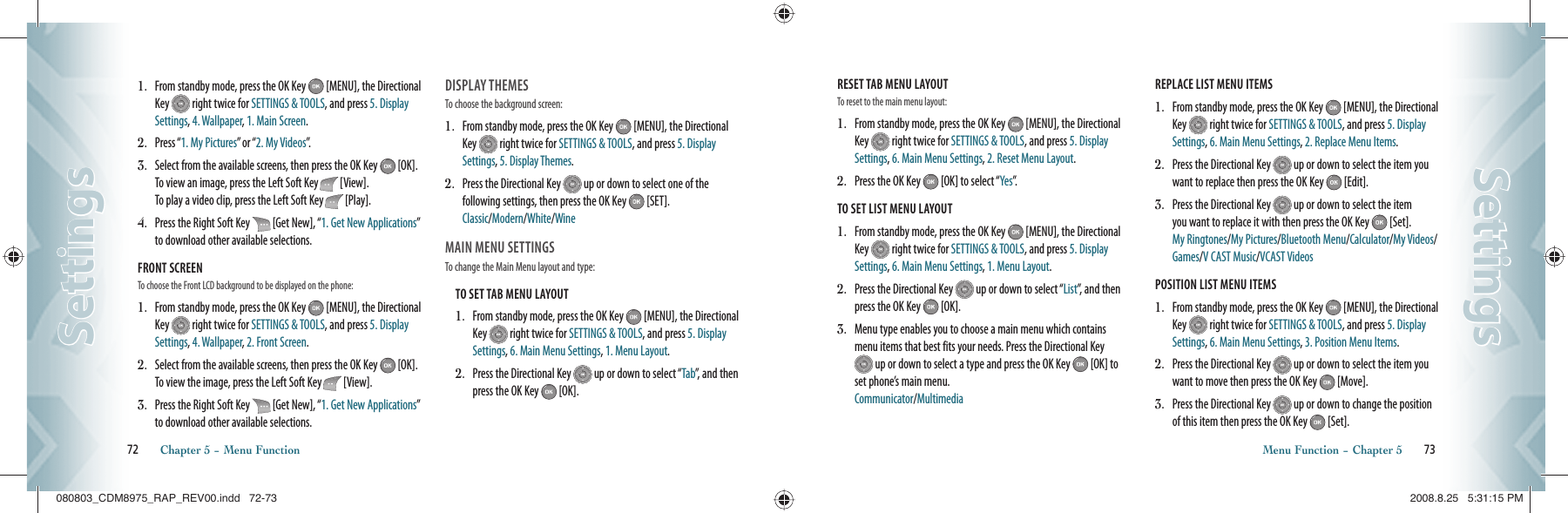 1.   From standby mode, press the OK Key   [MENU], the Directional Key   right twice for SETTINGS &amp; TOOLS, and press 5. Display Settings, 4. Wallpaper, 1. Main Screen.2.  Press “1. My Pictures” or “2. My Videos”.3.   Select from the available screens, then press the OK Key   [OK].  To view an image, press the Left Soft Key   [View].   To play a video clip, press the Left Soft Key   [Play].4.   Press the Right Soft Key   [Get New], “1. Get New Applications” to download other available selections.FRONT SCREEN                              To choose the Front LCD background to be displayed on the phone:1.   From standby mode, press the OK Key   [MENU], the Directional Key   right twice for SETTINGS &amp; TOOLS, and press 5. Display Settings, 4. Wallpaper, 2. Front Screen.2.   Select from the available screens, then press the OK Key   [OK].  To view the image, press the Left Soft Key   [View]. 3.   Press the Right Soft Key   [Get New], “1. Get New Applications” to download other available selections.DISPLAY THEMES                            To choose the background screen:1.    From standby mode, press the OK Key   [MENU], the Directional Key   right twice for SETTINGS &amp; TOOLS, and press 5. Display Settings, 5. Display Themes.2.    Press the Directional Key   up or down to select one of the  following settings, then press the OK Key   [SET].    Classic/Modern/White/WineMAIN MENU SETTINGS                                      To change the Main Menu layout and type:TO SET TAB MENU LAYOUT                                          1.   From standby mode, press the OK Key   [MENU], the Directional Key   right twice for SETTINGS &amp; TOOLS, and press 5. Display Settings, 6. Main Menu Settings, 1. Menu Layout.2.   Press the Directional Key   up or down to select “Tab”, and then press the OK Key   [OK].72       Chapter 5 − Menu FunctionSettingsSettingsRESET TAB MENU LAYOUT                              To reset to the main menu layout:                                          1.   From standby mode, press the OK Key   [MENU], the Directional Key   right twice for SETTINGS &amp; TOOLS, and press 5. Display Settings, 6. Main Menu Settings, 2. Reset Menu Layout.2.   Press the OK Key   [OK] to select “Yes”.  TO SET LIST MENU LAYOUT                                          1.   From standby mode, press the OK Key   [MENU], the Directional Key   right twice for SETTINGS &amp; TOOLS, and press 5. Display Settings, 6. Main Menu Settings, 1. Menu Layout.2.   Press the Directional Key   up or down to select “List”, and then press the OK Key   [OK].3.   Menu type enables you to choose a main menu which contains menu items that best fits your needs. Press the Directional Key  up or down to select a type and press the OK Key   [OK] to set phone’s main menu.     Communicator/MultimediaREPLACE LIST MENU ITEMS                                          1.   From standby mode, press the OK Key   [MENU], the Directional Key   right twice for SETTINGS &amp; TOOLS, and press 5. Display Settings, 6. Main Menu Settings, 2. Replace Menu Items.2.   Press the Directional Key   up or down to select the item you want to replace then press the OK Key   [Edit]. 3.   Press the Directional Key   up or down to select the item you want to replace it with then press the OK Key   [Set]. My Ringtones/My Pictures/Bluetooth Menu/Calculator/My Videos/Games/V CAST Music/VCAST VideosPOSITION LIST MENU ITEMS                                          1.   From standby mode, press the OK Key   [MENU], the Directional Key   right twice for SETTINGS &amp; TOOLS, and press 5. Display Settings, 6. Main Menu Settings, 3. Position Menu Items.2.   Press the Directional Key   up or down to select the item you want to move then press the OK Key   [Move]. 3.   Press the Directional Key   up or down to change the position of this item then press the OK Key   [Set].Menu Function − Chapter 5       73SettingsSettings080803_CDM8975_RAP_REV00.indd   72-73080803_CDM8975_RAP_REV00.indd   72-73 2008.8.25   5:31:15 PM2008.8.25   5:31:15 PM