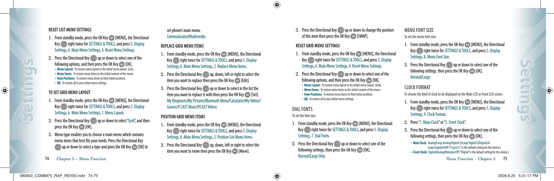 RESET LIST MENU SETTINGS                                          1.   From standby mode, press the OK Key   [MENU], the Directional Key   right twice for SETTINGS &amp; TOOLS, and press 5. Display Settings, 6. Main Menu Settings, 4. Reset Menu Settings.2.   Press the Directional Key   up or down to select one of the  following options, and then press the OK Key   [OK].   •  Menu Layout:   To restore menu layout to the initial menu layout. (List).•  Menu Items:  To restore menu items to the initial content of the menu.•  Item Positions:   To restore menu items to their initial positions.•   All:  To restore all to your initial menu settings.TO SET GRID MENU LAYOUT                                          1.   From standby mode, press the OK Key   [MENU], the Directional Key   right twice for SETTINGS &amp; TOOLS, and press 5. Display Settings, 6. Main Menu Settings, 1. Menu Layout.2.   Press the Directional Key   up or down to select “Grid”, and then press the OK Key   [OK].3.   Menu type enables you to choose a main menu which contains menu items that best fits your needs. Press the Directional Key  up or down to select a type and press the OK Key   [OK] to set phone’s main menu.     Communicator/MultimediaREPLACE GRID MENU ITEMS                                          1.   From standby mode, press the OK Key   [MENU], the Directional Key   right twice for SETTINGS &amp; TOOLS, and press 5. Display Settings, 6. Main Menu Settings, 2. Replace Menu Items.2.   Press the Directional Key   up, down, left or right to select the item you want to replace then press the OK Key   [Edit]. 3.   Press the Directional Key   up or down to select in the list the item you want to replace it with then press the OK Key   [Set]. My Ringtones/My Pictures/Bluetooth Menu/Calculator/My Videos/Games/V CAST Music/VCAST VideosPOSITION GRID MENU ITEMS                                          1.   From standby mode, press the OK Key   [MENU], the Directional Key   right twice for SETTINGS &amp; TOOLS, and press 5. Display Settings, 6. Main Menu Settings, 3. Position List Menu Items.2.   Press the Directional Key   up, down, left or right to select the item you want to move then press the OK Key   [Move]. 74       Chapter 5 − Menu FunctionSettingsSettings3.   Press the Directional Key   up or down to change the position of this item then press the OK Key   [SWAP].RESET GRID MENU SETTINGS                                          1.   From standby mode, press the OK Key   [MENU], the Directional Key   right twice for SETTINGS &amp; TOOLS, and press 5. Display Settings, 6. Main Menu Settings, 4. Reset Menu Settings.2.   Press the Directional Key   up or down to select one of the  following options, and then press the OK Key   [OK].   •  Menu Layout:   To restore menu layout to the initial menu layout. (Grid).•  Menu Items:  To restore menu items to the initial content of the menu.•  Item Positions:   To restore menu items to their initial positions.•   All:  To restore all to your initial menu settings.DIAL FONTS                                       To set the font size:1.    From standby mode, press the OK Key   [MENU], the Directional Key   right twice for SETTINGS &amp; TOOLS, and press 5. Display Settings, 7. Dial Fonts.2.   Press the Directional Key   up or down to select one of the  following settings, then press the OK Key   [OK].   Normal/Large OnlyMENU FONT SIZE                                       To set the menu font size:1.    From standby mode, press the OK Key   [MENU], the Directional Key   right twice for SETTINGS &amp; TOOLS, and press 5. Display Settings, 8. Menu Font Size.2.   Press the Directional Key   up or down to select one of the  following settings, then press the OK Key   [OK].   Normal/LargeCLOCK FORMAT                                To choose the kind of clock to be displayed on the Main LCD or Front LCD screen:1.    From standby mode, press the OK Key   [MENU], the Directional Key   right twice for SETTINGS &amp; TOOLS, and press 5. Display Settings, 9. Clock Format.2.    Press “1. Main Clock” or “2. Front Clock”.3.    Press the Directional Key   up or down to select one of the  following settings, then press the OK Key   [OK].•    Main Clock:   Analog/Large Analog/Digital12/Large Digital12/Digital24/   Large Digital24/Off (“Digital12” is the default setting for this device.)•    Front Clock:   Digital/ Analog/Minimize/Off (“ Digital” is the default setting for this device.)Menu Function − Chapter 5       75SettingsSettings080803_CDM8975_RAP_REV00.indd   74-75080803_CDM8975_RAP_REV00.indd   74-75 2008.8.25   5:31:17 PM2008.8.25   5:31:17 PM