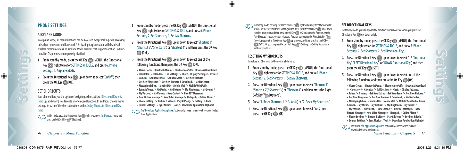PHONE SETTINGS                       AIRPLANE MODE                       In Airplane Mode, all menu functions can be accessed except making calls, receiving calls, data connection and Bluetooth®. Activating Airplane Mode will disable all wireless communications. In Airplane Mode, services that support Location On func-tions like Chaperone are temporarily disabled.1.    From standby mode, press the OK Key   [MENU], the Directional Key   right twice for SETTINGS &amp; TOOLS, and press 6. Phone Settings, 1. Airplane Mode.2.   Press the Directional Key   up or down to select “On/Off”, then press the OK Key   [OK].SET SHORTCUTS                               Your phone offers you the option of assigning a shortcut key (Directional Key left, right, up, and down) to a favorite or often-used function. In addition, choose menu settings for each of the shortcut options under Set My Shortcuts (Directional Key right).   In idle mode, press the Directional Key   right to connect Set Shortcuts menu and press the Left Soft Key   [Settings].  1.   From standby mode, press the OK Key   [MENU], the Directional Key   right twice for SETTINGS &amp; TOOLS, and press 6. Phone Settings, 2. Set Shortcuts, 1. Set My Shortcuts.2.   Press the Directional Key   up or down to select “Shortcut 1”,  “Shortcut 2”,  “ Shortcut 3”, or “Shortcut 4”, and then press the OK Key  [SET].3.   Press the Directional Key   up or down to select one of the  following functions, then press the OK Key   [OK].•  Alarm Clock / •  Bluetooth Menu / •  Bluetooth on/off / •  Browse &amp; Download / •  Calculator / •  Calendar / •  Call Settings / •  Chat / •  Display Settings / •  Extras / •    Games / •    Get New Extra / •  Get New Game / •    Get New Pictures / •    Get New Ringtones / •  Get New Browser &amp; Download / •  Media Center /•    Messaging Inbox / •  Mobile IM / •  Mobile Web / •  Mobile Web Mail /•  Tunes &amp; Tones / •  My Music / •  My Pictures / •  My Ringtones / •  My Sounds / •  My Verizon / •  My Videos / •    New Contact / •  New TXT Message / •  New Picture Message /•  New Video Message / •  Notepad / •  Online Album / •  Phone Settings / •  Picture &amp; Video / •  Play All Songs / •  Settings &amp; Tools / •    Sounds Settings / •  Sync Music / •  Tools / •    Download Application Alphabet    The “Download Application Alphabet” option only appears when you have downloaded Brew Applications.76       Chapter 5 − Menu FunctionSettingsSettings   In standby mode, pressing the Directional Key   right will display the “My Shortcuts” screen. On the “My Shortcuts” screen, you can press the Directional Key   up or down to select a function and then press the OK Key   [OK] to access the function. On the “My Shortcuts” screen, you can relocate a function by pressing the Right Soft Key   [Move], pressing the Directional Key   up or down, and then pressing the OK Key  [SAVE]. Or you can press the Left Soft Key   [Settings] to Set My Shortcuts or Set Directional Keys.RESETTING MY SHORTCUTS                        To restore My Shortcuts to their original defaults:1.   From standby mode, press the OK Key   [MENU], the Directional Key   right twice for SETTINGS &amp; TOOLS, and press 6. Phone Settings, 2. Set Shortcuts, 1. Set My Shortcuts.2.   Press the Directional Key   up or down to select “Shortcut 1”,  “Shortcut 2”,  “ Shortcut 3”, or “Shortcut 4”, and then press the Right Soft Key   [Options].3.   Press “1. Reset Shortcut (1, 2, 3, or 4)”, or “2. Reset My Shortcuts”.4.   Press the Directional Key   up or down to select “Yes”, then press the OK Key   [OK].SET DIRECTIONAL KEYS                        In standby mode, you can specify the function that is accessed when you press the Directional Key   up, down or left.1.   From standby mode, press the OK Key   [MENU], the Directional Key   right twice for SETTINGS &amp; TOOLS, and press 6. Phone Settings, 2. Set Shortcuts, 2. Set Directional Keys.2.   Press the Directional Key   up or down to select “UP Directional Key”,  “ LEFT Directional Key”, or “DOWN Directional Key”, and then press the OK Key   [SET].3.   Press the Directional Key   up or down to select one of the  following functions, and then press the OK Key   [OK].•  Alarm Clock / •  Bluetooth Menu / •  Bluetooth on/off / •  Browse &amp; Download / •  Calculator / •  Calendar / •  Call Settings / •  Chat / •  Display Settings /•  Extras / •  Games / •  Get New Extra / •  Get New Game / •  Get New Pictures / •  Get New Ringtones / •  Get New Browser &amp; Download / •  Media Center /•  Messaging Inbox / •  Mobile IM / •  Mobile Web / •  Mobile Web Mail /•  Tunes &amp; Tones / •  My Music / •  My Pictures / •  My Ringtones / •  My Sounds / •  My Verizon / •  My Videos / •  New Contact / •  New TXT Message / •  New Picture Message /•  New Video Message / •  Notepad / •  Online Album / •  Phone Settings / •  Picture &amp; Video / •  Play All Songs / •  Settings &amp; Tools / •    Sounds Settings / •  Sync Music / •  Tools / •    Download Application Alphabet      The “Download Application Alphabet” option only appears when you have  downloaded Brew Applications.Menu Function − Chapter 5       77SettingsSettings080803_CDM8975_RAP_REV00.indd   76-77080803_CDM8975_RAP_REV00.indd   76-77 2008.8.25   5:31:19 PM2008.8.25   5:31:19 PM