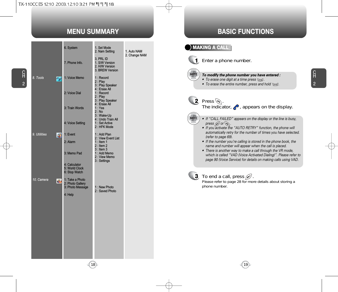 MENU SUMMARYCH219CH2188. Tools9. Utilities10. Camera6. System7. Phone Info.1: Voice Memo2: Voice Dial3: Train Words4: Voice Setting1: Event2: Alarm3: Memo Pad4: Calculator5: World Clock6: Stop Watch1: Take a Photo2: Photo Gallery3: Photo Message4: Help1. Set Mode2. Nam Setting3. PRL ID1. S/W Version2. H/W Version3. BREW Version1 : Record2 : Play3 : Play Speaker4 : Erase All1 : Record2 : Play3 : Play Speaker4 : Erase All1 : Yes2 : No3 : Wake-Up4 : Undo Train All1 : Set Active2 : HFK Mode1 : Add Plan2 : View Event List1 : Item 12 : Item 23 : Item 31 : Add Memo2 : View Memo3 : Settings1 : New Photo2 : Saved Photo1. Auto NAM2. Change NAMBASIC FUNCTIONSMAKING A CALL1Enter a phone number.To modify the phone number you have entered :•  To erase one digit at a time press        .•  To erase the entire number, press and hold        .2Press      . The indicator,      , appears on the display.•  If “CALL FAILED” appears on the display or the line is busy,press       or       . •  If you activate the “AUTO RETRY” function, the phone willautomatically retry for the number of times you have selected.(refer to page 69).•  If the number you’re calling is stored in the phone book, thename and number will appear when the call is placed.•  There is another way to make a call through the VR mode,which is called “VAD (Voice Activated Dialing)”. Please refer topage 90 (Voice Service) for details on making calls using VAD.3To end a call, press      .Please refer to page 28 for more details about storing aphone number.