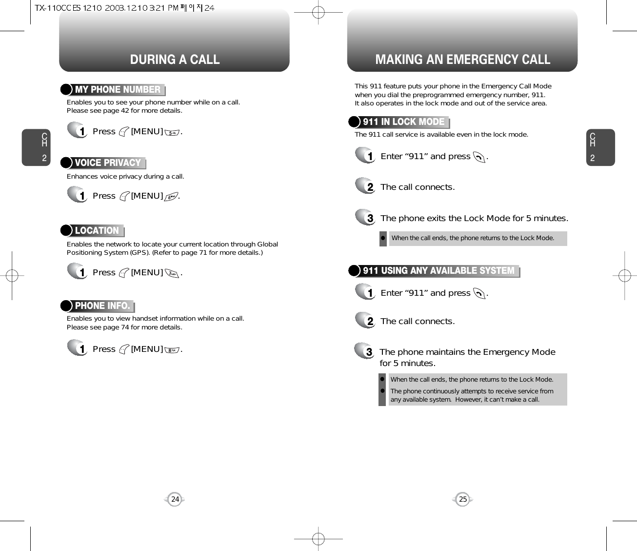 DURING A CALL MAKING AN EMERGENCY CALLCH225CH224Enables you to view handset information while on a call.Please see page 74 for more details.PHONE INFO.1Press      [MENU]       .Enhances voice privacy during a call.VOICE PRIVACY1Press      [MENU]      .Enables the network to locate your current location through GlobalPositioning System (GPS). (Refer to page 71 for more details.)LOCATION1Press      [MENU]       .Enables you to see your phone number while on a call. Please see page 42 for more details.MY PHONE NUMBER1Press      [MENU]       .This 911 feature puts your phone in the Emergency Call Mode when you dial the preprogrammed emergency number, 911. It also operates in the lock mode and out of the service area.The 911 call service is available even in the lock mode.911 IN LOCK MODE1Enter “911” and press      .When the call ends, the phone returns to the Lock Mode.2The call connects.3The phone exits the Lock Mode for 5 minutes.911 USING ANY AVAILABLE SYSTEM1Enter “911” and press      .When the call ends, the phone returns to the Lock Mode.The phone continuously attempts to receive service from any available system.  However, it can’t make a call.2The call connects.3The phone maintains the Emergency Modefor 5 minutes.lll