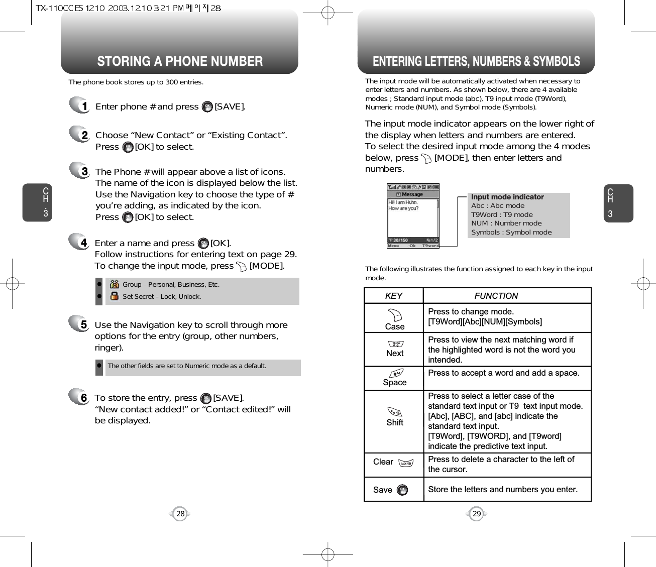 Enter a name and press      [OK]. Follow instructions for entering text on page 29.To change the input mode, press      [MODE]. Input mode indicatorAbc : Abc modeT9Word : T9 modeNUM : Number modeSymbols : Symbol modeSTORING A PHONE NUMBERENTERING LETTERS, NUMBERS &amp; SYMBOLSCH3The input mode will be automatically activated when necessary toenter letters and numbers. As shown below, there are 4 availablemodes ; Standard input mode (abc), T9 input mode (T9Word),Numeric mode (NUM), and Symbol mode (Symbols).The following illustrates the function assigned to each key in the inputmode.29CH.3The phone book stores up to 300 entries.1Enter phone # and press      [SAVE].2Choose “New Contact” or “Existing Contact”.Press      [OK] to select.The input mode indicator appears on the lower right ofthe display when letters and numbers are entered.To select the desired input mode among the 4 modesbelow, press      [MODE], then enter letters andnumbers.3The Phone # will appear above a list of icons.The name of the icon is displayed below the list.Use the Navigation key to choose the type of #you’re adding, as indicated by the icon. Press      [OK] to select.45Use the Navigation key to scroll through moreoptions for the entry (group, other numbers,ringer).6To store the entry, press      [SAVE].“New contact added!” or “Contact edited!” willbe displayed.28CaseNextSpaceShiftClearSavePress to change mode.[T9Word][Abc][NUM][Symbols]Press to view the next matching word ifthe highlighted word is not the word youintended.Press to accept a word and add a space.Press to select a letter case of thestandard text input or T9  text input mode.[Abc], [ABC], and [abc] indicate thestandard text input.[T9Word], [T9WORD], and [T9word]indicate the predictive text input.Press to delete a character to the left ofthe cursor.Store the letters and numbers you enter.KEY                               FUNCTIONGroup – Personal, Business, Etc.Set Secret – Lock, Unlock.llThe other fields are set to Numeric mode as a default.l