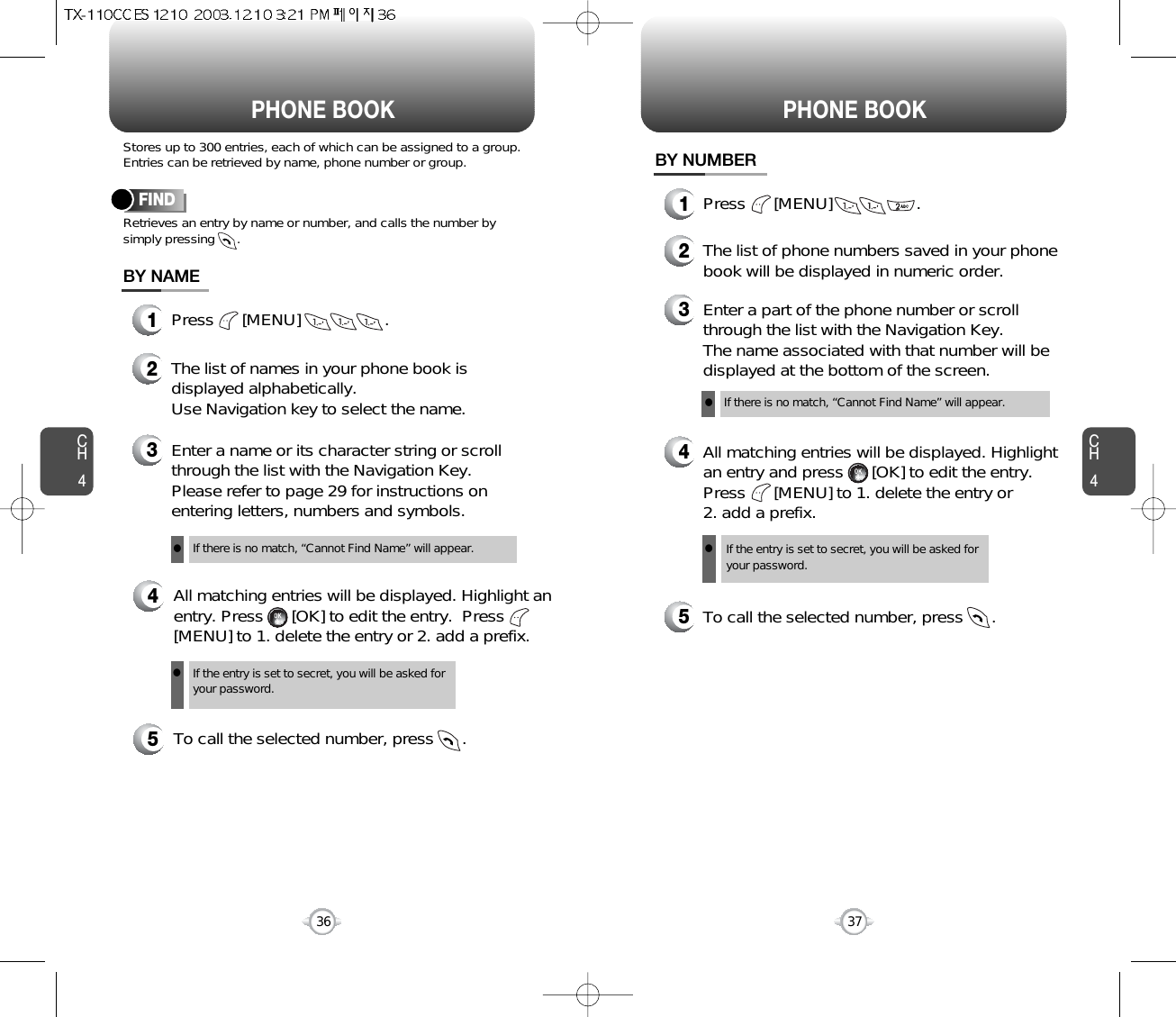 CH437CH436Stores up to 300 entries, each of which can be assigned to a group.Entries can be retrieved by name, phone number or group.Retrieves an entry by name or number, and calls the number bysimply pressing      .FINDPHONE BOOK1Press      [MENU]                  .3Enter a name or its character string or scrollthrough the list with the Navigation Key. Please refer to page 29 for instructions onentering letters, numbers and symbols.2The list of names in your phone book isdisplayed alphabetically.Use Navigation key to select the name.4All matching entries will be displayed. Highlight anentry. Press      [OK] to edit the entry.  Press[MENU] to 1. delete the entry or 2. add a prefix.5To call the selected number, press      .BY NAMEIf the entry is set to secret, you will be asked foryour password.If there is no match, “Cannot Find Name” will appear.PHONE BOOK1Press      [MENU]                  .3Enter a part of the phone number or scrollthrough the list with the Navigation Key.The name associated with that number will bedisplayed at the bottom of the screen.2The list of phone numbers saved in your phonebook will be displayed in numeric order.4All matching entries will be displayed. Highlightan entry and press      [OK] to edit the entry.Press      [MENU] to 1. delete the entry or 2. add a prefix.5To call the selected number, press      .BY NUMBERIf the entry is set to secret, you will be asked foryour password.If there is no match, “Cannot Find Name” will appear.llll