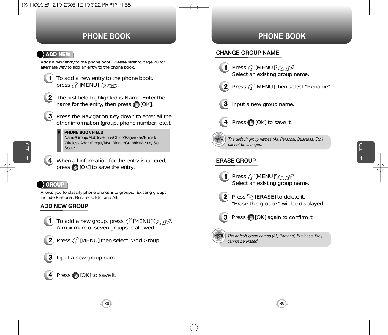 CH4CH438PHONE BOOK PHONE BOOK12To add a new entry to the phone book, press      [MENU]            .Adds a new entry to the phone book. Please refer to page 28 foralternate way to add an entry to the phone book.ADD NEWThe first field highlighted is Name. Enter thename for the entry, then press      [OK]. 4When all information for the entry is entered, press      [OK] to save the entry.PHONE BOOK FIELD :Name/Group/Mobile/Home/Office/Pager/Fax/E-mail/Wireless Addr./Ringer/Msg.Ringer/Graphic/Memo/ SetSecret.3Press the Navigation Key down to enter all theother information (group, phone number, etc.).39GROUPAllows you to classify phone entries into groups.  Existing groupsinclude Personal, Business, Etc. and All.13To add a new group, press      [MENU]            .A maximum of seven groups is allowed.ADD NEW GROUPInput a new group name.4Press      [OK] to save it.2Press      [MENU] then select “Add Group”.13Press      [MENU]            .Select an existing group name.Input a new group name.4Press      [OK] to save it.1Press      [MENU]            .Select an existing group name.2Press      [MENU] then select “Rename”.CHANGE GROUP NAMEERASE GROUP2Press      [ERASE] to delete it.“Erase this group?” will be displayed.3Press      [OK] again to confirm it.The default group names (All, Personal, Business, Etc.) cannot be changed.The default group names (All, Personal, Business, Etc.)cannot be erased.l