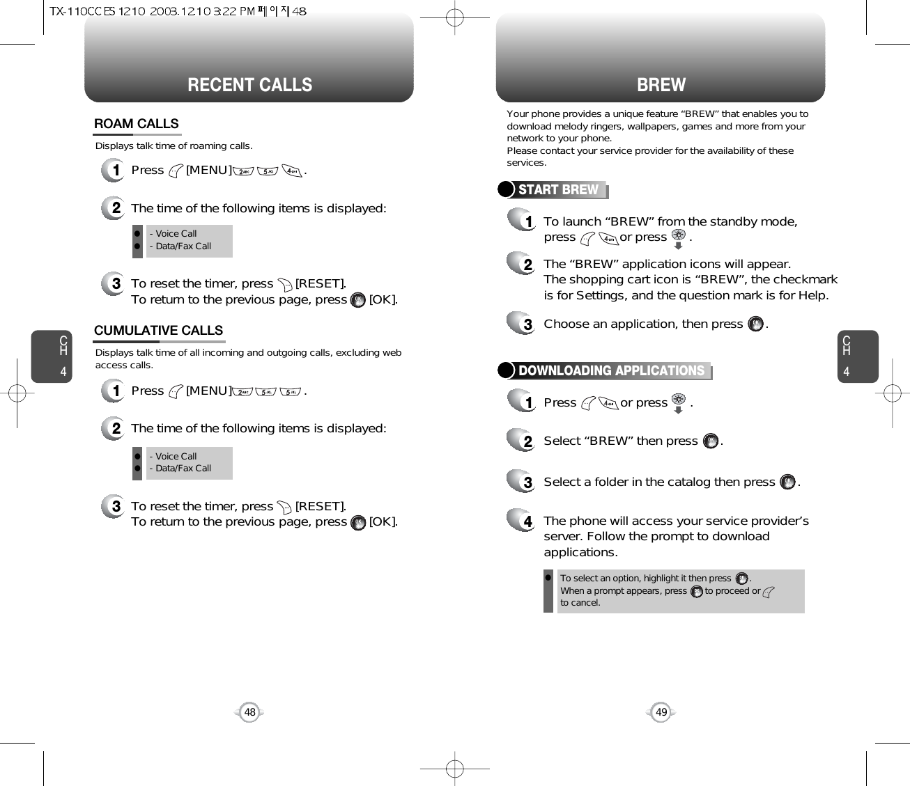 CH449CH448RECENT CALLS48BREWDisplays talk time of all incoming and outgoing calls, excluding webaccess calls.12The time of the following items is displayed:Press      [MENU]                    .CUMULATIVE CALLS3To reset the timer, press      [RESET]. To return to the previous page, press      [OK].- Voice Call- Data/Fax CallTo select an option, highlight it then press       .When a prompt appears, press       to proceed orto cancel.Displays talk time of roaming calls.ROAM CALLS1Press      [MENU]                    .2The time of the following items is displayed:3To reset the timer, press      [RESET]. To return to the previous page, press      [OK].- Voice Call- Data/Fax CallYour phone provides a unique feature “BREW” that enables you todownload melody ringers, wallpapers, games and more from yournetwork to your phone.Please contact your service provider for the availability of theseservices.START BREW1To launch “BREW” from the standby mode,press            or press      .2The “BREW” application icons will appear.The shopping cart icon is “BREW”, the checkmarkis for Settings, and the question mark is for Help.3Choose an application, then press      .DOWNLOADING APPLICATIONS1Press            or press      .2Select “BREW” then press      .4The phone will access your service provider’sserver. Follow the prompt to downloadapplications.3Select a folder in the catalog then press      .lllll