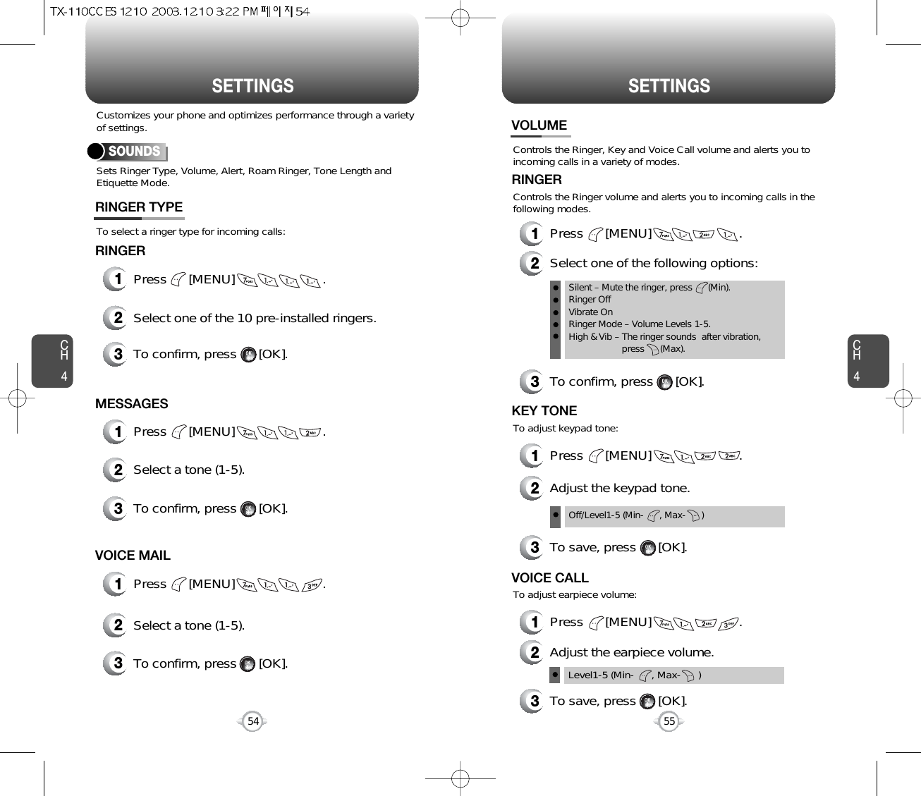 SETTINGS SETTINGSCH455CH454Sets Ringer Type, Volume, Alert, Roam Ringer, Tone Length andEtiquette Mode.To select a ringer type for incoming calls:Customizes your phone and optimizes performance through a varietyof settings.SOUNDSRINGER TYPEControls the Ringer, Key and Voice Call volume and alerts you toincoming calls in a variety of modes.Controls the Ringer volume and alerts you to incoming calls in thefollowing modes.VOLUMERINGER1Press      [MENU]                        .2Select one of the following options:3To confirm, press      [OK].1Press      [MENU]                        .Silent – Mute the ringer, press      (Min).Ringer OffVibrate OnRinger Mode – Volume Levels 1-5.High &amp; Vib – The ringer sounds  after vibration, press      (Max).Off/Level1-5 (Min-      , Max-      )To adjust keypad tone:KEY TONE2Adjust the keypad tone.3To save, press      [OK].1Press      [MENU]                        .To adjust earpiece volume:VOICE CALL2Adjust the earpiece volume.3To save, press      [OK].Level1-5 (Min-      , Max-      )1Press      [MENU]                        .2Select one of the 10 pre-installed ringers.3To confirm, press      [OK].RINGER2Select a tone (1-5).3To confirm, press      [OK].2Select a tone (1-5).3To confirm, press      [OK].1Press      [MENU]                        .MESSAGES1Press      [MENU]                        .VOICE MAIL