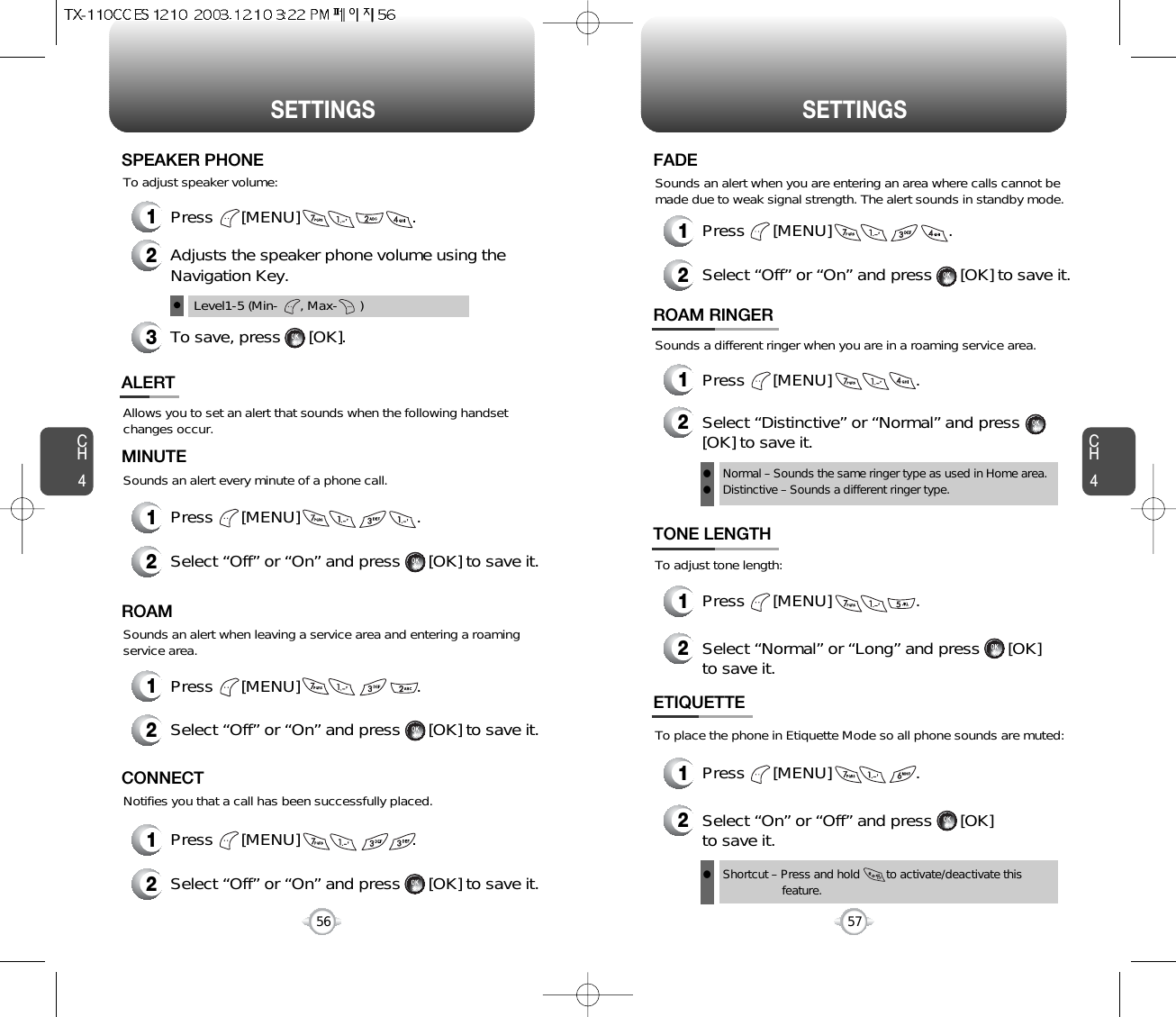 SETTINGS SETTINGSCH457CH456Allows you to set an alert that sounds when the following handsetchanges occur.Sounds an alert every minute of a phone call.ALERTMINUTE2Select “Off” or “On” and press      [OK] to save it.1Press      [MENU]                         .Sounds an alert when leaving a service area and entering a roamingservice area.ROAM2Select “Off” or “On” and press      [OK] to save it.1Press      [MENU]                         .Notifies you that a call has been successfully placed.CONNECT2Select “Off” or “On” and press      [OK] to save it.1Press      [MENU]                        .Sounds an alert when you are entering an area where calls cannot bemade due to weak signal strength. The alert sounds in standby mode.FADE2Select “Off” or “On” and press      [OK] to save it.1Press      [MENU]                         .Sounds a different ringer when you are in a roaming service area.ROAM RINGER1Press      [MENU]                  .2Select “Distinctive” or “Normal” and press[OK] to save it.Normal – Sounds the same ringer type as used in Home area.Distinctive – Sounds a different ringer type.llShortcut – Press and hold        to activate/deactivate this feature.lTo adjust tone length:To place the phone in Etiquette Mode so all phone sounds are muted:TONE LENGTH1Press      [MENU]                  .2Select “Normal” or “Long” and press      [OK] to save it.ETIQUETTE1Press      [MENU]                  .2Select “On” or “Off” and press      [OK] to save it.1Press      [MENU]                        .To adjust speaker volume:SPEAKER PHONE2Adjusts the speaker phone volume using theNavigation Key.3To save, press      [OK].Level1-5 (Min-      , Max-      )