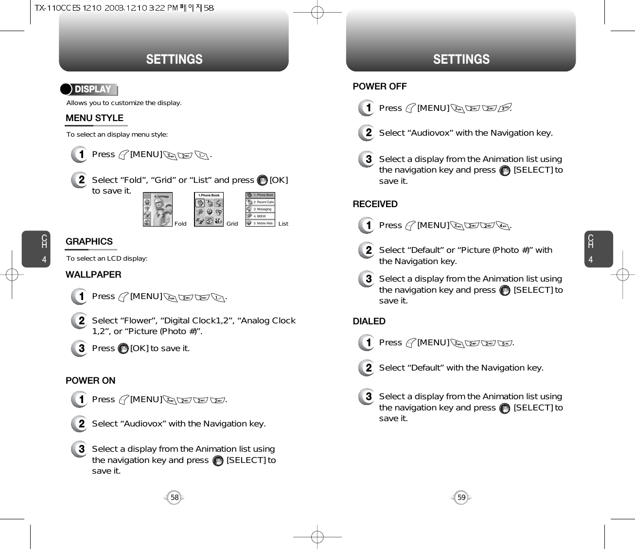CH459CH458SETTINGS SETTINGSAllows you to customize the display.To select an display menu style:DISPLAYMENU STYLEWALLPAPER1Press      [MENU]                   .2Select “Fold”, “Grid” or “List” and press      [OK]to save it.GridFold List1Press      [MENU]                         .To select an LCD display:GRAPHICS2Select “Flower”, “Digital Clock1,2”, “Analog Clock1,2”, or “Picture (Photo #)”.3Press      [OK] to save it.1Press      [MENU]                         .POWER ON2Select “Audiovox” with the Navigation key.3Select a display from the Animation list usingthe navigation key and press       [SELECT] tosave it.1Press      [MENU]                        .POWER OFF1Press      [MENU]                        .RECEIVED1Press      [MENU]                         .DIALED2Select “Audiovox” with the Navigation key.3Select a display from the Animation list using the navigation key and press       [SELECT] tosave it.2Select “Default” or “Picture (Photo #)” with the Navigation key.3Select a display from the Animation list using the navigation key and press       [SELECT] tosave it.2Select “Default” with the Navigation key.3Select a display from the Animation list using the navigation key and press       [SELECT] tosave it.