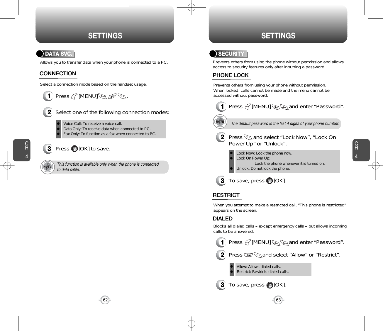 CH463SETTINGSCH462SETTINGSAllows you to transfer data when your phone is connected to a PC.CONNECTION1Press      [MENU]                   .2Select one of the following connection modes:3Press      [OK] to save.Voice Call: To receive a voice call.Data Only: To receive data when connected to PC.Fax Only: To function as a fax when connected to PC.lllThis function is available only when the phone is connectedto data cable.Select a connection mode based on the handset usage.Prevents others from using the phone without permission and allowsaccess to security features only after inputting a password.SECURITYPrevents others from using your phone without permission.When locked, calls cannot be made and the menu cannot beaccessed without password.1Press      [MENU]            and enter “Password”.PHONE LOCK3To save, press      [OK].2Press       and select “Lock Now”, “Lock OnPower Up” or “Unlock”.Lock Now: Lock the phone now.Lock On Power Up: Lock the phone whenever it is turned on.Unlock: Do not lock the phone.lllThe default password is the last 4 digits of your phone number.When you attempt to make a restricted call, “This phone is restricted”appears on the screen.RESTRICTBlocks all dialed calls – except emergency calls – but allows incomingcalls to be answered.1Press      [MENU]            and enter “Password”.2Press             and select “Allow” or “Restrict”.3To save, press      [OK].DIALEDAllow: Allows dialed calls.Restrict: Restricts dialed calls.llDATA SVC.