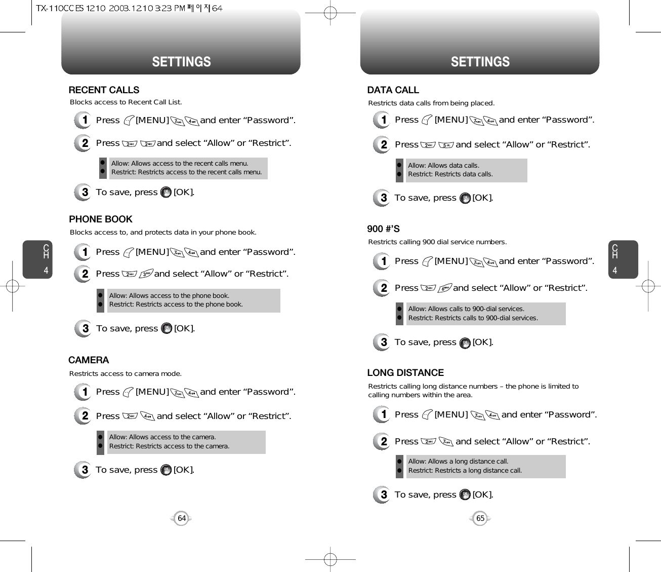 CH465SETTINGSCH464SETTINGS1Press      [MENU]            and enter “Password”.2Press              and select “Allow” or “Restrict”.3To save, press      [OK].Allow: Allows access to the recent calls menu.Restrict: Restricts access to the recent calls menu.llRECENT CALLSBlocks access to, and protects data in your phone book.Blocks access to Recent Call List.3To save, press      [OK].PHONE BOOKAllow: Allows access to the phone book.Restrict: Restricts access to the phone book.ll1Press      [MENU]            and enter “Password”.2Press             and select “Allow” or “Restrict”.1Press      [MENU]            and enter “Password”.2Press              and select “Allow” or “Restrict”.Restricts access to camera mode.3To save, press      [OK].CAMERAAllow: Allows access to the camera.Restrict: Restricts access to the camera. ll1Press      [MENU]            and enter “Password”.2Press              and select “Allow” or “Restrict”.Restricts data calls from being placed.3To save, press      [OK].DATA CALLAllow: Allows data calls.Restrict: Restricts data calls.llRestricts calling 900 dial service numbers.3To save, press      [OK].900 #’SAllow: Allows calls to 900-dial services.Restrict: Restricts calls to 900-dial services.ll1Press      [MENU]            and enter “Password”.2Press             and select “Allow” or “Restrict”.Restricts calling long distance numbers – the phone is limited tocalling numbers within the area.3To save, press      [OK].LONG DISTANCEAllow: Allows a long distance call.Restrict: Restricts a long distance call.ll1Press      [MENU]             and enter “Password”.2Press              and select “Allow” or “Restrict”.