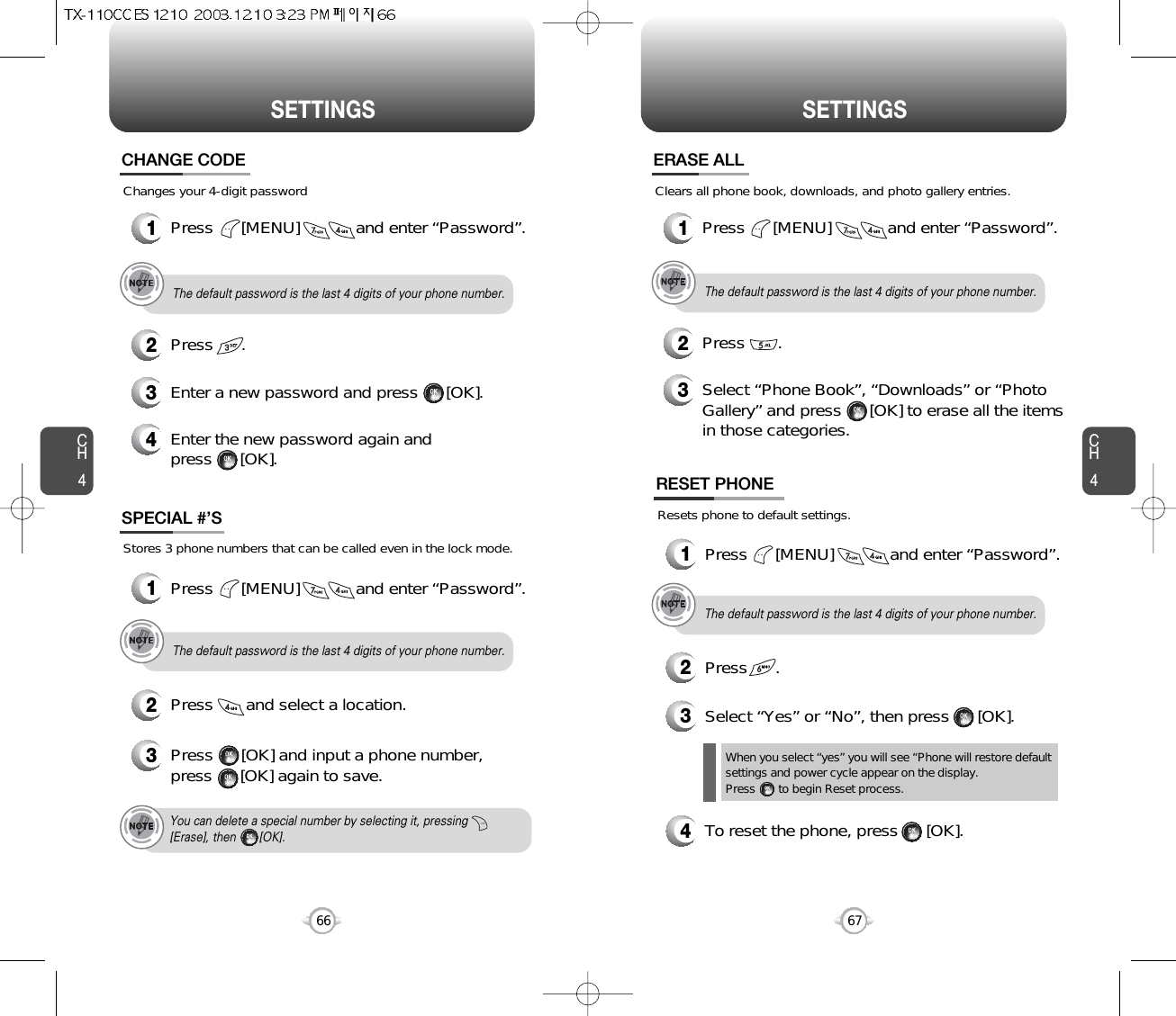 CH467SETTINGSCH466SETTINGSChanges your 4-digit passwordCHANGE CODE2Press      .3Enter a new password and press      [OK]. 4Enter the new password again and press      [OK].The default password is the last 4 digits of your phone number.1Press      [MENU]            and enter “Password”.Stores 3 phone numbers that can be called even in the lock mode.2Press       and select a location.3Press      [OK] and input a phone number,press      [OK] again to save.SPECIAL #’SThe default password is the last 4 digits of your phone number.You can delete a special number by selecting it, pressing[Erase], then       [OK].1Press      [MENU]            and enter “Password”.The default password is the last 4 digits of your phone number.1Press      [MENU]            and enter “Password”.Clears all phone book, downloads, and photo gallery entries.2Press       .ERASE ALL3Select “Phone Book”, “Downloads” or “PhotoGallery” and press      [OK] to erase all the itemsin those categories.Resets phone to default settings.RESET PHONE3Select “Yes” or “No”, then press      [OK].When you select “yes” you will see “Phone will restore defaultsettings and power cycle appear on the display.Press       to begin Reset process.The default password is the last 4 digits of your phone number.1Press      [MENU]            and enter “Password”.2Press      .4To reset the phone, press      [OK].