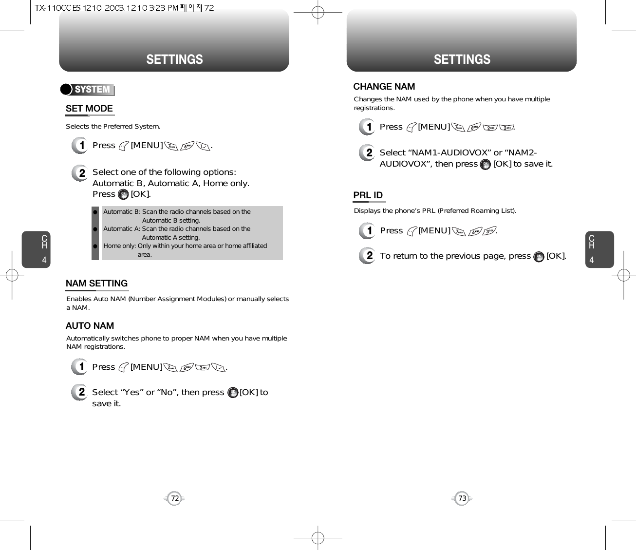 SETTINGS SETTINGSCH473CH472Selects the Preferred System.SYSTEMPress      [MENU]                   .Select one of the following options: Automatic B, Automatic A, Home only.Press      [OK].Automatic B: Scan the radio channels based on theAutomatic B setting.Automatic A: Scan the radio channels based on theAutomatic A setting.Home only: Only within your home area or home affiliatedarea.SET MODE12lll12Press      [MENU]                         .Select “Yes” or “No”, then press      [OK] tosave it.Enables Auto NAM (Number Assignment Modules) or manually selects a NAM.Automatically switches phone to proper NAM when you have multipleNAM registrations.AUTO NAM12Press      [MENU]                         .Select “NAM1-AUDIOVOX” or “NAM2-AUDIOVOX”, then press      [OK] to save it.Changes the NAM used by the phone when you have multipleregistrations.CHANGE NAMNAM SETTINGDisplays the phone’s PRL (Preferred Roaming List).12Press      [MENU]                  .To return to the previous page, press      [OK].PRL ID