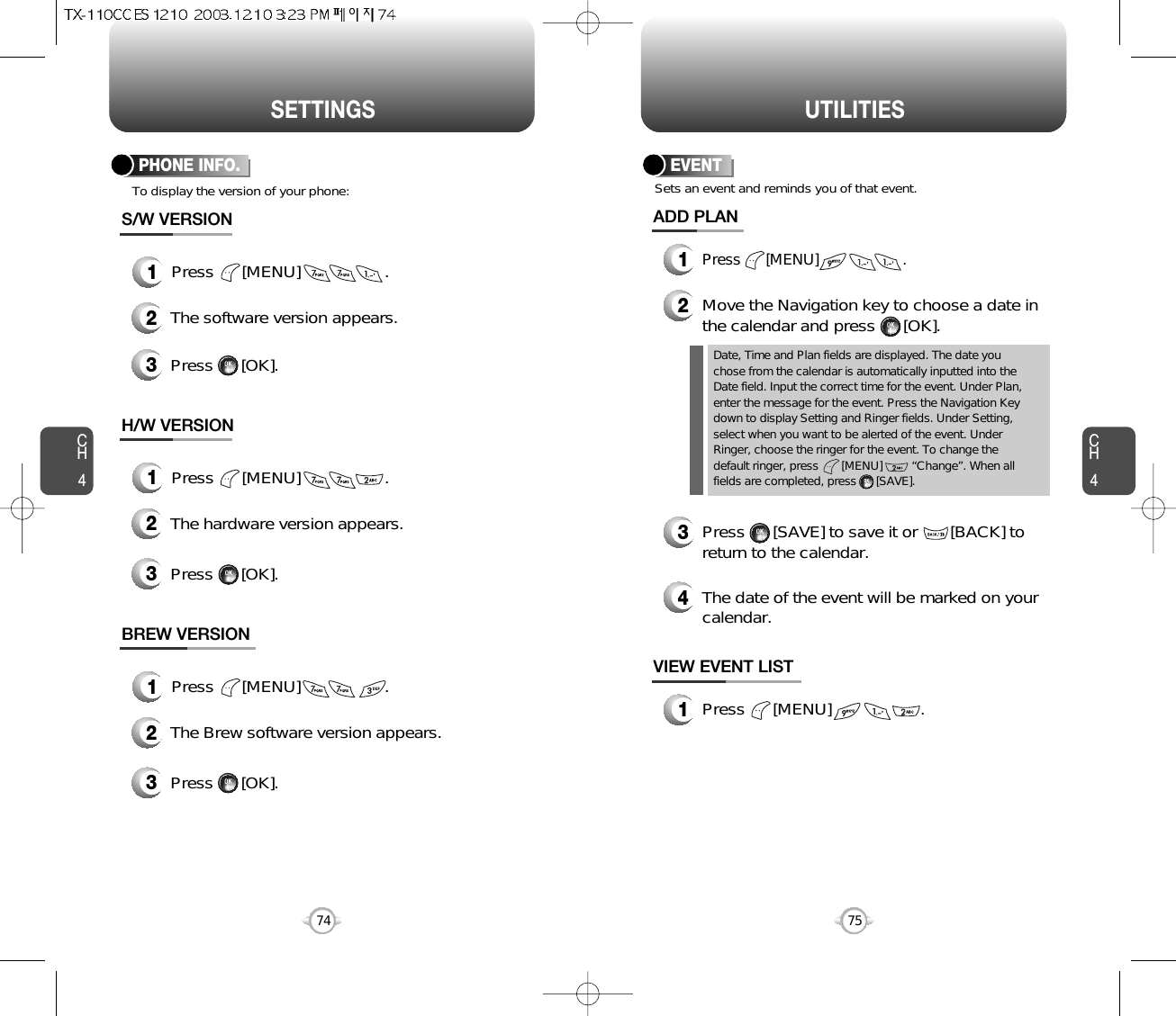 CH475UTILITIESCH474SETTINGSTo display the version of your phone:PHONE INFO.1Press      [MENU]                  .2The software version appears.3Press      [OK].S/W VERSION1Press      [MENU]                  .2The hardware version appears.3Press      [OK].H/W VERSION1Press      [MENU]                  .2The Brew software version appears.3Press      [OK].BREW VERSIONEVENTADD PLAN2Move the Navigation key to choose a date inthe calendar and press      [OK].Sets an event and reminds you of that event.3Press      [SAVE] to save it or       [BACK] toreturn to the calendar.Date, Time and Plan fields are displayed. The date youchose from the calendar is automatically inputted into theDate field. Input the correct time for the event. Under Plan,enter the message for the event. Press the Navigation Keydown to display Setting and Ringer fields. Under Setting,select when you want to be alerted of the event. UnderRinger, choose the ringer for the event. To change thedefault ringer, press       [MENU]         “Change”. When allfields are completed, press      [SAVE].4The date of the event will be marked on yourcalendar.1Press      [MENU]                   .VIEW EVENT LIST1Press      [MENU]                    .