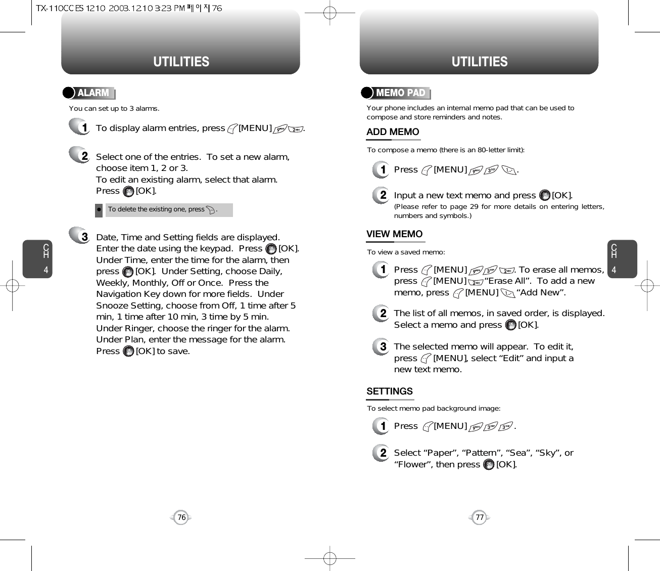 CH477UTILITIESCH476UTILITIESTo delete the existing one, press      .Select one of the entries.  To set a new alarm,choose item 1, 2 or 3.To edit an existing alarm, select that alarm.Press      [OK].Date, Time and Setting fields are displayed.Enter the date using the keypad.  Press      [OK].Under Time, enter the time for the alarm, thenpress      [OK].  Under Setting, choose Daily,Weekly, Monthly, Off or Once.  Press theNavigation Key down for more fields.  UnderSnooze Setting, choose from Off, 1 time after 5min, 1 time after 10 min, 3 time by 5 min.Under Ringer, choose the ringer for the alarm.Under Plan, enter the message for the alarm.Press      [OK] to save.You can set up to 3 alarms.ALARMTo display alarm entries, press     [MENU]            .321Your phone includes an internal memo pad that can be used tocompose and store reminders and notes.MEMO PAD1Press      [MENU]                   .ADD MEMO2Input a new text memo and press      [OK].(Please refer to page 29 for more details on entering letters,numbers and symbols.)1Press      [MENU]                  . To erase all memos,press      [MENU]       “Erase All”.  To add a newmemo, press      [MENU]       “Add New”.VIEW MEMO2The list of all memos, in saved order, is displayed.Select a memo and press      [OK].3The selected memo will appear.  To edit it,press      [MENU], select “Edit” and input anew text memo.1Press      [MENU]                  .SETTINGS2Select “Paper”, “Pattern”, “Sea”, “Sky”, or“Flower”, then press      [OK].To compose a memo (there is an 80-letter limit):To view a saved memo:To select memo pad background image: