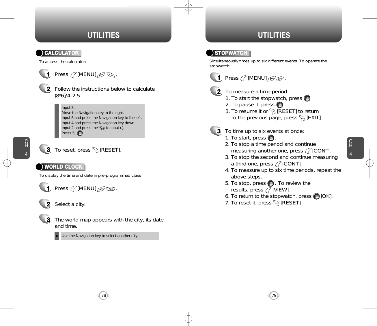 CH479UTILITIESCH478UTILITIES1Press      [MENU]             .2Follow the instructions below to calculate(8*6)/4-2.53To reset, press      [RESET].1Press      [MENU]             .2Select a city.3The world map appears with the city, its dateand time.To access the calculator:CALCULATORTo display the time and date in pre-programmed cities:WORLD CLOCKInput 8.Move the Navigation key to the right.Input 6 and press the Navigation key to the left.Input 4 and press the Navigation key down.Input 2 and press the        to input (.). Press 5,        .Use the Navigation key to select another city.1Press      [MENU]            .2To measure a time period.1. To start the stopwatch, press      .2. To pause it, press      .3. To resume it or      [RESET] to return to the previous page, press      [EXIT].3To time up to six events at once:1. To start, press      .2. To stop a time period and continuemeasuring another one, press      [CONT].3. To stop the second and continue measuring a third one, press      [CONT].4. To measure up to six time periods, repeat theabove steps.5. To stop, press      . To review the results, press      [VIEW].6. To return to the stopwatch, press      [OK].7. To reset it, press      [RESET].Simultaneously times up to six different events. To operate thestopwatch:STOPWATCH