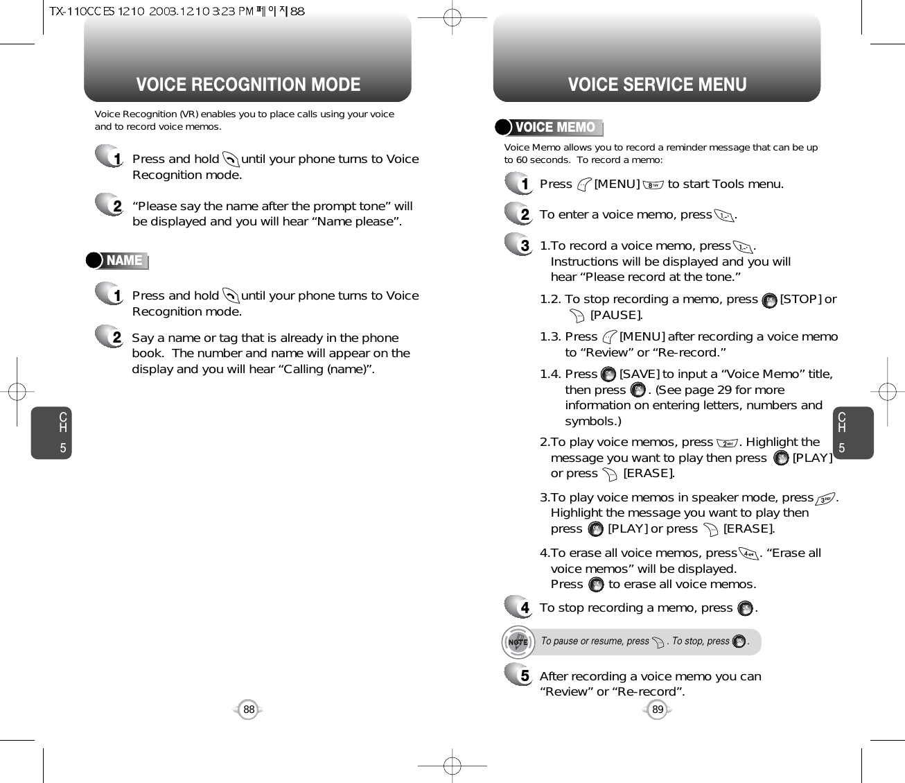 CH589VOICE SERVICE MENUCH588VOICE RECOGNITION MODENAMEVoice Recognition (VR) enables you to place calls using your voiceand to record voice memos.1Press and hold      until your phone turns to VoiceRecognition mode.2“Please say the name after the prompt tone” willbe displayed and you will hear “Name please”.1Press and hold      until your phone turns to VoiceRecognition mode.2Say a name or tag that is already in the phonebook.  The number and name will appear on thedisplay and you will hear “Calling (name)”.1Press      [MENU]        to start Tools menu.2To enter a voice memo, press      .31.To record a voice memo, press      .Instructions will be displayed and you willhear “Please record at the tone.”4To stop recording a memo, press      .5After recording a voice memo you can“Review” or “Re-record”.To pause or resume, press       . To stop, press       .1.2. To stop recording a memo, press      [STOP] or[PAUSE].1.3. Press      [MENU] after recording a voice memo to “Review” or “Re-record.”1.4. Press      [SAVE] to input a “Voice Memo” title, then press      . (See page 29 for more information on entering letters, numbers and symbols.)2.To play voice memos, press       . Highlight the message you want to play then press       [PLAY] or press       [ERASE].3.To play voice memos in speaker mode, press      . Highlight the message you want to play then press       [PLAY] or press       [ERASE].4.To erase all voice memos, press      . “Erase all voice memos” will be displayed.Press       to erase all voice memos.VOICE MEMOVoice Memo allows you to record a reminder message that can be upto 60 seconds.  To record a memo: