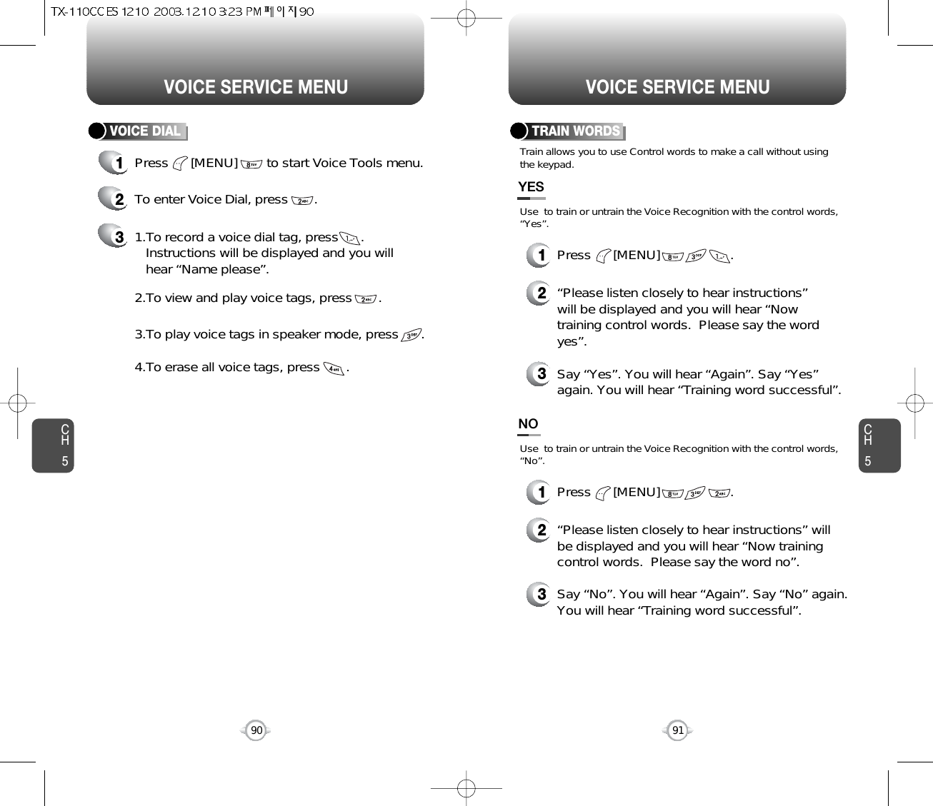 CH590VOICE SERVICE MENUCH591VOICE SERVICE MENU1Press      [MENU]        to start Voice Tools menu.2To enter Voice Dial, press       .31.To record a voice dial tag, press      .Instructions will be displayed and you willhear “Name please”.2.To view and play voice tags, press       .3.To play voice tags in speaker mode, press      .4.To erase all voice tags, press       .VOICE DIAL TRAIN WORDS2“Please listen closely to hear instructions”will be displayed and you will hear “Nowtraining control words.  Please say the wordyes”.3Say “Yes”. You will hear “Again”. Say “Yes”again. You will hear “Training word successful”.Use  to train or untrain the Voice Recognition with the control words,“Yes”.Train allows you to use Control words to make a call without usingthe keypad.YES1Press      [MENU]                   .2“Please listen closely to hear instructions” willbe displayed and you will hear “Now trainingcontrol words.  Please say the word no”.3Say “No”. You will hear “Again”. Say “No” again.You will hear “Training word successful”.Use  to train or untrain the Voice Recognition with the control words,“No”.NO1Press      [MENU]                   .