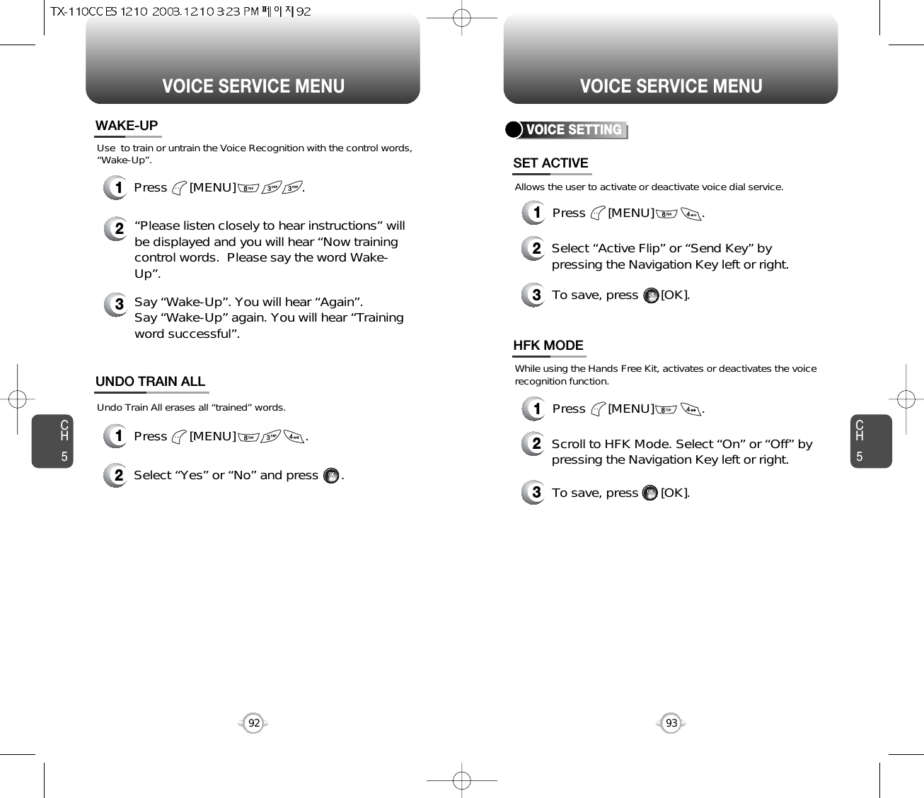 CH593VOICE SERVICE MENUCH592VOICE SERVICE MENUWAKE-UP1Press      [MENU]                   .UNDO TRAIN ALL2Select “Yes” or “No” and press      .Press      [MENU]                  .1Use  to train or untrain the Voice Recognition with the control words,“Wake-Up”.Undo Train All erases all “trained” words.2“Please listen closely to hear instructions” willbe displayed and you will hear “Now trainingcontrol words.  Please say the word Wake-Up”.3Say “Wake-Up”. You will hear “Again”. Say “Wake-Up” again. You will hear “Trainingword successful”.VOICE SETTING1Press      [MENU]             .1Press      [MENU]             .SET ACTIVEHFK MODE2Select “Active Flip” or “Send Key” bypressing the Navigation Key left or right.3To save, press      [OK].2Scroll to HFK Mode. Select “On” or “Off” bypressing the Navigation Key left or right.3To save, press      [OK].Allows the user to activate or deactivate voice dial service.While using the Hands Free Kit, activates or deactivates the voicerecognition function.