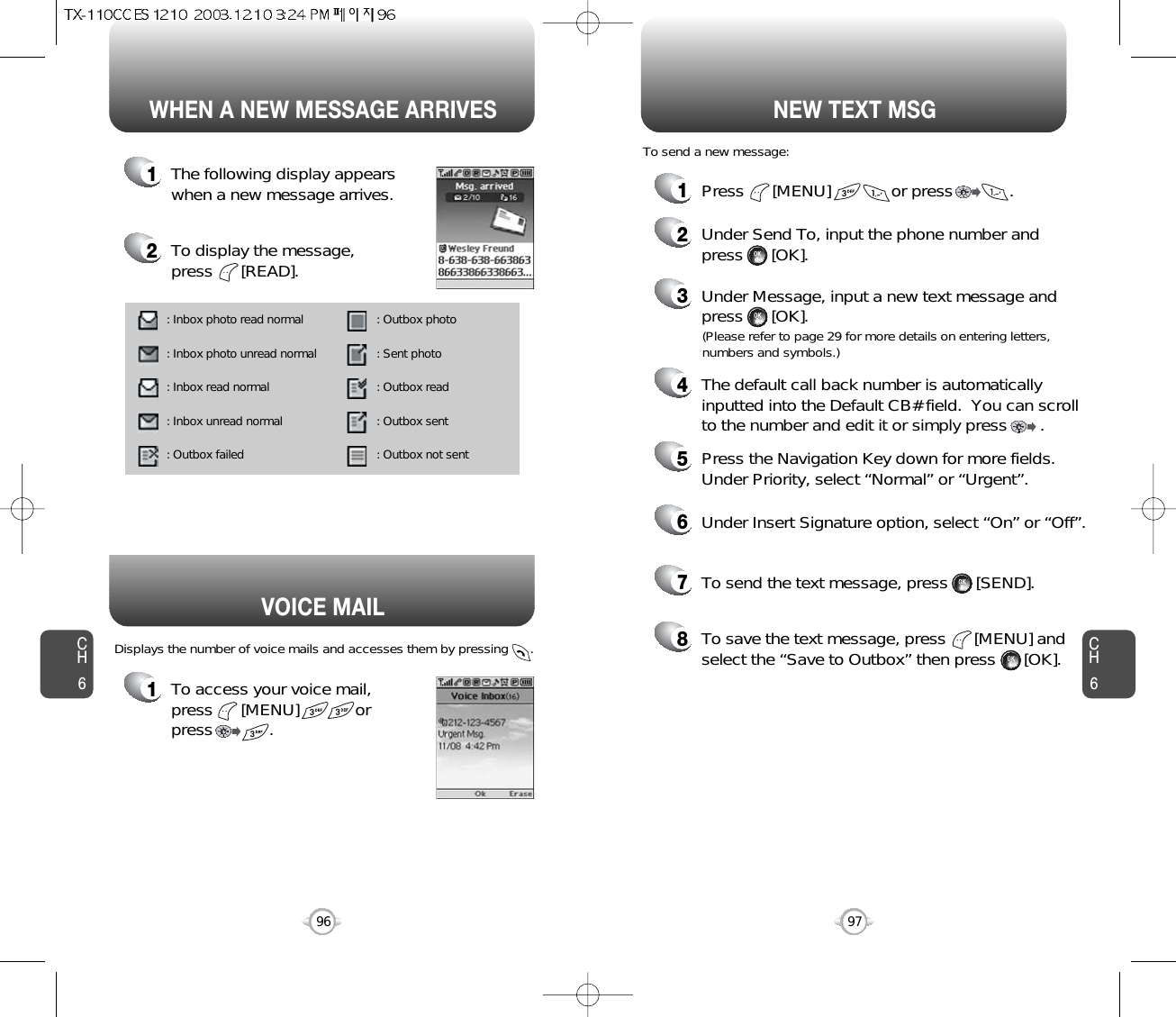 1To access your voice mail, press      [MENU]            or press            . Displays the number of voice mails and accesses them by pressing      .VOICE MAILCH697CH696WHEN A NEW MESSAGE ARRIVES NEW TEXT MSG1The following display appearswhen a new message arrives.2To display the message, press      [READ].1Press      [MENU]             or press            . 2Under Send To, input the phone number and press      [OK].3Under Message, input a new text message andpress      [OK].To send a new message:(Please refer to page 29 for more details on entering letters,numbers and symbols.)4The default call back number is automaticallyinputted into the Default CB# field.  You can scrollto the number and edit it or simply press       .7To send the text message, press      [SEND].8To save the text message, press      [MENU] andselect the “Save to Outbox” then press      [OK].5Press the Navigation Key down for more fields.Under Priority, select “Normal” or “Urgent”.6Under Insert Signature option, select “On” or “Off”.: Inbox photo read normal : Inbox photo unread normal: Inbox read normal : Inbox unread normal : Outbox failed : Outbox photo : Sent photo: Outbox read : Outbox sent : Outbox not sent 