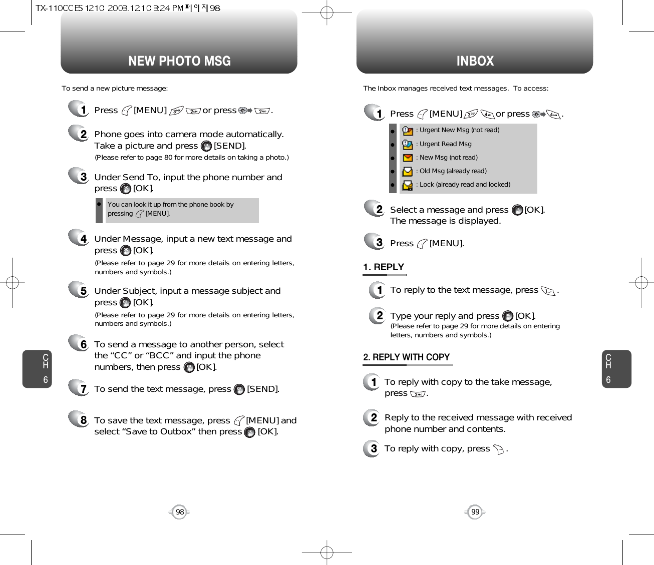 NEW PHOTO MSG INBOXCH699CH6981Press      [MENU]             or press            . 2Select a message and press      [OK].The message is displayed.Press      [MENU].3: Urgent New Msg (not read): Urgent Read Msg: New Msg (not read): Old Msg (already read): Lock (already read and locked)1. REPLY1To reply to the text message, press       .2Type your reply and press      [OK].(Please refer to page 29 for more details on enteringletters, numbers and symbols.)The Inbox manages received text messages.  To access:1Press      [MENU]              or press             . 3Under Send To, input the phone number and press      [OK].4Under Message, input a new text message andpress      [OK].You can look it up from the phone book bypressing       [MENU].To send a new picture message:(Please refer to page 29 for more details on entering letters,numbers and symbols.)(Please refer to page 80 for more details on taking a photo.)5Under Subject, input a message subject andpress      [OK].(Please refer to page 29 for more details on entering letters,numbers and symbols.)6To send a message to another person, selectthe “CC” or “BCC” and input the phonenumbers, then press      [OK].7To send the text message, press      [SEND].8To save the text message, press      [MENU] andselect “Save to Outbox” then press      [OK].2Phone goes into camera mode automatically.Take a picture and press      [SEND].2. REPLY WITH COPY2Reply to the received message with receivedphone number and contents.1To reply with copy to the take message,press       .3To reply with copy, press      .