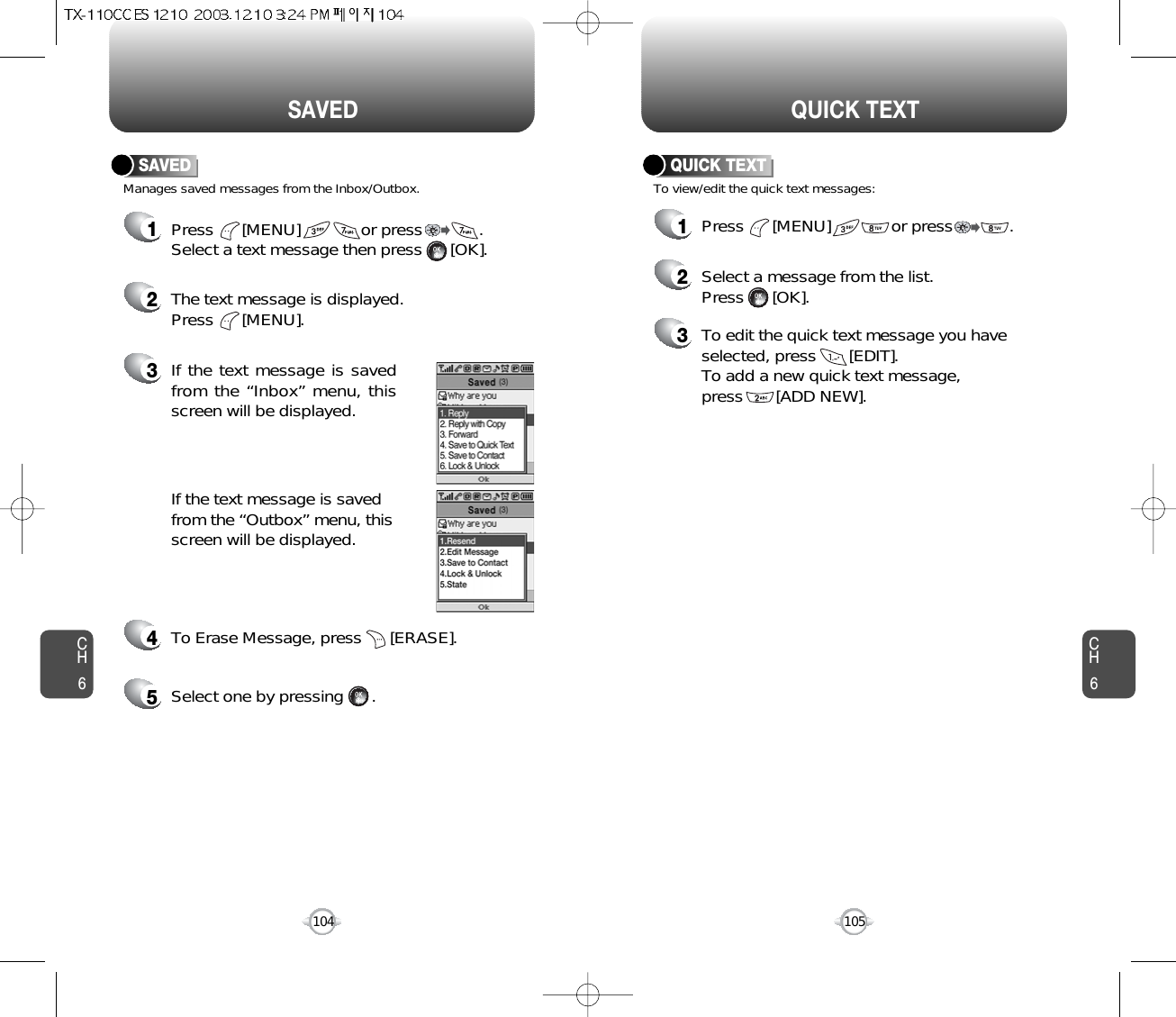 CH6105CH6104QUICK TEXTSAVEDManages saved messages from the Inbox/Outbox.SAVED1Press      [MENU]             or press            . Select a text message then press      [OK].2The text message is displayed. Press      [MENU].3If the text message is savedfrom the “Inbox” menu, thisscreen will be displayed.4To Erase Message, press      [ERASE].If the text message is savedfrom the “Outbox” menu, thisscreen will be displayed.5Select one by pressing      .1Press      [MENU]             or press            . To view/edit the quick text messages:QUICK TEXT2Select a message from the list.Press      [OK].3To edit the quick text message you haveselected, press       [EDIT].To add a new quick text message, press       [ADD NEW].