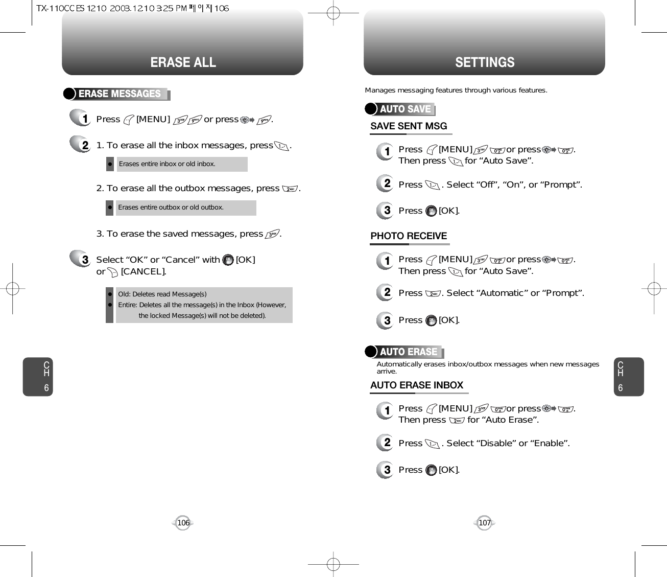 CH6107CH6106SETTINGSERASE ALLERASE MESSAGES1Press      [MENU]             or press            . 21. To erase all the inbox messages, press      .3Select “OK” or “Cancel” with      [OK] or      [CANCEL].2. To erase all the outbox messages, press       .3. To erase the saved messages, press      .Erases entire inbox or old inbox.Erases entire outbox or old outbox.Old: Deletes read Message(s)Entire: Deletes all the message(s) in the Inbox (However, the locked Message(s) will not be deleted).Press      [MENU]             or press            .Then press        for “Auto Erase”.AUTO SAVEPress      [MENU]             or press            .Then press       for “Auto Save”.Press       . Select “Off”, “On”, or “Prompt”. Press      [OK].SAVE SENT MSGPress      [MENU]             or press            . Then press       for “Auto Save”.Press       . Select “Automatic” or “Prompt”.Press      [OK].PHOTO RECEIVEManages messaging features through various features.123123AUTO ERASEPress       . Select “Disable” or “Enable”.Automatically erases inbox/outbox messages when new messagesarrive.Press      [OK].AUTO ERASE INBOX123