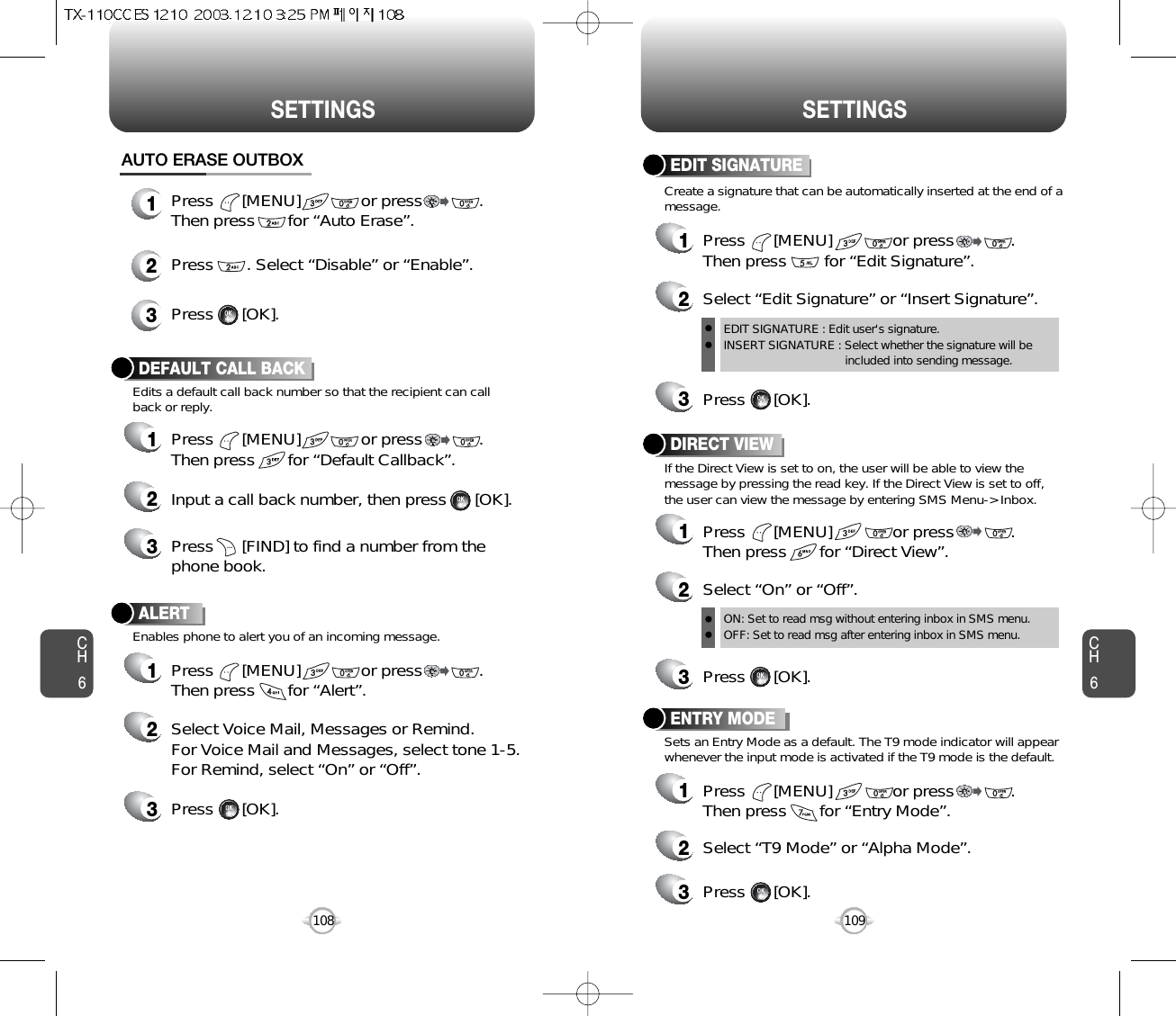 CH6109CH6108SETTINGSSETTINGSDEFAULT CALL BACK1Press      [MENU]             or press            .Then press       for “Default Callback”.2Input a call back number, then press      [OK].ALERT1Press      [MENU]             or press            .Then press       for “Alert”.2Select Voice Mail, Messages or Remind. For Voice Mail and Messages, select tone 1-5.For Remind, select “On” or “Off”.3Press      [OK].Edits a default call back number so that the recipient can callback or reply.Enables phone to alert you of an incoming message.3Press      [FIND] to find a number from thephone book.Press      [MENU]             or press            .Then press       for “Auto Erase”.Press       . Select “Disable” or “Enable”.Press      [OK].AUTO ERASE OUTBOX123DIRECT VIEW2Select “On” or “Off”.ON: Set to read msg without entering inbox in SMS menu.OFF: Set to read msg after entering inbox in SMS menu.EDIT SIGNATURE : Edit user&apos;s signature.INSERT SIGNATURE : Select whether the signature will beincluded into sending message.3Press      [OK].Create a signature that can be automatically inserted at the end of amessage.If the Direct View is set to on, the user will be able to view themessage by pressing the read key. If the Direct View is set to off,the user can view the message by entering SMS Menu-&gt; Inbox.EDIT SIGNATURE1Press      [MENU]             or press            .Then press        for “Edit Signature”.2Select “Edit Signature” or “Insert Signature”.3Press      [OK].ENTRY MODE2Select “T9 Mode” or “Alpha Mode”.3Press      [OK].Sets an Entry Mode as a default. The T9 mode indicator will appearwhenever the input mode is activated if the T9 mode is the default.1Press      [MENU]             or press            .Then press       for “Direct View”.1Press      [MENU]             or press            .Then press       for “Entry Mode”.