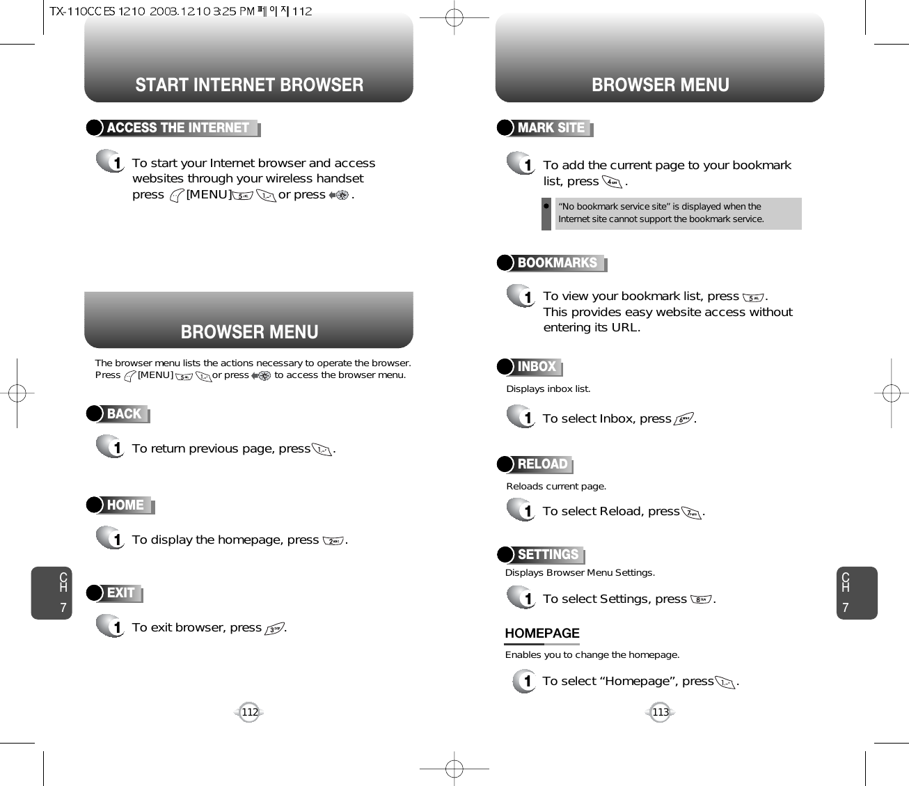 START INTERNET BROWSER BROWSER MENUCH7113CH7112BACK1To return previous page, press      .ACCESS THE INTERNET1To start your Internet browser and accesswebsites through your wireless handset press      [MENU]             or press       . HOME1To display the homepage, press       . BOOKMARKS1MARK SITE1To add the current page to your bookmarklist, press       .“No bookmark service site” is displayed when theInternet site cannot support the bookmark service.RELOAD1To select Reload, press      .BROWSER MENUThe browser menu lists the actions necessary to operate the browser.Press      [MENU]              or press         to access the browser menu. Displays inbox list.Reloads current page.To view your bookmark list, press       .This provides easy website access withoutentering its URL.EXIT1To exit browser, press      . INBOX1To select Inbox, press      .1To select “Homepage”, press      .HOMEPAGESETTINGS1To select Settings, press       .Displays Browser Menu Settings.Enables you to change the homepage.