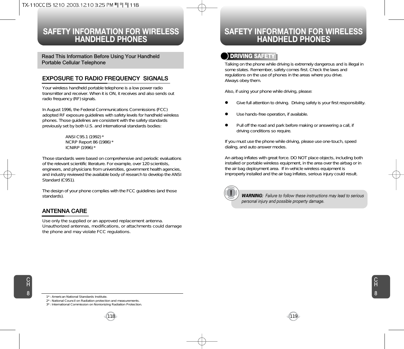 SAFETY INFORMATION FOR WIRELESSHANDHELD PHONES SAFETY INFORMATION FOR WIRELESSHANDHELD PHONES119CH8CH8118Your wireless handheld portable telephone is a low power radiotransmitter and receiver. When it is ON, it receives and also sends outradio frequency (RF) signals.In August 1996, the Federal Communications Commissions (FCC)adopted RF exposure guidelines with safety levels for handheld wirelessphones. Those guidelines are consistent with the safety standardspreviously set by both U.S. and international standards bodies:ANSI C95.1 (1992) *NCRP Report 86 (1986) *ICNIRP (1996) *Those standards were based on comprehensive and periodic evaluationsof the relevant scientific literature. For example, over 120 scientists,engineers, and physicians from universities, government health agencies,and industry reviewed the available body of research to develop the ANSIStandard (C951).The design of your phone complies with the FCC guidelines (and thosestandards).EXPOSURE TO RADIO FREQUENCY  SIGNALSUse only the supplied or an approved replacement antenna.Unauthorized antennas, modifications, or attachments could damagethe phone and may violate FCC regulations.ANTENNA CARERead This Information Before Using Your HandheldPortable Cellular Telephone Talking on the phone while driving is extremely dangerous and is illegal insome states. Remember, safety comes first. Check the laws andregulations on the use of phones in the areas where you drive.Always obey them.Also, if using your phone while driving, please:lGive full attention to driving.  Driving safely is your first responsibility.lUse hands-free operation, if available.lPull off the road and park before making or answering a call, ifdriving conditions so require.If you must use the phone while driving, please use one-touch, speeddialing, and auto answer modes.An airbag inflates with great force. DO NOT place objects, including bothinstalled or portable wireless equipment, in the area over the airbag or inthe air bag deployment area.  If in-vehicle wireless equipment isimproperly installed and the air bag inflates, serious injury could result.DRIVING SAFETYWARNING: Failure to follow these instructions may lead to seriouspersonal injury and possible property damage.1* : American National Standards Institute.2* : National Council on Radiation protection and measurements. 3* : International Commission on Nonionizing Radiation Protection.