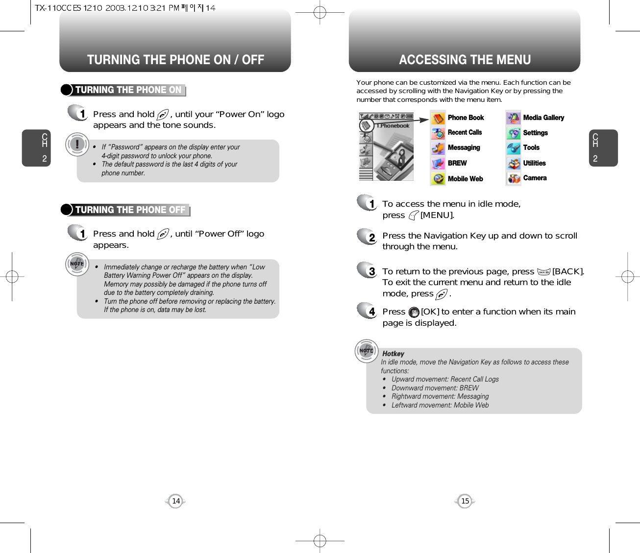 ACCESSING THE MENUCH2Your phone can be customized via the menu. Each function can beaccessed by scrolling with the Navigation Key or by pressing thenumber that corresponds with the menu item.1To access the menu in idle mode, press      [MENU].2Press the Navigation Key up and down to scrollthrough the menu.3To return to the previous page, press       [BACK].To exit the current menu and return to the idlemode, press      . 4Press      [OK] to enter a function when its mainpage is displayed.15CH2TURNING THE PHONE ON1Press and hold      , until your “Power On” logoappears and the tone sounds.• If “Password” appears on the display enter your 4-digit password to unlock your phone.• The default password is the last 4 digits of your phone number.14TURNING THE PHONE OFF1Press and hold      , until “Power Off” logoappears.• Immediately change or recharge the battery when “LowBattery Warning Power Off” appears on the display.Memory may possibly be damaged if the phone turns offdue to the battery completely draining.• Turn the phone off before removing or replacing the battery.If the phone is on, data may be lost.HotkeyIn idle mode, move the Navigation Key as follows to access thesefunctions:• Upward movement: Recent Call Logs• Downward movement: BREW• Rightward movement: Messaging• Leftward movement: Mobile WebTURNING THE PHONE ON / OFFPhone BookRecent CallsMessagingSettingsToolsUtilitiesCameraMedia GalleryBREWMobile Web