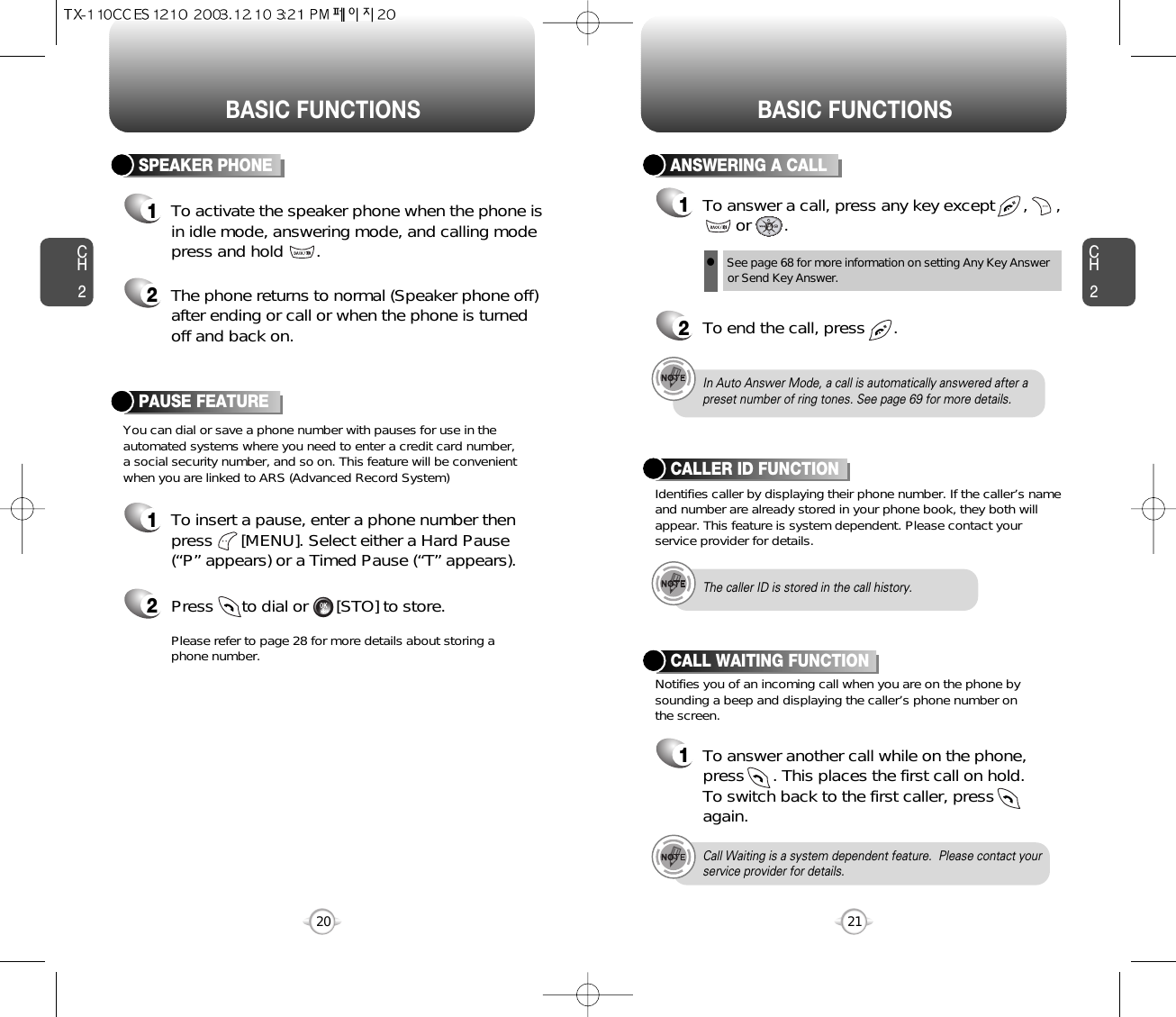 BASIC FUNCTIONS BASIC FUNCTIONSCH2You can dial or save a phone number with pauses for use in theautomated systems where you need to enter a credit card number, a social security number, and so on. This feature will be convenientwhen you are linked to ARS (Advanced Record System)PAUSE FEATURE1To insert a pause, enter a phone number thenpress      [MENU]. Select either a Hard Pause(“P” appears) or a Timed Pause (“T” appears).2Press      to dial or      [STO] to store.Please refer to page 28 for more details about storing aphone number.21CH2SPEAKER PHONE1To activate the speaker phone when the phone isin idle mode, answering mode, and calling modepress and hold       .2The phone returns to normal (Speaker phone off)after ending or call or when the phone is turnedoff and back on.20ANSWERING A CALL1To answer a call, press any key except      ,      ,or       .2To end the call, press      .In Auto Answer Mode, a call is automatically answered after apreset number of ring tones. See page 69 for more details.Identifies caller by displaying their phone number. If the caller’s nameand number are already stored in your phone book, they both willappear. This feature is system dependent. Please contact yourservice provider for details.CALLER ID FUNCTIONThe caller ID is stored in the call history.Call Waiting is a system dependent feature.  Please contact yourservice provider for details.lSee page 68 for more information on setting Any Key Answeror Send Key Answer.Notifies you of an incoming call when you are on the phone bysounding a beep and displaying the caller’s phone number onthe screen.CALL WAITING FUNCTION1To answer another call while on the phone,press      . This places the first call on hold. To switch back to the first caller, pressagain.
